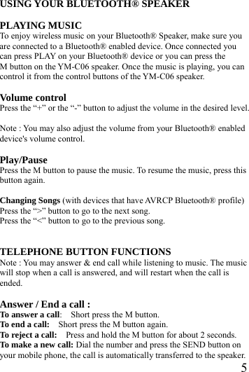  5USING YOUR BLUETOOTH&reg; SPEAKER  PLAYING MUSIC To enjoy wireless music on your Bluetooth&reg; Speaker, make sure you are connected to a Bluetooth&reg; enabled device. Once connected you can press PLAY on your Bluetooth&reg; device or you can press the M button on the YM-C06 speaker. Once the music is playing, you can control it from the control buttons of the YM-C06 speaker.  Volume control Press the &ldquo;+&rdquo; or the &ldquo;-&rdquo; button to adjust the volume in the desired level.  Note : You may also adjust the volume from your Bluetooth&reg; enabled device's volume control.  Play/Pause Press the M button to pause the music. To resume the music, press this button again.  Changing Songs (with devices that have AVRCP Bluetooth&reg; profile) Press the &ldquo;>&rdquo; button to go to the next song. Press the &ldquo;<&rdquo; button to go to the previous song.   TELEPHONE BUTTON FUNCTIONS Note : You may answer &amp; end call while listening to music. The music will stop when a call is answered, and will restart when the call is ended.  Answer / End a call : To answer a call:    Short press the M button. To end a call:    Short press the M button again. To reject a call:    Press and hold the M button for about 2 seconds. To make a new call: Dial the number and press the SEND button on your mobile phone, the call is automatically transferred to the speaker. 