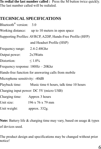  6 To redial the last number called : Press the M button twice quickly. The last number called will be redialed.   TECHNICAL SPECIFICATIONS Bluetooth&reg; version:  3.0 Working distance:      up to 10 meters in open space   Supporting Profiles: AVRCP, A2DP, Hands-Free Profile (HFP) and Headset Profile (HSP) Frequency range:   2.4-2.48Ghz Output power:     2x3Watts  Distortion:        &le; 1.0% Frequency response: 180Hz &ndash; 20Khz Hands-free function for answering calls from mobile Microphone sensitivity: -40dB Playback time:          Music time 6 hours, talk time 10 hours Charging input power: DC 5V (micro USB)   Charging time:    Approx 3 hours Unit size:        196 x 76 x 79 mm  Unit weight:      approx. 332g.  Note: Battery life &amp; charging time may vary, based on usage &amp; types of devices used.  The product design and specifications may be changed without prior notice!  