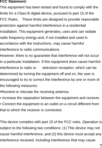  7 FCC Statement: This equipment has been tested and found to comply with the limits for a Class B digital device, pursuant to part 15 of the FCC Rules.    These limits are designed to provide reasonable protection against harmful interference in a residential installation. This equipment generates, uses and can radiate radio frequency energy and, if not installed and used in accordance with the instructions, may cause harmful interference to radio communications. However, there is no guarantee that interference will not occur in a particular installation. If this equipment does cause harmful interference to radio or  television reception, which can be determined by turning the equipment off and on, the user is encouraged to try to correct the interference by one or more of the following measures: &bull;Reorient or relocate the receiving antenna. &bull; Increase the separation between the equipment and receiver. &bull; Connect the equipment to an outlet on a circuit different from that to which the receiver is connected.  This device complies with part 15 of the FCC rules. Operation is subject to the following two conditions: (1) This device may not cause harmful interference, and (2) this device must accept any interference received, including interference that may cause 