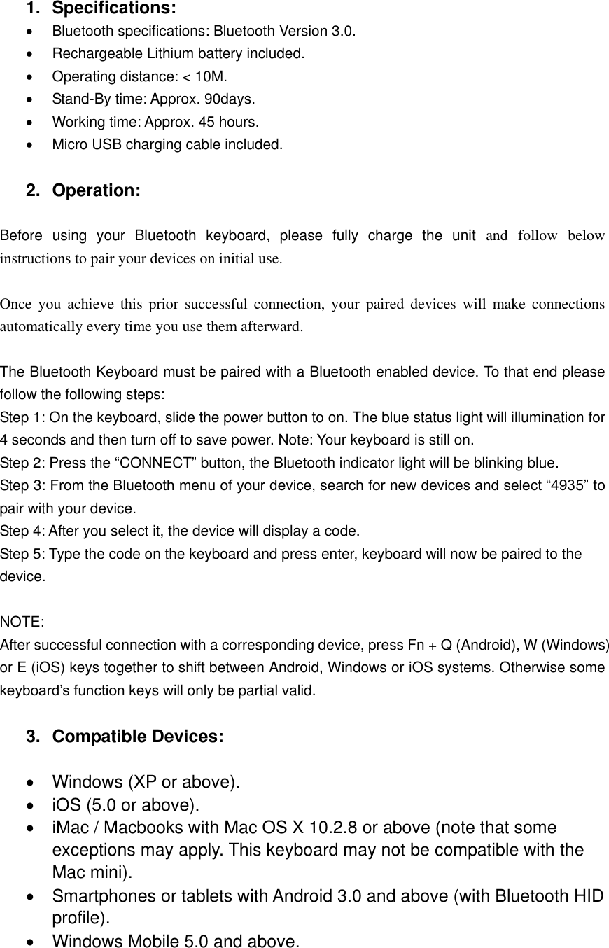     1.  Specifications:   Bluetooth specifications: Bluetooth Version 3.0.   Rechargeable Lithium battery included.   Operating distance: < 10M.   Stand-By time: Approx. 90days.   Working time: Approx. 45 hours.   Micro USB charging cable included.  2.  Operation:  Before  using  your  Bluetooth  keyboard,  please  fully  charge  the  unit  and  follow  below instructions to pair your devices on initial use.    Once  you  achieve  this prior successful  connection,  your  paired  devices  will  make  connections automatically every time you use them afterward.    The Bluetooth Keyboard must be paired with a Bluetooth enabled device. To that end please follow the following steps:   Step 1: On the keyboard, slide the power button to on. The blue status light will illumination for 4 seconds and then turn off to save power. Note: Your keyboard is still on. Step 2: Press the &ldquo;CONNECT&rdquo; button, the Bluetooth indicator light will be blinking blue. Step 3: From the Bluetooth menu of your device, search for new devices and select &ldquo;4935&rdquo; to pair with your device. Step 4: After you select it, the device will display a code. Step 5: Type the code on the keyboard and press enter, keyboard will now be paired to the device.  NOTE: After successful connection with a corresponding device, press Fn + Q (Android), W (Windows) or E (iOS) keys together to shift between Android, Windows or iOS systems. Otherwise some keyboard&rsquo;s function keys will only be partial valid.  3.  Compatible Devices:    Windows (XP or above).   iOS (5.0 or above).   iMac / Macbooks with Mac OS X 10.2.8 or above (note that some exceptions may apply. This keyboard may not be compatible with the Mac mini).   Smartphones or tablets with Android 3.0 and above (with Bluetooth HID profile).   Windows Mobile 5.0 and above.  