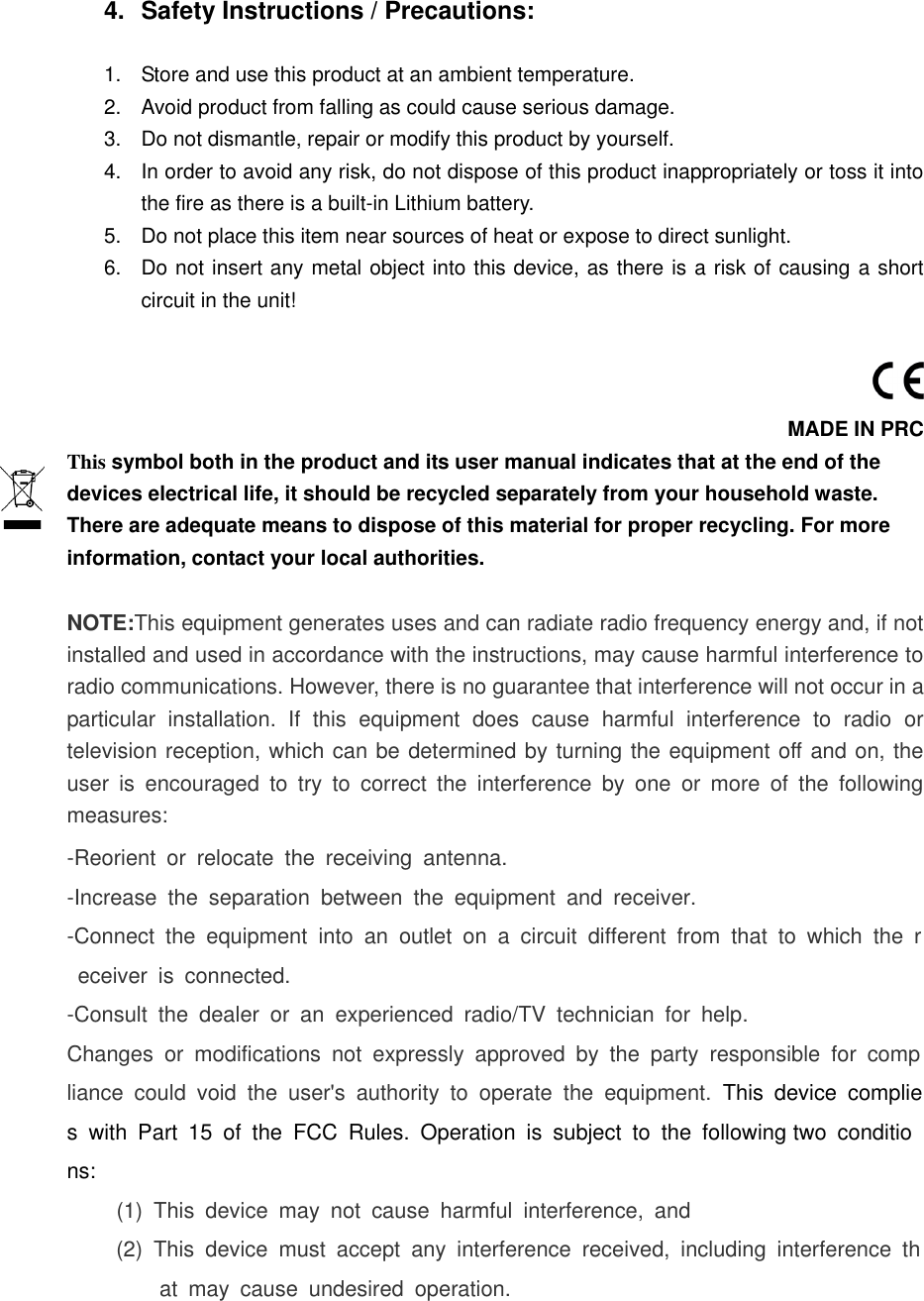   4.  Safety Instructions / Precautions:  1.  Store and use this product at an ambient temperature. 2.  Avoid product from falling as could cause serious damage. 3.  Do not dismantle, repair or modify this product by yourself. 4.  In order to avoid any risk, do not dispose of this product inappropriately or toss it into the fire as there is a built-in Lithium battery. 5.  Do not place this item near sources of heat or expose to direct sunlight. 6.  Do not insert any metal object into this device, as there is a risk of causing a short circuit in the unit!   MADE IN PRC This symbol both in the product and its user manual indicates that at the end of the devices electrical life, it should be recycled separately from your household waste. There are adequate means to dispose of this material for proper recycling. For more information, contact your local authorities.  NOTE:This equipment generates uses and can radiate radio frequency energy and, if not installed and used in accordance with the instructions, may cause harmful interference to radio communications. However, there is no guarantee that interference will not occur in a particular  installation.  If  this  equipment  does  cause  harmful  interference  to  radio  or television reception, which can be determined by turning the equipment off and on, the user  is  encouraged  to  try  to  correct  the  interference  by  one  or  more  of  the  following measures: -Reorient  or  relocate  the  receiving  antenna. -Increase  the  separation  between  the  equipment  and  receiver. -Connect  the  equipment  into  an  outlet  on  a  circuit  different  from  that  to  which  the  receiver  is  connected. -Consult  the  dealer  or  an  experienced  radio/TV  technician  for  help. Changes  or  modifications  not  expressly  approved  by  the  party  responsible  for  compliance  could  void  the  user's  authority  to  operate  the  equipment.  This  device  complies  with  Part  15  of  the  FCC  Rules.  Operation  is  subject  to  the  following two  conditions: (1)  This  device  may  not  cause  harmful  interference,  and (2)  This  device  must  accept  any  interference  received,  including  interference  that  may  cause  undesired  operation.  