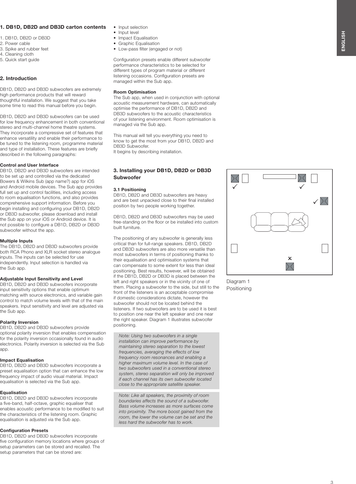 3ENGLISH1. DB1D, DB2D and DB3D carton contents1. DB1D, DB2D or DB3D2. Power cable3. Spike and rubber feet4. Cleaning cloth5. Quick start guide2. IntroductionDB1D, DB2D and DB3D subwoofers are extremely high performance products that will reward thoughtful installation. We suggest that you take some time to read this manual before you begin.DB1D, DB2D and DB3D subwoofers can be used for low frequency enhancement in both conventional stereo and multi-channel home theatre systems. They incorporate a compressive set of features that enhance versatility and enable their performance to be tuned to the listening room, programme material and type of installation. These features are briey described in the following paragraphs:Control and User InterfaceDB1D, DB2D and DB3D subwoofers are intended to be set up and controlled via the dedicated Bowers &amp; Wilkins Sub (app name?) app for iOS and Android mobile devices. The Sub app provides full set up and control facilities, including access to room equalisation functions, and also provides comprehensive support information. Before you begin installing and conguring your DB1D, DB2D or DB3D subwoofer, please download and install the Sub app on your iOS or Android device. It is not possible to congure a DB1D, DB2D or DB3D subwoofer without the app.Multiple InputsThe DB1D, DB2D and DB3D subwoofers provide both RCA Phono and XLR socket stereo analogue inputs. The inputs can be selected for use independently. Input selection is handled via  the Sub app. Adjustable Input Sensitivity and LevelDB1D, DB2D and DB3D subwoofers incorporate input sensitivity options that enable optimum matching with source electronics, and variable gain control to match volume levels with that of the main speakers. Input sensitivity and level are adjusted via the Sub app.Polarity InversionDB1D, DB2D and DB3D subwoofers provide optional polarity inversion that enables compensation for the polarity inversion occasionally found in audio electronics. Polarity inversion is selected via the Sub app.Impact EqualisationDB1D, DB2D and DB3D subwoofers incorporate a preset equalisation option that can enhance the low frequency impact of audio visual material. Impact equalisation is selected via the Sub app.EqualisationDB1D, DB2D and DB3D subwoofers incorporate a ve-band, half-octave, graphic equaliser that enables acoustic performance to be modied to suit the characteristics of the listening room. Graphic equalisation is adjusted via the Sub app.Conguration PresetsDB1D, DB2D and DB3D subwoofers incorporate ve conguration memory locations where groups of setup parameters can be stored and recalled. The setup parameters that can be stored are:Diagram 1 Positioning&bull;  Input selection&bull;  Input level&bull;  Impact Equalisation&bull;  Graphic Equalisation&bull;  Low-pass lter (engaged or not)Conguration presets enable different subwoofer performance characteristics to be selected for different types of program material or different listening occasions. Conguration presets are managed within the Sub app.Room OptimisationThe Sub app, when used in conjunction with optional acoustic measurement hardware, can automatically optimise the performance of DB1D, DB2D and DB3D subwoofers to the acoustic characteristics of your listening environment. Room optimisation is managed via the Sub app.This manual will tell you everything you need to  know to get the most from your DB1D, DB2D and DB3D Subwoofer.  It begins by describing installation.3. Installing your DB1D, DB2D or DB3D Subwoofer3.1 PositioningDB1D, DB2D and DB3D subwoofers are heavy and are best unpacked close to their nal installed position by two people working together.DB1D, DB2D and DB3D subwoofers may be used free-standing on the oor or be installed into custom built furniture.The positioning of any subwoofer is generally less critical than for full-range speakers. DB1D, DB2D and DB3D subwoofers are also more versatile than most subwoofers in terms of positioning thanks to their equalisation and optimisation systems that can compensate to some extent for less than ideal positioning. Best results, however, will be obtained if the DB1D, DB2D or DB3D is placed between the left and right speakers or in the vicinity of one of them. Placing a subwoofer to the side, but still to the front of the listeners is an acceptable compromise if domestic considerations dictate, however the subwoofer should not be located behind the listeners. If two subwoofers are to be used it is best to position one near the left speaker and one near the right speaker. Diagram 1 illustrates subwoofer positioning. Note: Using two subwoofers in a single installation can improve performance by maintaining stereo separation to the lowest frequencies, averaging the effects of low frequency room resonances and enabling a higher maximum volume level. In the case of two subwoofers used in a conventional stereo system, stereo separation will only be improved if each channel has its own subwoofer located close to the appropriate satellite speaker.Note: Like all speakers, the proximity of room boundaries affects the sound of a subwoofer. Bass volume increases as more surfaces come into proximity. The more boost gained from the room, the lower the volume can be set and the less hard the subwoofer has to work.
