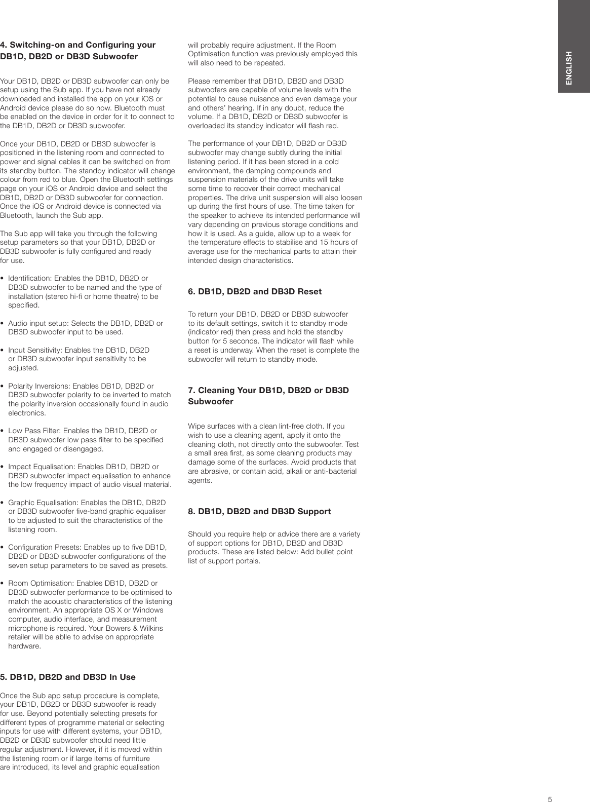 5ENGLISH4. Switching-on and Conguring your DB1D, DB2D or DB3D SubwooferYour DB1D, DB2D or DB3D subwoofer can only be setup using the Sub app. If you have not already downloaded and installed the app on your iOS or Android device please do so now. Bluetooth must be enabled on the device in order for it to connect to the DB1D, DB2D or DB3D subwoofer.Once your DB1D, DB2D or DB3D subwoofer is positioned in the listening room and connected to power and signal cables it can be switched on from its standby button. The standby indicator will change colour from red to blue. Open the Bluetooth settings page on your iOS or Android device and select the DB1D, DB2D or DB3D subwoofer for connection. Once the iOS or Android device is connected via Bluetooth, launch the Sub app.The Sub app will take you through the following setup parameters so that your DB1D, DB2D or DB3D subwoofer is fully congured and ready  for use.&bull;  Identication: Enables the DB1D, DB2D or    DB3D subwoofer to be named and the type of    installation (stereo hi- or home theatre) to be    specied.&bull;  Audio input setup: Selects the DB1D, DB2D or    DB3D subwoofer input to be used.&bull;  Input Sensitivity: Enables the DB1D, DB2D    or DB3D subwoofer input sensitivity to be      adjusted.&bull;  Polarity Inversions: Enables DB1D, DB2D or    DB3D subwoofer polarity to be inverted to match    the polarity inversion occasionally found in audio    electronics. &bull;  Low Pass Filter: Enables the DB1D, DB2D or    DB3D subwoofer low pass lter to be specied    and engaged or disengaged.&bull;  Impact Equalisation: Enables DB1D, DB2D or    DB3D subwoofer impact equalisation to enhance    the low frequency impact of audio visual material. &bull;  Graphic Equalisation: Enables the DB1D, DB2D    or DB3D subwoofer ve-band graphic equaliser    to be adjusted to suit the characteristics of the    listening  room.&bull;  Conguration Presets: Enables up to ve DB1D,    DB2D or DB3D subwoofer congurations of the    seven setup parameters to be saved as presets.&bull;  Room Optimisation: Enables DB1D, DB2D or    DB3D subwoofer performance to be optimised to    match the acoustic characteristics of the listening    environment. An appropriate OS X or Windows    computer, audio interface, and measurement    microphone is required. Your Bowers &amp; Wilkins    retailer will be ablle to advise on appropriate    hardware.5. DB1D, DB2D and DB3D In UseOnce the Sub app setup procedure is complete, your DB1D, DB2D or DB3D subwoofer is ready for use. Beyond potentially selecting presets for different types of programme material or selecting inputs for use with different systems, your DB1D, DB2D or DB3D subwoofer should need little regular adjustment. However, if it is moved within the listening room or if large items of furniture are introduced, its level and graphic equalisation will probably require adjustment. If the Room Optimisation function was previously employed this will also need to be repeated.Please remember that DB1D, DB2D and DB3D subwoofers are capable of volume levels with the potential to cause nuisance and even damage your and others&rsquo; hearing. If in any doubt, reduce the volume. If a DB1D, DB2D or DB3D subwoofer is overloaded its standby indicator will ash red.The performance of your DB1D, DB2D or DB3D subwoofer may change subtly during the initial listening period. If it has been stored in a cold environment, the damping compounds and suspension materials of the drive units will take some time to recover their correct mechanical properties. The drive unit suspension will also loosen up during the rst hours of use. The time taken for the speaker to achieve its intended performance will vary depending on previous storage conditions and how it is used. As a guide, allow up to a week for the temperature effects to stabilise and 15 hours of average use for the mechanical parts to attain their intended design characteristics.6. DB1D, DB2D and DB3D Reset To return your DB1D, DB2D or DB3D subwoofer to its default settings, switch it to standby mode (indicator red) then press and hold the standby button for 5 seconds. The indicator will ash while a reset is underway. When the reset is complete the subwoofer will return to standby mode.7. Cleaning Your DB1D, DB2D or DB3D SubwooferWipe surfaces with a clean lint-free cloth. If you wish to use a cleaning agent, apply it onto the cleaning cloth, not directly onto the subwoofer. Test a small area rst, as some cleaning products may damage some of the surfaces. Avoid products that are abrasive, or contain acid, alkali or anti-bacterial agents.8. DB1D, DB2D and DB3D SupportShould you require help or advice there are a variety of support options for DB1D, DB2D and DB3D products. These are listed below: Add bullet point list of support portals.