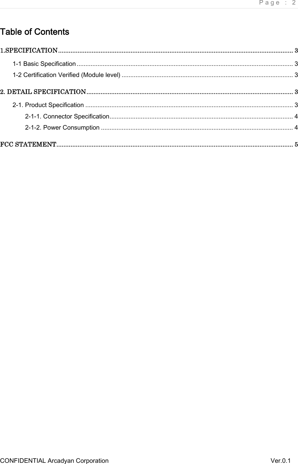     Page : 2 CONFIDENTIAL Arcadyan Corporation          Ver.0.1 Table of Contents1.SPECIFICATION ..................................................................................................................................... 31-1 Basic Specification ............................................................................................................................. 31-2 Certification Verified (Module level) ................................................................................................... 32. DETAIL SPECIFICATION ..................................................................................................................... 32-1. Product Specification ........................................................................................................................ 32-1-1. Connector Specification .......................................................................................................... 42-1-2. Power Consumption ............................................................................................................... 4FCC STATEMENT ...................................................................................................................................... 5 