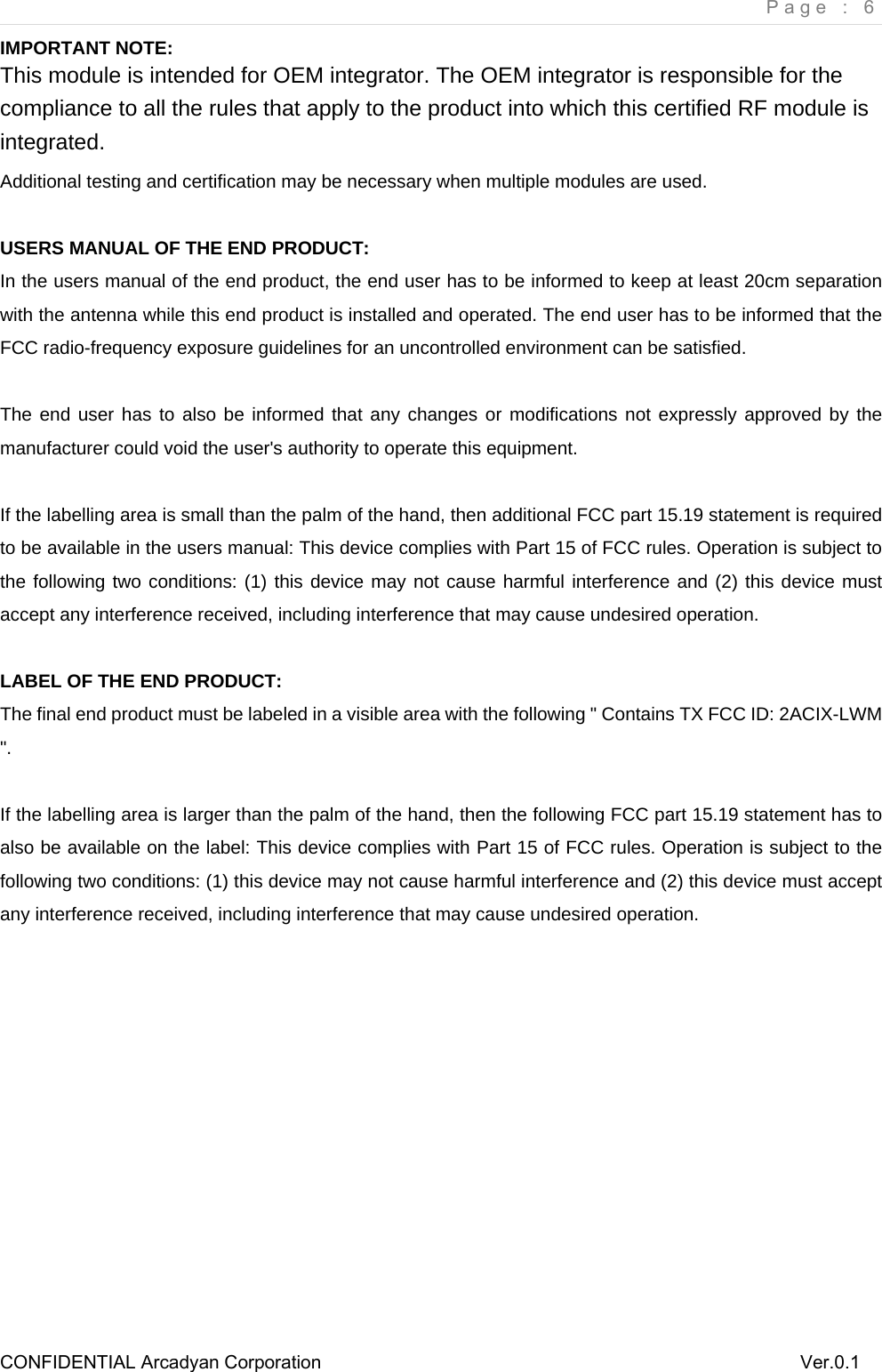     Page : 6 CONFIDENTIAL Arcadyan Corporation          Ver.0.1 IMPORTANT NOTE: This module is intended for OEM integrator. The OEM integrator is responsible for the compliance to all the rules that apply to the product into which this certified RF module is integrated. Additional testing and certification may be necessary when multiple modules are used.  USERS MANUAL OF THE END PRODUCT: In the users manual of the end product, the end user has to be informed to keep at least 20cm separation with the antenna while this end product is installed and operated. The end user has to be informed that the FCC radio-frequency exposure guidelines for an uncontrolled environment can be satisfied.  The end user has to also be informed that any changes or modifications not expressly approved by the manufacturer could void the user's authority to operate this equipment.  If the labelling area is small than the palm of the hand, then additional FCC part 15.19 statement is required to be available in the users manual: This device complies with Part 15 of FCC rules. Operation is subject to the following two conditions: (1) this device may not cause harmful interference and (2) this device must accept any interference received, including interference that may cause undesired operation.  LABEL OF THE END PRODUCT: The final end product must be labeled in a visible area with the following " Contains TX FCC ID: 2ACIX-LWM ".   If the labelling area is larger than the palm of the hand, then the following FCC part 15.19 statement has to also be available on the label: This device complies with Part 15 of FCC rules. Operation is subject to the following two conditions: (1) this device may not cause harmful interference and (2) this device must accept any interference received, including interference that may cause undesired operation.             