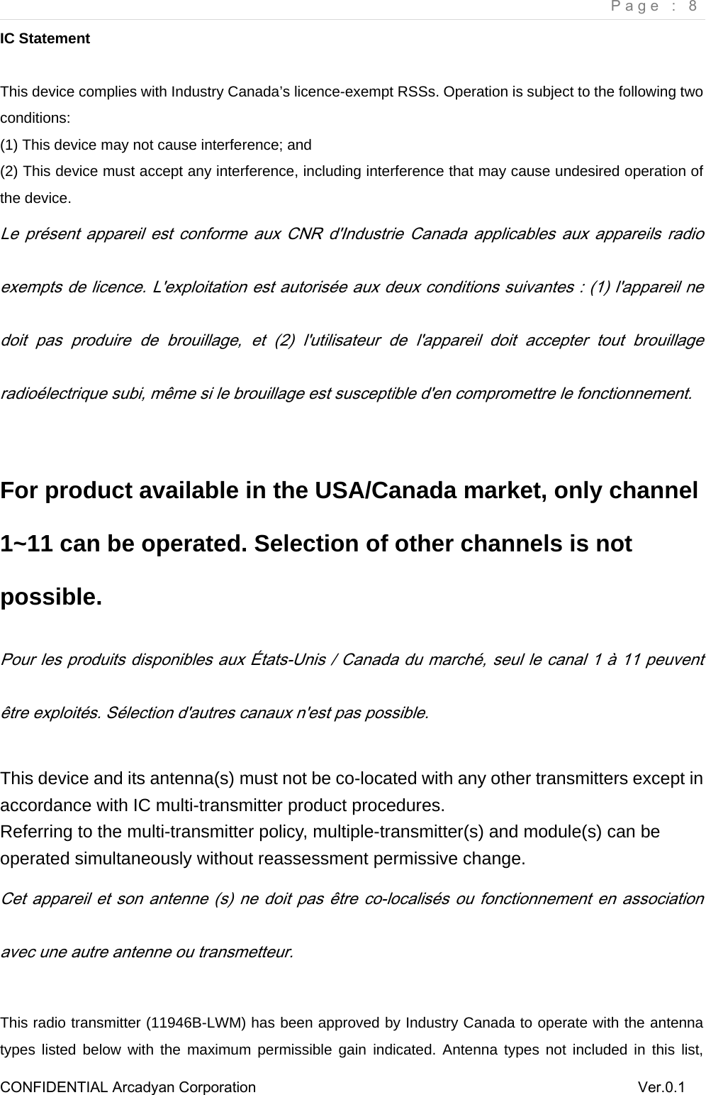    Page : 8 CONFIDENTIAL Arcadyan Corporation          Ver.0.1 IC Statement  This device complies with Industry Canada&rsquo;s licence-exempt RSSs. Operation is subject to the following two conditions: (1) This device may not cause interference; and (2) This device must accept any interference, including interference that may cause undesired operation of the device. Le  pr&eacute;sent appareil est conforme aux CNR d'Industrie Canada applicables  aux  appareils radio exempts de licence. L'exploitation est autoris&eacute;e aux deux conditions suivantes : (1) l'appareil ne doit  pas  produire  de  brouillage,  et  (2)  l'utilisateur  de  l'appareil  doit  accepter  tout  brouillage radio&eacute;lectrique subi, m&ecirc;me si le brouillage est susceptible d'en compromettre le fonctionnement.  For product available in the USA/Canada market, only channel 1~11 can be operated. Selection of other channels is not possible. Pour les produits disponibles aux &Eacute;tats-Unis / Canada du march&eacute;, seul le canal 1 &agrave; 11 peuvent &ecirc;tre exploit&eacute;s. S&eacute;lection d'autres canaux n'est pas possible.  This device and its antenna(s) must not be co-located with any other transmitters except in accordance with IC multi-transmitter product procedures. Referring to the multi-transmitter policy, multiple-transmitter(s) and module(s) can be operated simultaneously without reassessment permissive change.  Cet appareil et son antenne (s) ne doit pas  &ecirc;tre co-localis&eacute;s ou fonctionnement en association avec une autre antenne ou transmetteur.  This radio transmitter (11946B-LWM) has been approved by Industry Canada to operate with the antenna types listed below with the maximum permissible gain indicated. Antenna types not included in this list, 
