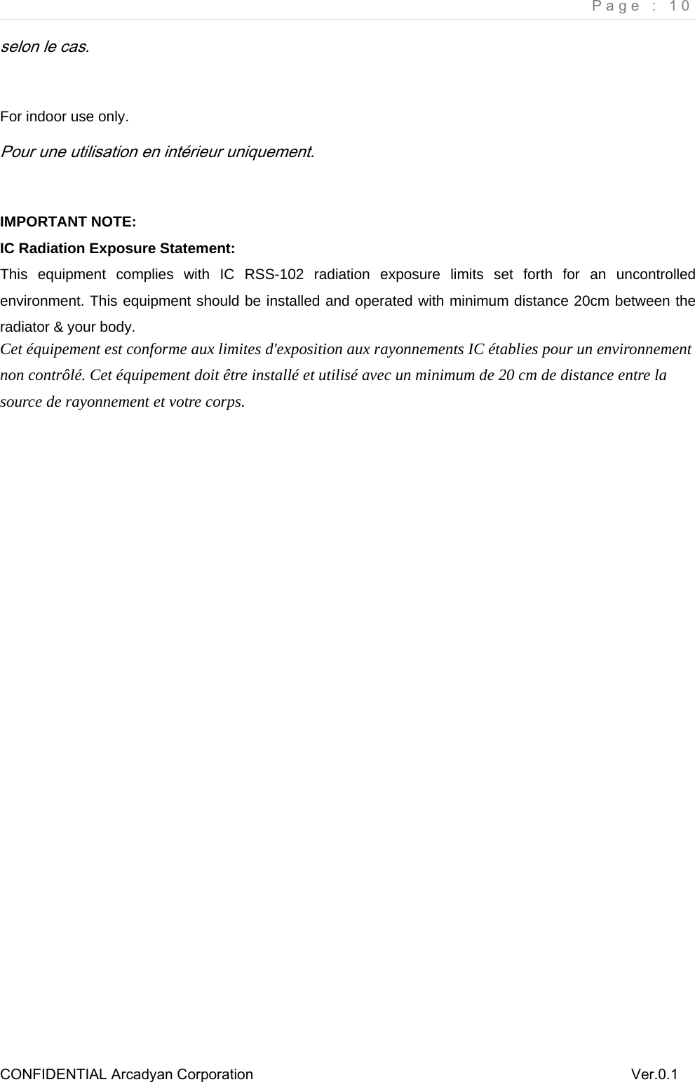     Page : 10 CONFIDENTIAL Arcadyan Corporation          Ver.0.1 selon le cas.  For indoor use only. Pour une utilisation en int&eacute;rieur uniquement.  IMPORTANT NOTE: IC Radiation Exposure Statement: This equipment complies with IC RSS-102 radiation exposure limits set forth for an uncontrolled environment. This equipment should be installed and operated with minimum distance 20cm between the radiator &amp; your body. Cet &eacute;quipement est conforme aux limites d'exposition aux rayonnements IC &eacute;tablies pour un environnement non contr&ocirc;l&eacute;. Cet &eacute;quipement doit &ecirc;tre install&eacute; et utilis&eacute; avec un minimum de 20 cm de distance entre la source de rayonnement et votre corps.     