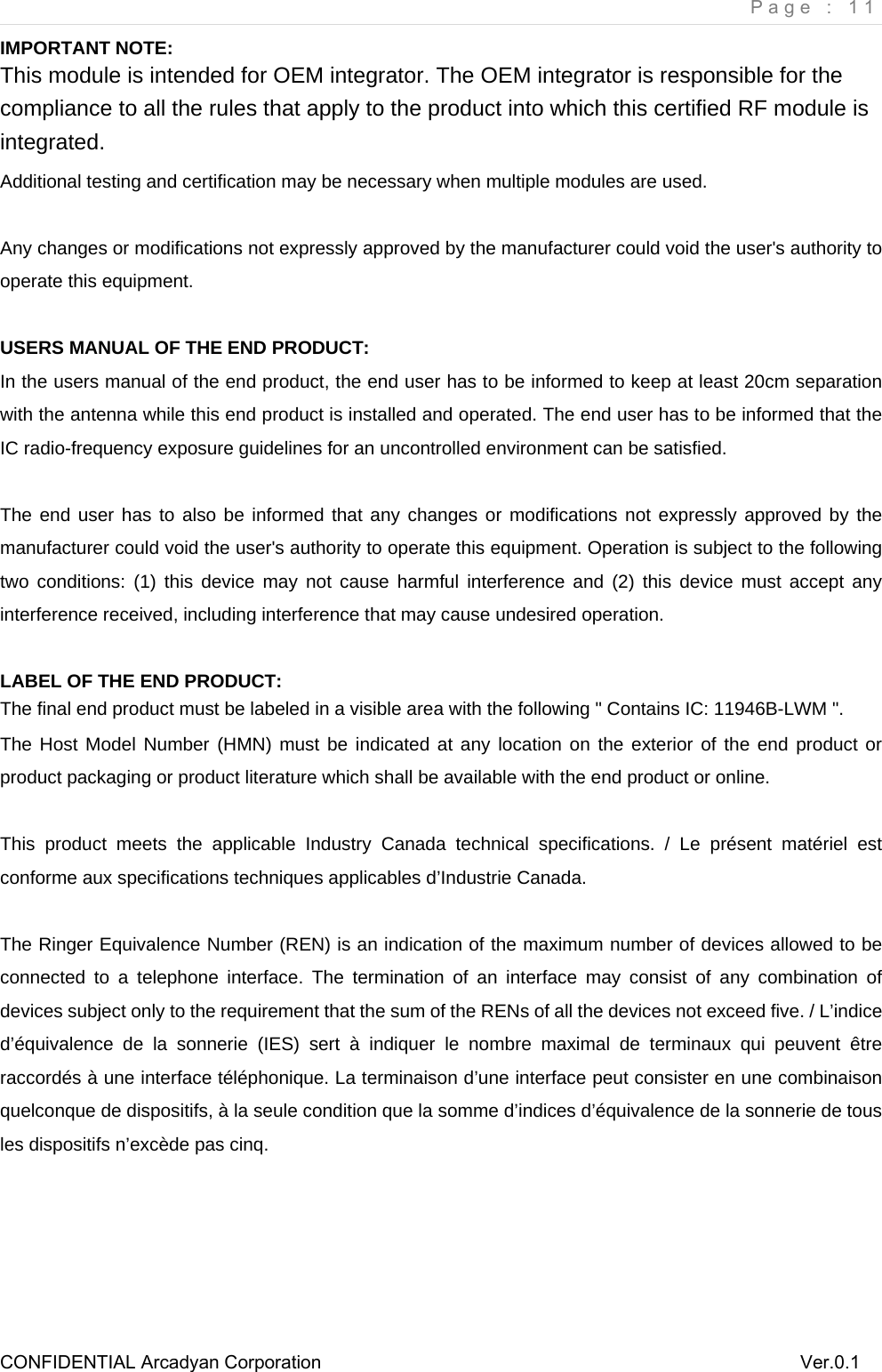     Page : 11 CONFIDENTIAL Arcadyan Corporation          Ver.0.1 IMPORTANT NOTE: This module is intended for OEM integrator. The OEM integrator is responsible for the compliance to all the rules that apply to the product into which this certified RF module is integrated. Additional testing and certification may be necessary when multiple modules are used.  Any changes or modifications not expressly approved by the manufacturer could void the user's authority to operate this equipment.  USERS MANUAL OF THE END PRODUCT: In the users manual of the end product, the end user has to be informed to keep at least 20cm separation with the antenna while this end product is installed and operated. The end user has to be informed that the IC radio-frequency exposure guidelines for an uncontrolled environment can be satisfied.    The end user has to also be informed that any changes or modifications not expressly approved by the manufacturer could void the user's authority to operate this equipment. Operation is subject to the following two conditions: (1) this device may not cause harmful interference and (2) this device must accept any interference received, including interference that may cause undesired operation.      LABEL OF THE END PRODUCT: The final end product must be labeled in a visible area with the following " Contains IC: 11946B-LWM ".   The Host Model Number (HMN) must be indicated at any location on the exterior of the end product or product packaging or product literature which shall be available with the end product or online.  This product meets the applicable Industry Canada technical specifications. / Le pr&eacute;sent mat&eacute;riel est conforme aux specifications techniques applicables d&rsquo;Industrie Canada.  The Ringer Equivalence Number (REN) is an indication of the maximum number of devices allowed to be connected to a telephone interface. The termination of an interface may consist of any combination of devices subject only to the requirement that the sum of the RENs of all the devices not exceed five. / L&rsquo;indice d&rsquo;&eacute;quivalence de la sonnerie (IES) sert &agrave; indiquer le nombre maximal de terminaux qui peuvent &ecirc;tre raccord&eacute;s &agrave; une interface t&eacute;l&eacute;phonique. La terminaison d&rsquo;une interface peut consister en une combinaison quelconque de dispositifs, &agrave; la seule condition que la somme d&rsquo;indices d&rsquo;&eacute;quivalence de la sonnerie de tous les dispositifs n&rsquo;exc&egrave;de pas cinq.      