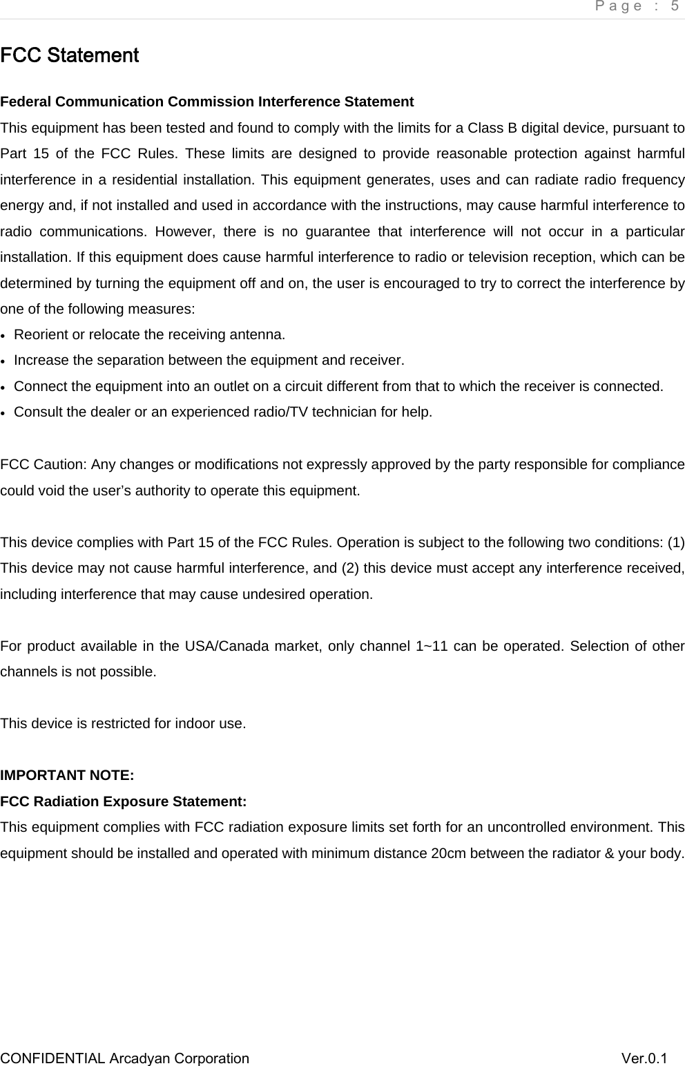     Page : 5 CONFIDENTIAL Arcadyan Corporation          Ver.0.1 FCC Statement Federal Communication Commission Interference Statement   This equipment has been tested and found to comply with the limits for a Class B digital device, pursuant to Part 15 of the FCC Rules. These limits are designed to provide reasonable protection against harmful interference in a residential installation. This equipment generates, uses and can radiate radio frequency energy and, if not installed and used in accordance with the instructions, may cause harmful interference to radio communications. However, there is no guarantee that interference will not occur in a particular installation. If this equipment does cause harmful interference to radio or television reception, which can be determined by turning the equipment off and on, the user is encouraged to try to correct the interference by one of the following measures: ●  Reorient or relocate the receiving antenna. ●  Increase the separation between the equipment and receiver. ●  Connect the equipment into an outlet on a circuit different from that to which the receiver is connected. ●  Consult the dealer or an experienced radio/TV technician for help.  FCC Caution: Any changes or modifications not expressly approved by the party responsible for compliance could void the user&rsquo;s authority to operate this equipment.  This device complies with Part 15 of the FCC Rules. Operation is subject to the following two conditions: (1) This device may not cause harmful interference, and (2) this device must accept any interference received, including interference that may cause undesired operation.  For product available in the USA/Canada market, only channel 1~11 can be operated. Selection of other channels is not possible.  This device is restricted for indoor use.  IMPORTANT NOTE: FCC Radiation Exposure Statement: This equipment complies with FCC radiation exposure limits set forth for an uncontrolled environment. This equipment should be installed and operated with minimum distance 20cm between the radiator &amp; your body.    