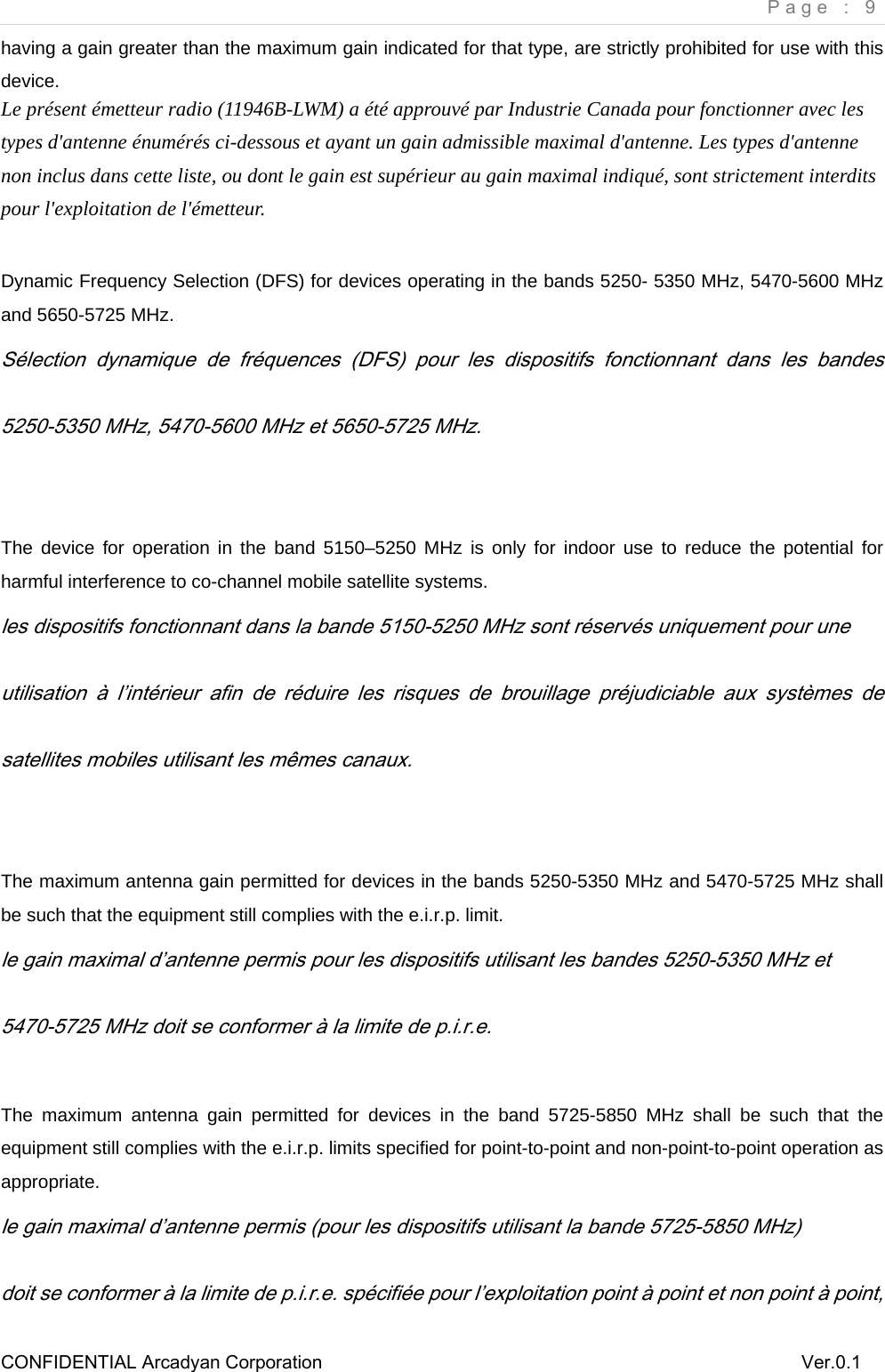     Page : 9 CONFIDENTIAL Arcadyan Corporation          Ver.0.1 having a gain greater than the maximum gain indicated for that type, are strictly prohibited for use with this device.  Le pr&eacute;sent &eacute;metteur radio (11946B-LWM) a &eacute;t&eacute; approuv&eacute; par Industrie Canada pour fonctionner avec les types d'antenne &eacute;num&eacute;r&eacute;s ci-dessous et ayant un gain admissible maximal d'antenne. Les types d'antenne non inclus dans cette liste, ou dont le gain est sup&eacute;rieur au gain maximal indiqu&eacute;, sont strictement interdits pour l'exploitation de l'&eacute;metteur.  Dynamic Frequency Selection (DFS) for devices operating in the bands 5250- 5350 MHz, 5470-5600 MHz and 5650-5725 MHz. S&eacute;lection  dynamique  de  fr&eacute;quences  (DFS)  pour  les  dispositifs  fonctionnant  dans  les  bandes 5250-5350 MHz, 5470-5600 MHz et 5650-5725 MHz.  The device for operation in the band 5150&ndash;5250 MHz is only for indoor use to reduce the potential for harmful interference to co-channel mobile satellite systems. les dispositifs fonctionnant dans la bande 5150-5250 MHz sont r&eacute;serv&eacute;s uniquement pour une utilisation  &agrave;  l&rsquo;int&eacute;rieur  afin  de  r&eacute;duire  les  risques  de  brouillage  pr&eacute;judiciable  aux  syst&egrave;mes  de satellites mobiles utilisant les m&ecirc;mes canaux.   The maximum antenna gain permitted for devices in the bands 5250-5350 MHz and 5470-5725 MHz shall be such that the equipment still complies with the e.i.r.p. limit. le gain maximal d&rsquo;antenne permis pour les dispositifs utilisant les bandes 5250-5350 MHz et 5470-5725 MHz doit se conformer &agrave; la limite de p.i.r.e.  The maximum antenna gain permitted for devices in the band 5725-5850 MHz shall be such that the equipment still complies with the e.i.r.p. limits specified for point-to-point and non-point-to-point operation as appropriate. le gain maximal d&rsquo;antenne permis (pour les dispositifs utilisant la bande 5725-5850 MHz) doit se conformer &agrave; la limite de p.i.r.e. sp&eacute;cifi&eacute;e pour l&rsquo;exploitation point &agrave; point et non point &agrave; point, 