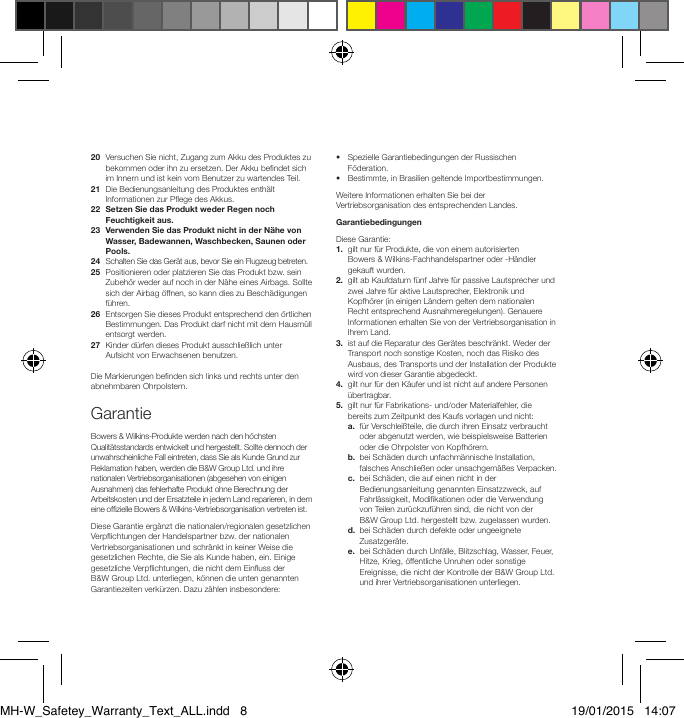 20   Versuchen Sie nicht, Zugang zum Akku des Produktes zu bekommen oder ihn zu ersetzen. Der Akku bendet sich im Innern und ist kein vom Benutzer zu wartendes Teil.21   Die Bedienungsanleitung des Produktes enth&auml;lt Informationen zur Pege des Akkus.22   Setzen Sie das Produkt weder Regen noch Feuchtigkeit aus.23   Verwenden Sie das Produkt nicht in der N&auml;he von Wasser, Badewannen, Waschbecken, Saunen oder Pools.24   Schalten Sie das Ger&auml;t aus, bevor Sie ein Flugzeug betreten.25   Positionieren oder platzieren Sie das Produkt bzw. sein Zubeh&ouml;r weder auf noch in der N&auml;he eines Airbags. Sollte sich der Airbag &ouml;ffnen, so kann dies zu Besch&auml;digungen f&uuml;hren. 26   Entsorgen Sie dieses Produkt entsprechend den &ouml;rtlichen Bestimmungen. Das Produkt darf nicht mit dem Hausm&uuml;ll entsorgt werden.27   Kinder d&uuml;rfen dieses Produkt ausschlie&szlig;lich unter Aufsicht von Erwachsenen benutzen. Die Markierungen benden sich links und rechts unter den abnehmbaren Ohrpolstern.GarantieBowers &amp; Wilkins-Produkte werden nach den h&ouml;chsten Qualit&auml;tsstandards entwickelt und hergestellt. Sollte dennoch der unwahrscheinliche Fall eintreten, dass Sie als Kunde Grund zur Reklamation haben, werden die B&amp;W Group Ltd. und ihre nationalen Vertriebsorganisationen (abgesehen von einigen Ausnahmen) das fehlerhafte Produkt ohne Berechnung der Arbeitskosten und der Ersatzteile in jedem Land reparieren, in dem eine ofzielle Bowers &amp; Wilkins-Vertriebsorganisation vertreten ist.Diese Garantie erg&auml;nzt die nationalen/regionalen gesetzlichen Verpichtungen der Handelspartner bzw. der nationalen Vertriebsorganisationen und schr&auml;nkt in keiner Weise die gesetzlichen Rechte, die Sie als Kunde haben, ein. Einige gesetzliche Verpichtungen, die nicht dem Einuss der B&amp;WGroup Ltd. unterliegen, k&ouml;nnen die unten genannten Garantiezeiten verk&uuml;rzen. Dazu z&auml;hlen insbesondere:&bull;   Spezielle Garantiebedingungen der Russischen F&ouml;deration.&bull;   Bestimmte, in Brasilien geltende Importbe stimmungen.Weitere Informationen erhalten Sie bei der Vertriebs or ganisation des entsprechenden Landes.GarantiebedingungenDiese Garantie:1.   gilt nur f&uuml;r Produkte, die von einem autorisierten Bowers &amp; Wilkins-Fachhandelspartner oder -H&auml;ndler gekauft wurden.2.   gilt ab Kaufdatum f&uuml;nf Jahre f&uuml;r passive Lautsprecher und zwei Jahre f&uuml;r aktive Lautsprecher, Elektronik und Kopfh&ouml;rer (in einigen L&auml;ndern gelten dem nationalen Recht entsprechend Ausnahmeregelungen). Genauere Informationen erhalten Sie von der Vertriebsorganisation in Ihrem Land. 3.   ist auf die Reparatur des Ger&auml;tes beschr&auml;nkt. Weder der Transport noch sonstige Kosten, noch das Risiko des Ausbaus, des Transports und der Installation der Produkte wird von dieser Garantie abgedeckt.4.   gilt nur f&uuml;r den K&auml;ufer und ist nicht auf andere Personen &uuml;bertragbar.5.   gilt nur f&uuml;r Fabrikations- und/oder Materialfehler, die bereits zum Zeitpunkt des Kaufs vorlagen und nicht: a.   f&uuml;r Verschlei&szlig;teile, die durch ihren Einsatz verbraucht oder abgenutzt werden, wie beispielsweise Batterien oder die Ohrpolster von Kopfh&ouml;rern.  b.   bei Sch&auml;den durch unfachm&auml;nnische Installation, falsches Anschlie&szlig;en oder unsachgem&auml;&szlig;es Verpacken. c.   bei Sch&auml;den, die auf einen nicht in der Bedienungsanleitung genannten Einsatzzweck, auf Fahrl&auml;ssigkeit, Modikationen oder die Verwendung von Teilen zur&uuml;ckzuf&uuml;hren sind, die nicht von der B&amp;WGroup Ltd. hergestellt bzw. zugelassen wurden. d.   bei Sch&auml;den durch defekte oder ungeeignete Zusatzger&auml;te. e.   bei Sch&auml;den durch Unf&auml;lle, Blitzschlag, Wasser, Feuer, Hitze, Krieg, &ouml;ffentliche Unruhen oder sonstige Ereignisse, die nicht der Kontrolle der B&amp;W Group Ltd. und ihrer Vertriebsorgani sationen unterliegen.MH-W_Safetey_Warranty_Text_ALL.indd   8 19/01/2015   14:07