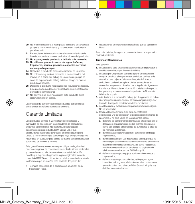 20   No intente acceder a o reemplazar la bater&iacute;a del producto ya que la misma es interna y no puede ser manipulada por el usuario.21   Para obtener informaci&oacute;n sobre el mantenimiento de la bater&iacute;a, consulte el manual de instrucciones del producto.22  No exponga este producto a la lluvia o la humedad.23   No utilice el producto cerca del agua, ba&ntilde;eras, fregaderos, saunas, piscinas o espacios cerrados en los que haya vapor.24   Desactive el producto antes de embarcar en un avi&oacute;n.25   No coloque o guarde el producto o los accesorios del mismo en o cerca del airbag de un veh&iacute;culo ya que en caso de explosi&oacute;n del airbag existe el riesgo de que se produzcan heridas.26   Deseche el producto respetando las regulaciones locales. Este producto no debe ser desechado en un contenedor dom&eacute;stico convencional.27   No permita que los ni&ntilde;os utilicen este producto sin la supervisi&oacute;n de un adulto.Las marcas de conformidad est&aacute;n situadas debajo de las almohadillas extra&iacute;bles izquierda y derecha.Garant&iacute;a LimitadaLos productos Bowers &amp; Wilkins han sido dise&ntilde;ados y fabricados de acuerdo con los est&aacute;ndares de calidad m&aacute;s exigentes del momento. No obstante, si hallara alg&uacute;n desperfecto en su producto, B&amp;W Group Ltd. y sus distribuidores nacionales garantizan, sin coste alguno para usted, la mano de obra (es posible que haya excepciones) y los recambios en cualquier pa&iacute;s donde se cuente con un distribuidor autorizado de Bowers &amp; Wilkins.Esta garant&iacute;a complementa cualquier obligaci&oacute;n legal a nivel nacional o regional de concesionarios o distribuidores nacionales y, como cliente, no afecta a sus derechos estatutarios. Es posible que algunas obligaciones legales regionales fuera del control de B&amp;W Group Ltd. reduzcan el alcance o la duraci&oacute;n de los t&eacute;rminos que se rese&ntilde;an m&aacute;s adelante. En particular:&bull;   T&eacute;rminos especiales de la garant&iacute;a que se aplican en la Federaci&oacute;n Rusa.&bull;   Regulaciones de importaci&oacute;n espec&iacute;cas que se aplican en Brasil. Para m&aacute;s detalles, le rogamos que contacte con el importador nacional pertinente.T&eacute;rminos y CondicionesEsta garant&iacute;a: 1.   es v&aacute;lida s&oacute;lo para productos adquiridos a un importador o detallista autorizado por Bowers &amp; Wilkins.2.   es v&aacute;lida por un per&iacute;odo, contado a partir de la fecha de compra, de cinco a&ntilde;os para cajas ac&uacute;sticas pasivas y de dos a&ntilde;os para cajas ac&uacute;sticas activas, electr&oacute;nicas y auriculares, pudi&eacute;ndose aplicar ciertas excepciones en determinados pa&iacute;ses motivadas por la legislaci&oacute;n vigente en los mismos. Para obtener informaci&oacute;n detallada al respecto, le rogamos que contacte con el importador de Bowers &amp; Wilkins de su pa&iacute;s.3.   est&aacute; limitada a la reparaci&oacute;n del equipo. La garant&iacute;a no cubre ni el transporte ni otros costes, as&iacute; como ning&uacute;n riesgo por traslado, transporte e instalaci&oacute;n de los productos.4.   es v&aacute;lida &uacute;nica y exclusivamente para el propietario original. No es transferible.5.   tendr&aacute; validez solamente si se trata de materiales defectuosos y/o de fabricaci&oacute;n existentes en el momento de la compra, y no ser&aacute; v&aacute;lida en los siguientes casos: a.   deterioro de componentes individuales provocado por el desgaste o el agotamiento de los mismos con su uso, como por ejemplo almohadillas de auriculares o pilas de los mandos a distancia. b.   da&ntilde;os causados por instalaci&oacute;n, conexi&oacute;n o embalaje inapropiados, c.   da&ntilde;os causados por uso inapropiado del equipo que no se corresponda con el uso correcto del mismo tal como se describe en el manual del usuario, as&iacute; como negligencia, modicaciones o utilizaci&oacute;n de piezas no originales de f&aacute;brica o no autorizadas por B&amp;W Group Ltd. d.   da&ntilde;os causados por equipos auxiliares defectuosos o inapropiados, e.   da&ntilde;os causados por accidentes, rel&aacute;mpagos, agua, incendios, calor, guerra, disturbios sociales u otra causa ajena al control razonable de B&amp;W Group Ltd. y de sus distribuidores autorizados,MH-W_Safetey_Warranty_Text_ALL.indd   10 19/01/2015   14:07