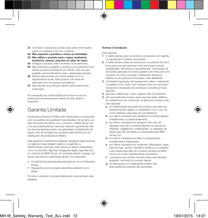 21   Consulte o manual do produto para obter informa&ccedil;&otilde;es sobre os cuidados a ter com a bateria.22  N&atilde;o exponha o produto a chuva ou humidade.23   N&atilde;o utilize o produto junto a &aacute;gua, banheiras, lavat&oacute;rios, saunas, piscinas ou salas de vapor.24   Desligue o produto antes de entrar numa aeronave.25   N&atilde;o posicione ou guarde o produto ou os acess&oacute;rios num airbag ou junto ao airbag de um ve&iacute;culo, uma vez que poder&atilde;o ocorrer ferimentos caso o airbag seja activado.26   Elimine este produto em conformidade com os regulamentos locais. Este produto n&atilde;o deve ser eliminado com os res&iacute;duos dom&eacute;sticos.27   N&atilde;o permita que crian&ccedil;as utilizem este produto sem supervis&atilde;o.As marca&ccedil;&otilde;es de conformidade encontram-se sob as protec&ccedil;&otilde;es remov&iacute;veis para orelhas do lado direito e esquerdo.Garantia LimitadaOs produtos Bowers &amp; Wilkins s&atilde;o desenhados e produzidos com os padr&otilde;es de qualidade mais elevados. No entanto, se algo de errado acontecer com o produto, a B&amp;W Group Ltd. e os seus distribuidores nacionais oferecem garantia de m&atilde;o de obra (excep&ccedil;&otilde;es podem ser aplicadas) e substitui&ccedil;&atilde;o de pe&ccedil;as, livre de encargos em qualquer pa&iacute;s servido por um distribuidor ocial Bowers &amp; Wilkins.Esta garantia complementa qualquer obriga&ccedil;&atilde;o legal nacional ou regional &agrave; qual estejam sujeitos os agentes ou distribuidores nacionais e n&atilde;o afecta os direitos estatut&aacute;rios como consumidor. Algumas obriga&ccedil;&otilde;es legais regionais fora do controlo do B&amp;W Group Ltd. poder&atilde;o reduzir o espa&ccedil;o de tempo dos termos sublinhados abaixo. Em particular:&bull;   Condi&ccedil;&otilde;es de garantia especiais aplicam-se na Federa&ccedil;&atilde;o Russa.&bull;   Regula&ccedil;&otilde;es de importa&ccedil;&atilde;o espec&iacute;cas aplicam-se no Brasil.Por favor contacte o principal distribuidor nacional para mais detalhes.Termos e Condi&ccedil;&otilde;esEsta garantia:1   &eacute; v&aacute;lida apenas para os produtos comprados num agente ou loja Bowers &amp; Wilkins autorizados.2   &eacute; v&aacute;lida desde a data de compra por um per&iacute;odo de cinco anos para colunas passivas e dois anos para colunas amplicadas, electr&oacute;nica e auscultadores, &agrave; excep&ccedil;&atilde;o de exclus&otilde;es aplicadas em certos pa&iacute;ses e em linha com a lei nacional. Por favor consulte o distribuidor Bowers &amp; Wilkins no seu pa&iacute;s para informa&ccedil;&atilde;o mais detalhada. 3    &eacute; limitada &agrave; repara&ccedil;&atilde;o de equipamento. Nem o transporte o qualquer outro custo, nem qualquer risco por remo&ccedil;&atilde;o, transporte e instala&ccedil;&atilde;o dos produtos &eacute; coberta por esta garantia. 4    apenas &eacute; valida para o dono original. N&atilde;o &eacute; transfer&iacute;vel. 5    n&atilde;o ser&aacute; aplicada noutros casos que n&atilde;o sejam defeitos de material e/ou de constru&ccedil;&atilde;o na altura da compra e n&atilde;o ser&aacute; aplicada:  a   por deteriora&ccedil;&atilde;o de partes do produto, que pela sua natureza quem gastos ou esgotados com o uso, tal como baterias e esponjas de auscultadores. b    por danos causados por instala&ccedil;&atilde;o incorrecta, liga&ccedil;&atilde;o, embalamento ou desembalamento,   c    por danos causados por qualquer outro tipo de utiliza&ccedil;&atilde;o que n&atilde;o a correcta descrita no manual do utilizador, negligencia, modica&ccedil;&otilde;es, ou utiliza&ccedil;&atilde;o de pe&ccedil;as que n&atilde;o s&atilde;o feitas ou autorizadas pelo B&amp;W Group Ltd.,  d    por danos causados por falha ou equipamento complementar inadequado,  e    por danos causados por acidentes, rel&acirc;mpagos, &aacute;gua, calor do fogo, guerra, dist&uacute;rbios p&uacute;blicos, ou qualquer outra causa para al&eacute;m do controlo razo&aacute;vel do B&amp;W Group Ltd. e seus distribuidores autorizados,  f    a produtos cujo n&uacute;mero de s&eacute;rie tenha sido alterado, apagado, removido ou tornado ileg&iacute;vel.   g    se repara&ccedil;&otilde;es ou modica&ccedil;&otilde;es tiverem sido executadas por pessoal n&atilde;o autorizado.MH-W_Safetey_Warranty_Text_ALL.indd   12 19/01/2015   14:07