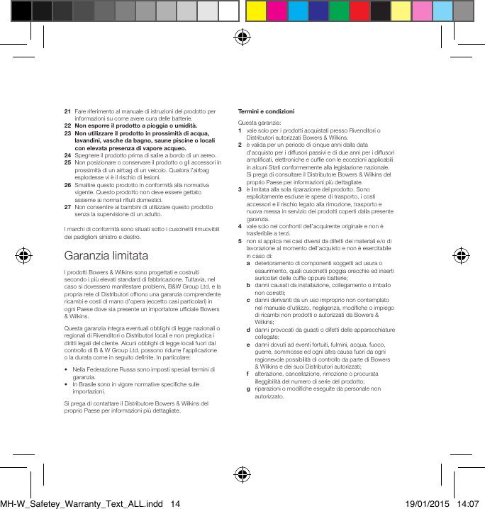 21   Fare riferimento al manuale di istruzioni del prodotto per informazioni su come avere cura delle batterie.22  Non esporre il prodotto a pioggia o umidit&agrave;.23   Non utilizzare il prodotto in prossimit&agrave; di acqua, lavandini, vasche da bagno, saune piscine o locali con elevata presenza di vapore acqueo.24  Spegnere il prodotto prima di salire a bordo di un aereo.25   Non posizionare o conservare il prodotto o gli accessori in prossimit&agrave; di un airbag di un veicolo. Qualora l&rsquo;airbag esplodesse vi &egrave; il rischio di lesioni.26   Smaltire questo prodotto in conformit&agrave; alla normativa vigente. Questo prodotto non deve essere gettato assieme ai normali riuti domestici.27   Non consentire ai bambini di utilizzare questo prodotto senza la supervisione di un adulto.I marchi di conformit&agrave; sono situati sotto i cuscinetti rimuovibili dei padiglioni sinistro e destro.Garanzia limitataI prodotti Bowers &amp; Wilkins sono progettati e costruiti secondo i pi&ugrave; elevati standard di fabbricazione. Tuttavia, nel caso si dovessero manifestare problemi, B&amp;W Group Ltd. e la propria rete di Distributori offrono una garanzia comprendente ricambi e costi di mano d&rsquo;opera (eccetto casi particolari) in ogni Paese dove sia presente un importatore ufciale Bowers &amp; Wilkins.Questa garanzia integra eventuali obblighi di legge nazionali o regionali di Rivenditori o Distributori locali e non pregiudica i diritti legali del cliente. Alcuni obblighi di legge locali fuori dal controllo di B &amp; W Group Ltd. possono ridurre l&rsquo;applicazione o la durata come in seguito denite. In particolare:&bull;   Nella Federazione Russa sono imposti speciali termini di garanzia.&bull;   In Brasile sono in vigore normative speciche sulle importazioni.Si prega di contattare il Distributore Bowers &amp; Wilkins del proprio Paese per informazioni pi&ugrave; dettagliate.Termini e condizioniQuesta garanzia:1   vale solo per i prodotti acquistati presso Rivenditori o Distributori autorizzati Bowers &amp; Wilkins.2    &egrave; valida per un periodo di cinque anni dalla data d&rsquo;acquisto per i diffusori passivi e di due anni per i diffusori amplicati, elettroniche e cufe con le eccezioni applicabili in alcuni Stati conformemente alla legislazione nazionale. Si prega di consultare il Distributore Bowers &amp; Wilkins del proprio Paese per informazioni pi&ugrave; dettagliate.3    &egrave; limitata alla sola riparazione del prodotto. Sono esplicitamente escluse le spese di trasporto, i costi accessori e il rischio legato alla rimozione, trasporto e nuova messa in servizio dei prodotti coperti dalla presente garanzia.4    vale solo nei confronti dell&rsquo;acquirente originale e non &egrave; trasferibile a terzi.5    non si applica nei casi diversi da difetti dei materiali e/o di lavorazione al momento dell&rsquo;acquisto e non &egrave; esercitabile in caso di:  a    deterioramento di componenti soggetti ad usura o esaurimento, quali cuscinetti poggia orecchie ed inserti auricolari delle cufe oppure batterie; b    danni causati da installazione, collegamento o imballo non corretti; c    danni derivanti da un uso improprio non contemplato nel manuale d&rsquo;utilizzo, negligenza, modiche o impiego di ricambi non prodotti o autorizzati da Bowers &amp; Wilkins; d    danni provocati da guasti o difetti delle apparecchiature collegate; e    danni dovuti ad eventi fortuiti, fulmini, acqua, fuoco, guerre, sommosse ed ogni altra causa fuori da ogni ragionevole possibilit&agrave; di controllo da parte di Bowers &amp; Wilkins e dei suoi Distributori autorizzati;  f    alterazione, cancellazione, rimozione o procurata illeggibilit&agrave; del numero di serie del prodotto; g    riparazioni o modiche eseguite da personale non autorizzato.MH-W_Safetey_Warranty_Text_ALL.indd   14 19/01/2015   14:07