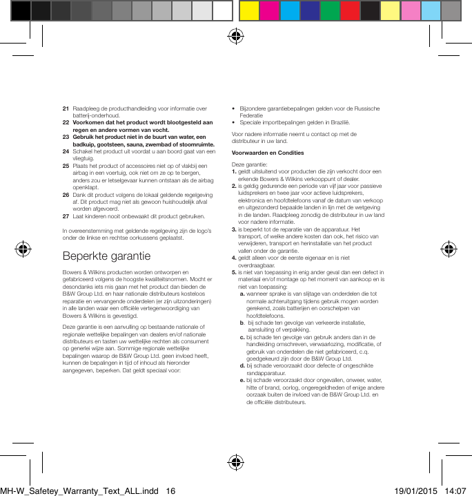 21   Raadpleeg de producthandleiding voor informatie over batterij-onderhoud.22   Voorkomen dat het product wordt blootgesteld aan regen en andere vormen van vocht.23   Gebruik het product niet in de buurt van water, een badkuip, gootsteen, sauna, zwembad of stoomruimte.24   Schakel het product uit voordat u aan boord gaat van een vliegtuig.25   Plaats het product of accessoires niet op of vlakbij een airbag in een voertuig, ook niet om ze op te bergen, anders zou er letselgevaar kunnen ontstaan als de airbag openklapt.26   Dank dit product volgens de lokaal geldende regelgeving af. Dit product mag niet als gewoon huishoudelijk afval worden afgevoerd.27   Laat kinderen nooit onbewaakt dit product gebruiken.In overeenstemming met geldende regelgeving zijn de logo&rsquo;s onder de linkse en rechtse oorkussens geplaatst.Beperkte garantieBowers &amp; Wilkins producten worden ontworpen en gefabriceerd volgens de hoogste kwaliteitsnormen. Mocht er desondanks iets mis gaan met het product dan bieden de B&amp;W Group Ltd. en haar nationale distributeurs kosteloos reparatie en vervangende onderdelen (er zijn uitzonderingen) in alle landen waar een ofci&euml;le vertegenwoordiging van Bowers &amp; Wilkins is gevestigd.Deze garantie is een aanvulling op bestaande nationale of regionale wettelijke bepalingen van dealers en/of nationale distributeurs en tasten uw wettelijke rechten als consument op generlei wijze aan. Sommige regionale wettelijke bepalingen waarop de B&amp;W Group Ltd. geen invloed heeft, kunnen de bepalingen in tijd of inhoud als hieronder aangegeven, beperken. Dat geldt speciaal voor:&bull;   Bijzondere garantiebepalingen gelden voor de Russische Federatie&bull;  Speciale importbepalingen gelden in Brazili&euml;.Voor nadere informatie neemt u contact op met de distributeur in uw land.Voorwaarden en ConditiesDeze garantie:1.  geldt uitsluitend voor producten die zijn verkocht door een erkende Bowers &amp; Wilkins verkooppunt of dealer.2.  is geldig gedurende een periode van vijf jaar voor passieve luidsprekers en twee jaar voor actieve luidsprekers, elektronica en hoofdtelefoons vanaf de datum van verkoop en uitgezonderd bepaalde landen in lijn met de wetgeving in die landen. Raadpleeg zonodig de distributeur in uw land voor nadere informatie.3.  is beperkt tot de reparatie van de apparatuur. Het transport, of welke andere kosten dan ook, het risico van verwijderen, transport en herinstallatie van het product vallen onder de garantie.4.  geldt alleen voor de eerste eigenaar en is niet overdraagbaar.5.  is niet van toepassing in enig ander geval dan een defect in materiaal en/of montage op het moment van aankoop en is niet van toepassing: a.  wanneer sprake is van slijtage van onderdelen die tot normale achteruitgang tijdens gebruik mogen worden gerekend, zoals batterijen en oorschelpen van hoofdtelefoons.  b.   bij schade ten gevolge van verkeerde installatie, aansluiting of verpakking. c.  bij schade ten gevolge van gebruik anders dan in de handleiding omschreven, verwaarlozing, modicatie, of gebruik van onderdelen die niet gefabriceerd, c.q. goedgekeurd zijn door de B&amp;W Group Ltd. d.  bij schade veroorzaakt door defecte of ongeschikte randapparatuur. e.  bij schade veroorzaakt door ongevallen, onweer, water, hitte of brand, oorlog, ongeregeldheden of enige andere oorzaak buiten de invloed van de B&amp;W Group Ltd. en de ofci&euml;le distributeurs.MH-W_Safetey_Warranty_Text_ALL.indd   16 19/01/2015   14:07