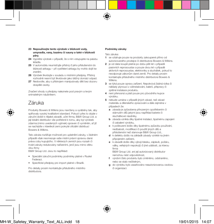 23   Nepouž&iacute;vejte tento v&yacute;robek v bl&iacute;zkosti vody, umyvadla, vany, baz&eacute;nu či sauny a tak&eacute; v bl&iacute;zkosti p&aacute;ry.24   Vypněte v&yacute;robek v př&iacute;padě, že s n&iacute;m vstupujete na palubu letadla.25   V automobilu neumisťujte př&iacute;stroj či jeho př&iacute;slu&scaron;enstv&iacute; do bl&iacute;zkosti airbagu &ndash; při vystřelen&iacute; airbagu by mohlo doj&iacute;t ke zraněn&iacute;.26   V&yacute;robek likvidujte v souladu s m&iacute;stn&iacute;mi předpisy. Př&iacute;stroj rozhodně nesm&iacute; b&yacute;t likvidov&aacute;n jako běžn&yacute; dom&aacute;c&iacute; odpad.27   Nedovolte, aby s př&iacute;strojem manipulovaly děti bez dozoru dospěl&eacute; osoby.Značen&iacute; shody s předpisy naleznete pod prav&yacute;m a lev&yacute;m sn&iacute;mateln&yacute;m n&aacute;u&scaron;n&iacute;kem.Z&aacute;rukaProdukty Bowers &amp; Wilkins jsou navrženy a vyr&aacute;běny tak, aby splňovaly vysok&yacute; kvalitativn&iacute; standard. Pokud i přes to dojde v z&aacute;ručn&iacute; době k nějak&eacute; z&aacute;vadě, učin&iacute; rma, B&amp;W Group Ltd. a jej&iacute; lok&aacute;ln&iacute; distributor v&scaron;e potřebn&eacute; k tomu, aby byl v&yacute;robek zdarma (mimo uveden&yacute;ch vyj&iacute;mek) opraven či vyměněn, ať již se nach&aacute;z&iacute;te v kter&eacute;koli zemi pokryt&eacute; oci&aacute;ln&iacute; distribuc&iacute; Bowers &amp; Wilkins.Tato z&aacute;ruka roz&scaron;iřuje možnosti pro uplatněn&iacute; z&aacute;ruky, v ž&aacute;dn&eacute;m př&iacute;padě v&scaron;ak neomezuje va&scaron;e m&iacute;stn&iacute; pr&aacute;vn&iacute; &uacute;pravou dan&aacute; pr&aacute;va coby kupuj&iacute;c&iacute;ho. V někter&yacute;ch zem&iacute;ch jsou rozsah či trv&aacute;n&iacute; z&aacute;ruky redukov&aacute;ny nař&iacute;zen&iacute;mi, jenž jsou mimo sf&eacute;ru vlivu rmy  B&amp;W Group Ltd. Jsou to např&iacute;klad:&bull;   Speci&aacute;ln&iacute; z&aacute;ručn&iacute; podm&iacute;nky podm&iacute;nky platn&eacute; v Rusk&eacute; Federaci.&bull;  Specick&eacute; předpisy pro import platn&eacute; v Braz&iacute;lii.Pro detaily pros&iacute;m kontaktujte př&iacute;slu&scaron;n&eacute;ho m&iacute;stn&iacute;ho distributora.Podm&iacute;nky z&aacute;rukyTato z&aacute;ruka:1   se vztahuje pouze na produkty zakoupen&eacute; př&iacute;mo od autorizovan&eacute;ho prodejce či distributora Bowers &amp; Wilkins.2   je od data koupě platn&aacute; po dobu pěti let v př&iacute;padě pasivn&iacute;ch reprosoustav a pouze dvou let v př&iacute;padě aktivn&iacute;ch reprosoustav, elektroniky a sluch&aacute;tek, pokud to neodporuje z&aacute;konům dan&eacute; země. Pro detaily pros&iacute;m kontaktujte př&iacute;slu&scaron;n&eacute;ho m&iacute;stn&iacute;ho distributora Bowers &amp; Wilkins. 3    se t&yacute;k&aacute; pouze opravy zař&iacute;zen&iacute;. Nepokr&yacute;v&aacute; ž&aacute;dn&aacute; rizika či n&aacute;klady plynouc&iacute; z odinstalov&aacute;n&iacute;, balen&iacute;, přepravy či zpětn&eacute; instalace produktu. 4    nen&iacute; přenosn&aacute; a plat&iacute; pouze pro původn&iacute;ho kupce v&yacute;robku. 5    nebude uzn&aacute;na v př&iacute;padě jin&yacute;ch z&aacute;vad, než z&aacute;vad materi&aacute;lu a d&iacute;lensk&eacute;ho zpracov&aacute;n&iacute; a d&aacute;le zejm&eacute;na v př&iacute;padech že:  a   z&aacute;vada je způsobena přirozen&yacute;m opotřeben&iacute;m či st&aacute;rnut&iacute;m d&iacute;lů jak&yacute;mi jsou např&iacute;klad baterie či sluch&aacute;tkov&eacute; n&aacute;u&scaron;n&iacute;ky, b    z&aacute;vada vznikla d&iacute;ky &scaron;patn&eacute; instalaci, &scaron;patn&eacute;mu zapojen&iacute; či zabalen&iacute; v&yacute;robku,  c    k po&scaron;kozen&iacute; do&scaron;lo d&iacute;ky &scaron;patn&eacute;mu způsobu použ&iacute;v&aacute;n&iacute;, nedbalosti, modikaci či použit&iacute; jin&yacute;ch d&iacute;lů a př&iacute;slu&scaron;enstv&iacute; než stanovuje B&amp;W Group Ltd.,  d    k defektu do&scaron;lo na z&aacute;kladě z&aacute;vady vznikl&eacute; na jin&eacute;m připojen&eacute;m zař&iacute;zen&iacute;,  e    k z&aacute;vadě do&scaron;lo d&iacute;ky v&yacute;boji blesku, z&aacute;plavě, pož&aacute;ru, v&aacute;lky, veřejn&yacute;ch nepokojů či jin&eacute; ud&aacute;losti, za kterou rma  B&amp;W Group Ltd. ani jej&iacute; autorizovan&yacute; distributor nemohou n&eacute;st odpovědnost,  f    v&yacute;robn&iacute; č&iacute;slo produktu bylo změněno, odstraněno, nebo se stalo nečiteln&yacute;m,  g    do v&yacute;robku bylo zasahov&aacute;no neautorizovanou osobou či organizac&iacute;.MH-W_Safetey_Warranty_Text_ALL.indd   18 19/01/2015   14:07