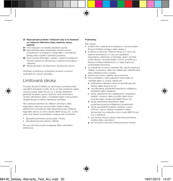 23   Nepouž&iacute;vajte produkt v bl&iacute;zkosti vody a na miestach so zv&yacute;&scaron;enou vlhkosťou (napr. k&uacute;peľne, sauny, baz&eacute;ny)24   Pred n&aacute;stupom do lietadla zariadenie vypnite.25   Neumiestňujte alebo neskladujte v&yacute;robok ani jeho pr&iacute;slu&scaron;enstvo na airbagoch vozidla alebo v ich bl&iacute;zkosti. Airbag m&ocirc;že vystreliť a sp&ocirc;sobiť poranenia.    26   Tento v&yacute;robok zlikvidujte v s&uacute;lade s miestnymi predpismi. V&yacute;robok nesmie byl zlikvidovan&yacute; s bežn&yacute;m komun&aacute;lnym odpadom. 27   Nedovoľte deťom použ&iacute;vať tento v&yacute;robok bez dozoru. Dodržane označenie je umiestnen&eacute; na ľavom a pravom odn&iacute;mateľnom u&scaron;nom vank&uacute;&scaron;iku.Limitovan&aacute; z&aacute;rukaProdukty Bowers &amp; Wilkins s&uacute; navrhnut&eacute; a vyroben&eacute; podľa najvy&scaron;&scaron;&iacute;ch &scaron;tandardov kvality. Ak by sa v&scaron;ak predsa len nejak&yacute; v&yacute;robok pokazil, B&amp;W Group Ltd. a dom&aacute;ci distrib&uacute;tor garantuj&uacute; bezplatn&uacute; opravu (v&yacute;nimky m&ocirc;žu existovať) a v&yacute;menu n&aacute;hradn&yacute;ch dielov v hociktorej kraj&iacute;ne, kde sa tak&yacute;to oci&aacute;lny Bowers &amp; Wilkins distributor nach&aacute;dza.T&aacute;to z&aacute;ruka je doplnkom ku v&scaron;etk&yacute;m n&aacute;rodnym, alebo region&aacute;lnym z&aacute;konnym povinnostiam dealer-a alebo distributora a neovplyňuje Va&scaron;e z&aacute;kazn&iacute;cke pr&aacute;va. Nietkor&eacute; region&aacute;lne z&aacute;kony s&uacute; mimo dosahu B&amp;W Group Ltd., a preto m&ocirc;žu mať dosah na podmienky uveden&eacute; dole. Konkretne:&bull;  &Scaron;peci&aacute;ln&eacute; podmienky z&aacute;ruky platia v Rusku.&bull;  &Scaron;pecick&eacute; dovozn&eacute; z&aacute;kon&yacute; v Braz&iacute;lii.Pre viac inform&aacute;cii pros&iacute;m kontaktuje V&aacute;&scaron;ho n&aacute;rodn&eacute;ho distributora.PodmienkyT&aacute;to z&aacute;ruka:1   je platn&aacute; iba v pr&iacute;pade ak je zak&uacute;pena u autorizovan&eacute;ho Bowers &amp; Wilkins predajcu alebo dealer-a.2   je platn&aacute; od dňa k&uacute;py. Platnosť z&aacute;ruky je 5 rokov pre pas&iacute;vne reproduktory a 2 roky pre zapojiteľn&eacute; reproduktory, elektroniku a sl&uacute;chadla, okrem v&yacute;nimiek podľa z&aacute;kona v tej danej krajine. Pros&iacute;m, poraďte sa s Bowers &amp; Wilkins distributorom vo Va&scaron;ej krajine pre podrobňej&scaron;ie inform&aacute;cie.3    sa vzahuje iba na opravu zariaden&iacute;.T&aacute;to z&aacute;ruka nepokr&yacute;va n&aacute;klady za prepravu, alebo ine naklady ako odstr&aacute;ňovanie alebo in&scaron;tal&aacute;cia tohoto v&yacute;robku. 4   plat&iacute; len pre prv&eacute;ho majiteľa, nie je prenosn&aacute;. 5    nie je použiteľna v in&yacute;ch pr&iacute;padoch než je defkt na materi&aacute;le alebo vo v&yacute;robe, neplati pre:   a   po&scaron;kodenie materialov, ktor&eacute; sa opotrebuvaju ako baterky alebo &scaron;tupne do u&scaron;i. b    na po&scaron;kodenie sp&ocirc;soben&eacute; nespr&aacute;vnou in&scaron;tal&aacute;ciou, pripojen&iacute;m alebo zabalen&iacute;m,  c    &scaron;kody sp&ocirc;soben&eacute; zl&yacute;m nai&scaron;talovan&iacute;m, pripojen&iacute;m, balen&iacute;m, obmenou alebo použit&iacute;m dielov ktor&eacute; nev&yacute;raba alebo neodpor&uacute;ča B&amp;W Group Ltd.,  d    &scaron;kody sp&ocirc;soben&eacute; nespr&aacute;vn&yacute;mi alebo poddimenozovan&yacute;mi in&scaron;t&aacute;laciami (aj elektrick&eacute;)  e    &scaron;kody sposoben&eacute; hava&aacute;riou, bleskom, vodou, ohňnom, vojnou, verejn&yacute;m protestom, alebo akoukoľvek inou udalosťou mimo dosah B&amp;W Group Ltd. a distribura  f    pre v&yacute;robky, ktor&yacute;ch s&eacute;riove čisla boli pozmenen&eacute;, zničen&eacute; alebo odcudzen&eacute; g    ak boli opravy vykonan&eacute; neautorizovanou osobou.MH-W_Safetey_Warranty_Text_ALL.indd   20 19/01/2015   14:07