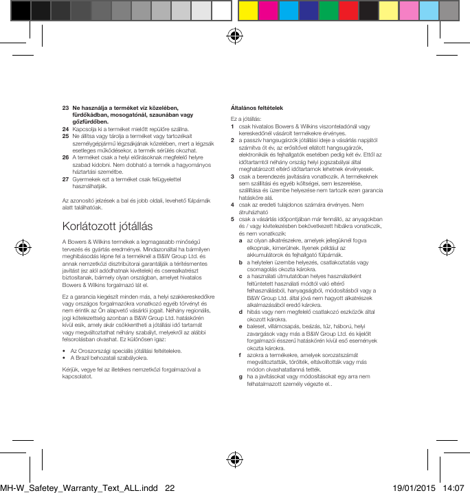 23   Ne haszn&aacute;lja a term&eacute;ket v&iacute;z k&ouml;zel&eacute;ben, f&uuml;rdők&aacute;dban, mosogat&oacute;n&aacute;l, szaun&aacute;ban vagy gőzf&uuml;rdőben.24   Kapcsolja ki a term&eacute;ket mielőtt rep&uuml;lőre sz&aacute;llna.25   Ne &aacute;ll&iacute;tsa vagy t&aacute;rolja a term&eacute;ket vagy tartoz&eacute;kait szem&eacute;lyg&eacute;pj&aacute;rmű l&eacute;gzs&aacute;kj&aacute;nak k&ouml;zel&eacute;ben, mert a l&eacute;gzs&aacute;k esetleges műk&ouml;d&eacute;sekor, a term&eacute;k s&eacute;r&uuml;l&eacute;s okozhat.26   A term&eacute;ket csak a helyi elő&iacute;r&aacute;soknak megfelelő helyre szabad kidobni. Nem dobhat&oacute; a term&eacute;k a hagyom&aacute;nyos h&aacute;ztart&aacute;si szem&eacute;tbe.27   Gyermekek ezt a term&eacute;ket csak fel&uuml;gyelettel haszn&aacute;lhatj&aacute;k.Az azonos&iacute;t&oacute; jelz&eacute;sek a bal &eacute;s jobb oldali, levehető f&uuml;lp&aacute;rn&aacute;k alatt tal&aacute;lhat&oacute;ak.Korl&aacute;tozott j&oacute;t&aacute;ll&aacute;sA Bowers &amp; Wilkins term&eacute;kek a legmagasabb minős&eacute;gű tervez&eacute;s &eacute;s gy&aacute;rt&aacute;s eredm&eacute;nyei. Mindazon&aacute;ltal ha b&aacute;rmilyen meghib&aacute;sod&aacute;s l&eacute;pne fel a term&eacute;kn&eacute;l a B&amp;W Group Ltd. &eacute;s annak nemzetk&ouml;zi disztrib&uacute;torai garant&aacute;lj&aacute;k a t&eacute;r&iacute;t&eacute;smentes jav&iacute;t&aacute;st (ez al&oacute;l ad&oacute;dhatnak kiv&eacute;telek) &eacute;s cserealkatr&eacute;szt biztos&iacute;tanak, b&aacute;rmely olyan orsz&aacute;gban, amelyet hivatalos Bowers &amp; Wilkins forgalmaz&oacute; l&aacute;t el.Ez a garancia kieg&eacute;sz&iacute;t minden m&aacute;s, a helyi szakkereskedőkre vagy orsz&aacute;gos forgalmaz&oacute;kra vonatkoz&oacute; egy&eacute;b t&ouml;rv&eacute;nyt &eacute;s nem &eacute;rintik az &Ouml;n alapvető v&aacute;s&aacute;rl&oacute;i jogait. N&eacute;h&aacute;ny region&aacute;lis, jogi k&ouml;telezetts&eacute;g azonban a B&amp;W Group Ltd. hat&aacute;sk&ouml;r&eacute;n k&iacute;v&uuml;l esik, amely ak&aacute;r cs&ouml;kkentheti a j&oacute;t&aacute;ll&aacute;si idő tartam&aacute;t vagy megv&aacute;ltoztathat n&eacute;h&aacute;ny szab&aacute;lyt, melyekről az al&aacute;bbi felsorol&aacute;sban olvashat. Ez k&uuml;l&ouml;n&ouml;sen igaz:&bull;  Az Oroszorsz&aacute;gi speci&aacute;lis j&oacute;t&aacute;ll&aacute;si felt&eacute;telekre.&bull;  A Brazil behozatali szab&aacute;lyokra.K&eacute;rj&uuml;k, vegye fel az illet&eacute;kes nemzetk&ouml;zi forgalmaz&oacute;val a kapcsolatot.&Aacute;ltal&aacute;nos felt&eacute;telekEz a j&oacute;t&aacute;ll&aacute;s:1   csak hivatalos Bowers &amp; Wilkins viszontelad&oacute;n&aacute;l vagy kereskedőn&eacute;l v&aacute;s&aacute;rolt term&eacute;kekre &eacute;rv&eacute;nyes.2   a passz&iacute;v hangsug&aacute;rz&oacute;k j&oacute;t&aacute;ll&aacute;si ideje a v&aacute;s&aacute;rl&aacute;s napj&aacute;t&oacute;l sz&aacute;m&iacute;tva &ouml;t &eacute;v, az erős&iacute;tővel ell&aacute;tott hangsug&aacute;rz&oacute;k, elektronik&aacute;k &eacute;s fejhallgat&oacute;k eset&eacute;ben pedig k&eacute;t &eacute;v. Ettől az időtartamt&oacute;l n&eacute;h&aacute;ny orsz&aacute;g helyi jogszab&aacute;lyai &aacute;ltal meghat&aacute;rozott elt&eacute;rő időtartamok lehetnek &eacute;rv&eacute;nyesek.3    csak a berendez&eacute;s jav&iacute;t&aacute;s&aacute;ra vonatkozik. A term&eacute;keknek sem sz&aacute;ll&iacute;t&aacute;si &eacute;s egy&eacute;b k&ouml;lts&eacute;gei, sem leszerel&eacute;se, sz&aacute;ll&iacute;t&aacute;sa &eacute;s &uuml;zembe helyez&eacute;se nem tartozik ezen garancia hat&aacute;sk&ouml;re al&aacute;.4    csak az eredeti tulajdonos sz&aacute;m&aacute;ra &eacute;rv&eacute;nyes. Nem &aacute;truh&aacute;zhat&oacute; 5    csak a v&aacute;s&aacute;rl&aacute;s időpontj&aacute;ban m&aacute;r fenn&aacute;ll&oacute;, az anyagokban &eacute;s / vagy kivitelez&eacute;sben bek&ouml;vetkezett hib&aacute;kra vonatkozik, &eacute;s nem vonatkozik:  a   az olyan alkatr&eacute;szekre, amelyek jelleg&uuml;kn&eacute;l fogva elkopnak, kimer&uuml;lnek. Ilyenek p&eacute;ld&aacute;ul az akkumul&aacute;torok &eacute;s fejhallgat&oacute; f&uuml;lp&aacute;rn&aacute;k.  b    a helytelen &uuml;zembe helyez&eacute;s, csatlakoztat&aacute;s vagy csomagol&aacute;s okozta k&aacute;rokra.  c    a haszn&aacute;lati &uacute;tmutat&oacute;ban helyes haszn&aacute;latk&eacute;nt felt&uuml;ntetett haszn&aacute;lati m&oacute;dt&oacute;l val&oacute; elt&eacute;rő felhaszn&aacute;l&aacute;sb&oacute;l, hanyags&aacute;gb&oacute;l, m&oacute;dos&iacute;t&aacute;sb&oacute;l vagy a B&amp;W Group Ltd. &aacute;ltal j&oacute;v&aacute; nem hagyott alkatr&eacute;szek alkalmaz&aacute;s&aacute;b&oacute;l eredő k&aacute;rokra.   d    hib&aacute;s vagy nem megfelelő csatlakoz&oacute; eszk&ouml;z&ouml;k &aacute;ltal okozott k&aacute;rokra. e  baleset, vill&aacute;mcsap&aacute;s, be&aacute;z&aacute;s, tűz, h&aacute;bor&uacute;, helyi zavarg&aacute;sok vagy m&aacute;s a B&amp;W Group Ltd. &eacute;s kijel&ouml;lt forgalmaz&oacute;i &eacute;sszerű hat&aacute;sk&ouml;r&eacute;n k&iacute;v&uuml;l eső esem&eacute;nyek okozta k&aacute;rokra. f    azokra a term&eacute;kekre, amelyek sorozatsz&aacute;m&aacute;t megv&aacute;ltoztatt&aacute;k, t&ouml;r&ouml;lt&eacute;k, elt&aacute;vol&iacute;tott&aacute;k vagy m&aacute;s m&oacute;don olvashatatlann&aacute; tett&eacute;k. g    ha a jav&iacute;t&aacute;sokat vagy m&oacute;dos&iacute;t&aacute;sokat egy arra nem felhatalmazott szem&eacute;ly v&eacute;gezte el..MH-W_Safetey_Warranty_Text_ALL.indd   22 19/01/2015   14:07