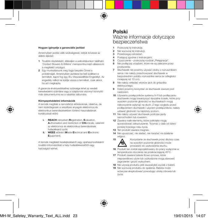Hogyan ig&eacute;nyelje a garanci&aacute;lis jav&iacute;t&aacute;stAmennyiben jav&iacute;t&aacute;s v&aacute;lik sz&uuml;ks&eacute;gess&eacute;, k&eacute;rj&uuml;k k&ouml;vesse az al&aacute;bbi elj&aacute;r&aacute;st:1    Tov&aacute;bbi r&eacute;szletek&eacute;rt, klikkeljen a weboldalunkon tal&aacute;lhat&oacute; &lsquo;Contact Bowers &amp; Wilkins&rsquo; men&uuml;pontra,majd v&aacute;lassza ki a megfelelő orsz&aacute;got.2    Egy munkat&aacute;rsunk meg fogja besz&eacute;lni &Ouml;nnel a probl&eacute;m&aacute;j&aacute;t. Amennyiben jav&iacute;t&aacute;sra be kell sz&aacute;ll&iacute;tani a term&eacute;ket, kapni fog egy &Aacute;ru Visszasz&aacute;ll&iacute;t&aacute;si Enged&eacute;lyt. Az enged&eacute;ly n&eacute;lk&uuml;l ne k&uuml;ldje vissza a term&eacute;ket, csak akkor, ha azt megkapta. A garancia &eacute;rv&eacute;nyes&iacute;t&eacute;s&eacute;hez sz&uuml;ks&eacute;ge lehet az eredeti kereskedelmi sz&aacute;ml&aacute;ra vagy a tulajdonosi viszonyt bizony&iacute;t&oacute; m&aacute;s dokumentumra es a v&aacute;s&aacute;rl&aacute;s d&aacute;tum&aacute;ra.K&ouml;rnyezetv&eacute;delmi inform&aacute;ci&oacute;kA term&eacute;k megfelel a nemzetk&ouml;zi elő&iacute;r&aacute;soknak, ide&eacute;rtve, de nem kiz&aacute;r&oacute;lagosan a vesz&eacute;lyes anyagok elektromos &eacute;s elektronikus berendez&eacute;sekben t&ouml;rt&eacute;nő haszn&aacute;lat&aacute;nak korl&aacute;toz&aacute;s&aacute;t elő&iacute;r&oacute;   i.   REACH ir&aacute;nyelvet (Registration, Evaluation, Authorisation and restriction of CHemicals, valamint az elektromos &eacute;s elektronikus berendez&eacute;sek hullad&eacute;kair&oacute;l sz&oacute;l&oacute;  ii.   WEEE elő&iacute;r&aacute;st (Waste Electrical and Electronic Equipment). A term&eacute;k megfelelő leselejtez&eacute;s&eacute;ről vagy &uacute;jrahasznos&iacute;t&aacute;s&aacute;r&oacute;l tov&aacute;bbi inform&aacute;ci&oacute;kat a helyi hullad&eacute;kkezelőtől vagy hat&oacute;s&aacute;gt&oacute;l k&eacute;rhet.1   Przeczytaj tę instrukcję.2   Nie wyrzucaj tej instrukcji.3   Przestrzegaj ostrzeżeń.4   Postępuj zgodnie z instrukcjami.5    Czyszczenie &ndash; przeczytaj rozdział &bdquo;Pielęgnacja&ldquo;.6   Nie podłączaj urządzeń, kt&oacute;re nie są zalecane przez producenta.7   Słuchawek nie powinny używać osoby z rozrusznikiem serca i nie należy przechowywać słuchawek w bezpośrednim pobliżu rozrusznika serca (w odległości mniejszej niż 10 cm).8   Nie należy wkładać wtyk&oacute;w jack do gniazdka elektrycznego.9   Dzieci powinny korzystać ze słuchawek zawsze pod nadzorem.10   Używaniu przełącznik&oacute;w systemu hi- lub podłączaniu słuchawek mogą towarzyszyć słyszalne trzaski, kt&oacute;re przy wysokim poziomie głośności w słuchawkach mogą niekorzystnie wpłynąć na słuch. Z tego względu przed podłączeniem słuchawek i użyciem przełącznik&oacute;w, należy ustawić głośność na najniższy poziom.11   Nie należy używać słuchawek podczas jazdy samochodem lub rowerem.12   Zawiera małe elementy, kt&oacute;re połknięte mogą spowodować zaksztuszenie. Trzymać z dala od dzieci poniżej trzeciego roku życia.13   Ten produkt zawiera magnes.14   Nie upuszczać, nie siadać, nie narażać na działanie wilgoci. 15    Korzystanie ze słuchawek przez dłuższy czas na wysokim poziomie głośności może prowadzić do uszkodzenia słuchu.16   Produkt ten został zaprojektowany do pracy wyłącznie w temperaturze otoczenia nie przekraczającej 45&deg;C.17   Produkt zawiera baterie litowo-jonowe, kt&oacute;re nieprawidłowo użyte lub uszkodzone mogą stanowić zagrożenie i grozić wybuchem.18   Nie używaj produktu jeśli zauważyłeś wyciek z baterii.19   Nie wyrzucaj produktu do spalenia. Bateria może w&oacute;wczas eksplodować powodując utratę zdrowia lub życia.PolskiWażne informacje dotyczące bezpieczeństwaMH-W_Safetey_Warranty_Text_ALL.indd   23 19/01/2015   14:07