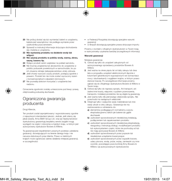 20   Nie pr&oacute;buj dostać się lub wymieniać baterii w urządzeniu, bateria jest wewnętrzna i nie podlega wymianie przez użytkownika poza serwisem.21   Sprawdź w instrukcji informacje dotyczące obchodzenia się z baterią w urządzeniu.22   Nie wystawiaj produktu na działanie wody lub wilgoci.23   Nie używaj produktu w pobliżu wody, wanny, zlewu, sauny, basenu itp.24   Wyłącz produkt zanim wejdziesz na pokład samolotu.25   Nie trzymaj urządzenia lub akcesori&oacute;w do urządzenia w pobliżu poduszek powietrznych w samochodzie, bo po ich otwarciu istnieje niebezpieczeństwo utraty zdrowia.26   Jeśli chcesz wyrzucić zużyty produkt, postępuj zgodnie z prawem. Produkt ten nie może zostać wyrzucony razem z konwencjonalnymi odpadami domowymi.27   Nie pozwalaj dzieciom korzystać z urządzenia bez nadzoru. Oznaczenia zgodności zostały umieszczone pod lewą i prawą zdejmowalną poduszką słuchawek.Ograniczona gwarancja producentaDrogi Kliencie,Ten produkt został zaprojektowany i wyprodukowany zgodnie z najwyższymi standardami jakości. Jednak, jeśli zdarzy się jakaś awaria, rma B&amp;W Group Ltd. oraz jej międzynarodowi dystrybutorzy gwarantują bezpłatny serwis (wyjątki mogą wystąpić) na części i robociznę w każdym kraju, w kt&oacute;rym jest autoryzowany dystrybutor Bowers &amp; Wilkins.Ta gwarancja jest dopełnieniem prawnych podstaw udzielania gwarancji, obowiązujących na terenie danego kraju i nie narusza statutowych praw klienta. Prawo w niekt&oacute;rych krajach może ograniczać zakres działania niniejszej gwarancji, w szczeg&oacute;lności:&bull;   w Federacji Rosyjskiej obowiązują specjalne warunki gwarancji &bull;   w Brazylii obowiązują specjalne prawa dotyczące importuProsimy o kontakt z ocjalnym dystrybutorem w Twoim kraju w razie potrzeby uzyskania bardziej szczeg&oacute;łowych informacji.Warunki gwarancjiNiniejsza gwarancja: 1.   Odnosi się tylko do urządzeń zakupionych od autoryzowanego sprzedawcy produkt&oacute;w Bowers &amp; Wilkins2.   Jest ważna na okres pięciu lat od daty zakupu lub dwa lata w przypadku urządzeń elektronicznych (łącznie z kolumnami głośnikowymi wyposażonymi we wzmacniacz mocy i słuchawkami) z wyjątkiem kraj&oacute;w, w kt&oacute;rym prawo stanowi inaczej. Po szczeg&oacute;łowe informacje prosimy zgłosić się do ocjalnego dystrybutora Bowers &amp; Wilkins w Twoim kraju. 3.   Odnosi się tylko do naprawy sprzętu. Ani transport, ani żadne inne koszty, włącznie z ryzykiem przenoszenia, transportu i instalacji produkt&oacute;w nie są objęte tą gwarancją.4.   Jest ważna tylko dla pierwszego właściciela sprzętu. Nie przechodzi na następnych właścicieli.5.   Obejmuje tylko i wyłącznie wady materiałowe lub inne wady ukryte w dniu zakupu. Gwarancja nie ma zastosowania w odniesieniu do: a)   element&oacute;w podlegających normalnemu zużyciu eksploatacyjnemu takich jak baterie lub gąbki słuchawek b)   uszkodzeń spowodowanych niewłaściwą instalacją, podłączeniem lub zapakowaniem produktu c)   uszkodzeń spowodowanych niewłaściwą eksploatacją, niezgodną z instrukcją obsługi, modykacjami produktu lub wykorzystaniem części, kt&oacute;re nie pochodzą od lub nie mają autoryzacji Bowers &amp; Wilkins d)   uszkodzeń spowodowanych przez popsute lub niewłaściwe urządzenia towarzyszące e)   uszkodzeń spowodowanych przez wypadki losowe, udary pioruna, wodę, pożar, wojnę, zamieszki czy inne czynniki, pozostające poza kontrolą rmy Bowers &amp; Wilkins i jej autoryzowanych dystrybutor&oacute;wMH-W_Safetey_Warranty_Text_ALL.indd   24 19/01/2015   14:07