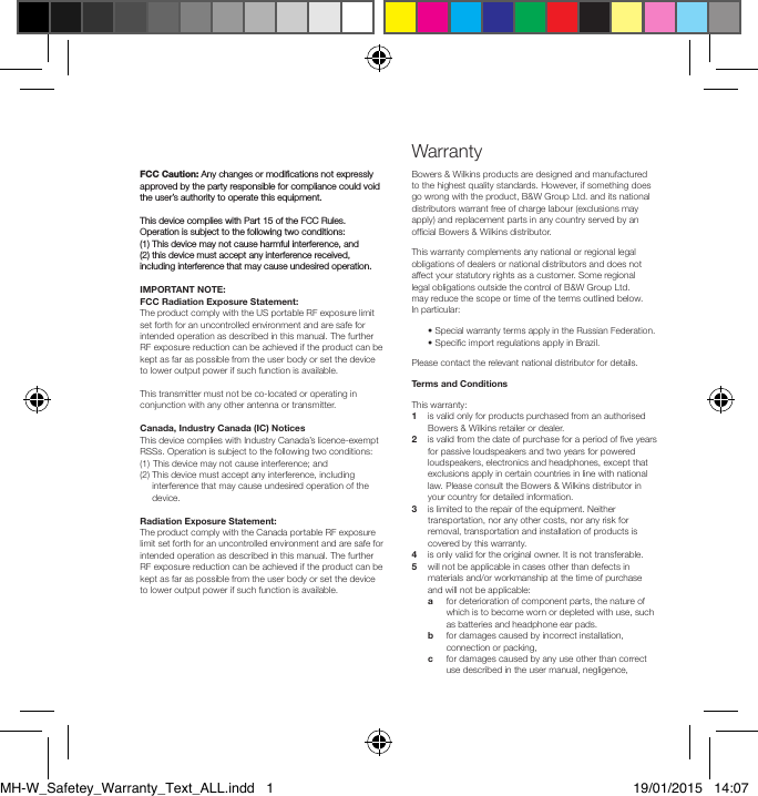 FCC Caution: Any changes or modiﬁcations not expressly approved by the party responsible for compliance could void the user&rsquo;s authority to operate this equipment.This device complies with Part 15 of the FCC Rules. Operation is subject to the following two conditions: (1) This device may not cause harmful interference, and  (2) this device must accept any interference received, including interference that may cause undesired operation.IMPORTANT NOTE:FCC Radiation Exposure Statement:The product comply with the US portable RF exposure limit set forth for an uncontrolled environment and are safe for intended operation as described in this manual. The further RF exposure reduction can be achieved if the product can be kept as far as possible from the user body or set the device to lower output power if such function is available.This transmitter must not be co-located or operating in conjunction with any other antenna or transmitter.Canada, Industry Canada (IC) NoticesThis device complies with Industry Canada&rsquo;s licence-exempt RSSs. Operation is subject to the following two conditions: (1)  This device may not cause interference; and (2)  This device must accept any interference, including interference that may cause undesired operation of the device.Radiation Exposure Statement:The product comply with the Canada portable RF exposure limit set forth for an uncontrolled environment and are safe for intended operation as described in this manual. The further RF exposure reduction can be achieved if the product can be kept as far as possible from the user body or set the device to lower output power if such function is available.Bowers &amp; Wilkins products are designed and manufactured to the highest quality standards. However, if something does go wrong with the product, B&amp;W Group Ltd. and its national distributors warrant free of charge labour (exclusions may apply) and replacement parts in any country served by an ofcial Bowers &amp; Wilkins distributor.This warranty complements any national or regional legal obligations of dealers or national distributors and does not affect your statutory rights as a customer. Some regional legal obligations outside the control of B&amp;W Group Ltd. may reduce the scope or time of the terms outlined below. In particular:  &bull; Special warranty terms apply in the Russian Federation.  &bull; Specic import regulations apply in Brazil.Please contact the relevant national distributor for details.Terms and ConditionsThis warranty:1    is valid only for products purchased from an authorised Bowers &amp; Wilkins retailer or dealer.2    is valid from the date of purchase for a period of ve years for passive loudspeakers and two years for powered loudspeakers, electronics and headphones, except that exclusions apply in certain countries in line with national law. Please consult the Bowers &amp; Wilkins distributor in your country for detailed information.3    is limited to the repair of the equipment. Neither transportation, nor any other costs, nor any risk for removal, transportation and installation of products is covered by this warranty.4   is only valid for the original owner. It is not transferable.5    will not be applicable in cases other than defects in materials and/or workmanship at the time of purchase and will not be applicable: a    for deterioration of component parts, the nature of which is to become worn or depleted with use, such as batteries and headphone ear pads. b    for damages caused by incorrect installation, connection or packing,  c    for damages caused by any use other than correct use described in the user manual, negligence, WarrantyMH-W_Safetey_Warranty_Text_ALL.indd   1 19/01/2015   14:07