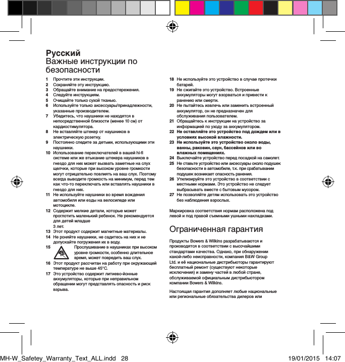 1   Прочтите эти инструкции.2   Сохраняйте эту инструкцию.3   Обращайте внимание на предостережения.4   Следуйте инструкциям.5    Очищайте только сухой тканью.6   Используйте только аксессуары/принадлежности, указанные производителем.7   Убедитесь, что наушники не находятся в непосредственной близости (менее 10 см) от кардиостимулятора.8   Не вставляйте штекер от наушников в электрическую розетку.9    Постоянно следите за детьми, использующими эти наушники.10   Использование переключателей в вашей hi-fi системе или же втыкание штекера наушников в гнездо для них может вызвать заметные на слух щелчки, которые при высоком уровне громкости могут отрицательно повлиять на ваш слух. Поэтому всегда выводите громкость на минимум, перед тем как что-то переключать или вставлять наушники в гнездо для них.11   Не используйте наушники во время вождения автомобиля или езды на велосипеде или мотоцикле.12   Содержит мелкие детали, которые может проглотить маленький ребенок. Не рекомендуется для детей младше  3 лет.13   Этот продукт содержит магнитные материалы.14   Не роняйте наушники, не садитесь на них и не допускайте погружения их в воду.15    Прослушивание в наушниках при высоком уровне громкости, особенно длительное время, может повредить ваш слух.16   Этот продукт рассчитан на работу при окружающей температуре не выше 45&deg;C.17   Это устройство содержит литиево-йонные аккумуляторы, которые при неправильном обращении могут представлять опасность и риск взрыва.18   Не используйте это устройство в случае протечки батарей.19   Не сжигайте это устройство. Встроенные аккумуляторы могут взорваться и привести к ранению или смерти.20   Не пытайтесь извлечь или заменить встроенный аккумулятор, он не предназначен для обслуживания пользователем.21   Обращайтесь к инструкции на устройство за информацией по уходу за аккумулятором.22   Не оставляйте это устройство под дождем или в условиях высокой влажности.23   Не используйте это устройство около воды, ванны, раковин, саун, бассейнов или во влажных помещениях.24   Выключайте устройство перед посадкой на самолет.25   Не ставьте устройство или аксессуары около подушек безопасности в автомобиле, т.к. при срабатывании подушек возникает опасность ранения.26   Утилизируйте это устройство в соответствии с местными нормами. Это устройство не следует выбрасывать вместе с бытовым мусором.27   Не позволяйте детям использовать это устройство без наблюдения взрослых.Маркировка соответствия нормам расположена под левой и под правой съемными ушными накладками.Ограниченная гарантияПродукты Bowers &amp; Wilkins разрабатываются и производятся в соответствии с высочайшими стандартами качества. Однако, при обнаружении какой-либо неисправности, компания B&amp;W Group Ltd. и её национальные дистрибьюторы гарантируют бесплатный ремонт (существуют некоторые исключения) и замену частей в любой стране, обслуживаемой официальным дистрибьютором компании Bowers &amp; Wilkins.Настоящая гарантия дополняет любые национальные или региональные обязательства дилеров или РусскийВажные инструкции по безопасностиMH-W_Safetey_Warranty_Text_ALL.indd   28 19/01/2015   14:07