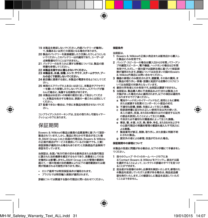 19本製品を焼却しないでください。内部バッテリーが爆発して、負傷あるいは死亡の原因となる場合があります。20製品のバッテリーを直接確認したり交換したりしようとしないでください。このバッテリーは内蔵用であり、ユーザーが点検整備を行うことはできません。21バッテリーのお手入れに関する情報については、製品の説明書を参照してください。22 本製品を雨や水に濡らさないでください。23  本製品を、水道、浴槽、シンク、サウナ、スチームサウナ、プールの近くで使用しないでください。24航空機に搭乗する前に、本製品の電源を切るようにしてください。25車両のエアバッグの上あるいは近くに、本製品やアクセサリーを置いたり保管したりしないでください。エアバッグが膨らんだ場合に、負傷する危険性があります。26本製品はお住まいの地域の規定に従って処分してください。本製品を処分する場合は、家庭の一般ごみとは別にしてください。27監督できない場合は、子供に本製品を使用させないでください。コンプライアンスのマーキングは、左右の取り外し可能なイヤークッションの下にあります。保証期間Bowers&amp;Wilkinsの製品は最高の品質基準に基づいて設計・製造されています。しかし、製品に何らかの不具合が生じた場合、B&amp;WGroupLtd.と各国の代理店は、Bowers&amp;Wilkinsの正規代理店がサービスを提供しているどの国ででも、工賃（保証排除が適用される場合もあります）と交換部品代金無料で保証を行っています。当保証は、各国／地方行政の定める販売店または各国代理店に課された法的義務を補足するものであり、消費者としての法定権利には影響しません。B&amp;WGroupLtd.の管理の範囲を超えて、一部の地域の法的義務により以下の適用範囲または期間が削減される可能性があります。特に、&bull; ロシア連邦では特別保証条件が適用されます。&bull; ブラジルでは特別輸入規制が適用されます。詳細については関連する国の代理店に問い合わせてください。保証条件 当保証は、1 Bowers&amp;Wilkinsの正規小売店または販売店から購入した製品にのみ有効です。2   パッシブ・スピーカーの場合は購入日から5年間、パワーアンプ内蔵型スピーカー、電子機器、ヘッドホンの場合は2年間有効です。ただし、一部の国では国家法規に基づいて保証排除が適用されます。詳細についてはお住まいの国のBowers&amp;Wilkins代理店にお問い合わせください。3機器の修理にのみ限定されます。運搬費、その他の費用、また製品の取り外し・移動・設置に起因する故障のリスクについては当保証の対象外となっています。4最初の所有者にのみ有効です。当保証は譲渡できません。5当保証は、製品購入時に不良部品および/または製造上の欠陥があった場合のみに適用されます。以下の項目は適用外となりますのでご了承ください。a 電池やヘッドホンのイヤーパッドなど、使用とともに摩耗または減損する性質のコンポーネント部品の劣化b 不適切な設置、接続、包装によって生じた損傷。c 取扱説明書に記された正しい使用方法以外の使い方、本人の過失、改造、またB&amp;W製またはその認定する以外の部品を使用したことによって生じた損傷。d 不良または不適切な付属器具によって生じた損傷。e 事故、雷、水害、火災、熱、戦争、争乱、またB&amp;Wおよびその公認代理店の常識的管理の範囲を超えた不可抗力による損傷。f 製造番号が修正、削除、取り外し、また故意に判読不明にされた製品。g 認定外の者による修理、改造が行われた場合。保証期間中の修理について本製品の性能に問題がある場合は、以下の手順にて手続きをしてください。1我々のウェッブ・サイトのホーム・ページの下にある&rsquo;ContactBowers&amp;Wilkins&rsquo;をクリックし、該当する国を選択することによって、コンタクトの詳細のすべてを見つけることができます。2担当者がお客様のお申し出事項を検討いたします。修理のため製品を返送していただく必要がある場合は、商品返品確認を発行いたします。この確認なしに製品を返送していただくことはできません。日本語安全上のご注意MH-W_Safetey_Warranty_Text_ALL.indd   31 19/01/2015   14:07