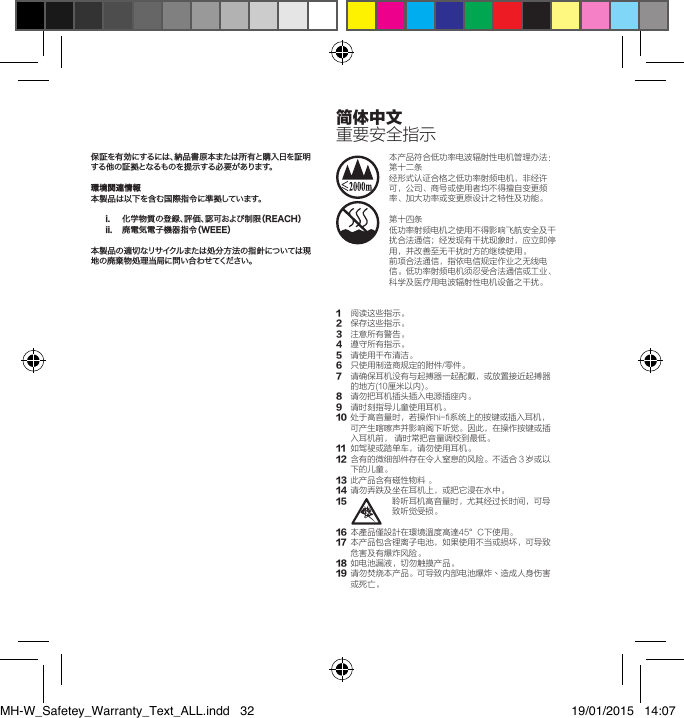 保証を有効にするには、納品書原本または所有と購入日を証明する他の証拠となるものを提示する必要があります。環境関連情報本製品は以下を含む国際指令に準拠しています。i.  化学物質の登録、評価、認可および制限（REACH）ii.  廃電気電子機器指令（WEEE）本製品の適切なリサイクルまたは処分方法の指針については現地の廃棄物処理当局に問い合わせてください。本产品符合低功率电波辐射性电机管理办法：第十二条经形式认证合格之低功率射频电机，非经许可，公司、商号或使用者均不得擅自变更频率、加大功率或变更原设计之特性及功能。第十四条低功率射频电机之使用不得影响飞航安全及干扰合法通信；经发现有干扰现象时，应立即停用，并改善至无干扰时方的继续使用。前项合法通信，指依电信规定作业之无线电信。低功率射频电机须忍受合法通信或工业、科学及医疗用电波辐射性电机设备之干扰。1 阅读这些指示。2 保存这些指示。3 注意所有警告。4 遵守所有指示。5  请使用干布清洁。6 只使用制造商规定的附件/零件。7 请确保耳机没有与起搏器一起配戴，或放置接近起搏器的地方(10厘米以内)。8 请勿把耳机插头插入电源插座内。9 请时刻指导儿童使用耳机。10 处于高音量时，若操作hi-fi系统上的按键或插入耳机，可产生喀嚓声并影响阁下听觉。因此，在操作按键或插入耳机前，请时常把音量调校到最低。11 如驾驶或踏单车，请勿使用耳机。12 含有的微细部件存在令人窒息的风险。不适合３岁或以下的儿童。13 此产品含有磁性物料。14 请勿弄跌及坐在耳机上，或把它浸在水中。15 聆听耳机高音量时，尤其经过长时间，可导致听觉受损。16 本產品僅設計在環境溫度高達45&deg;C下使用。17 本产品包含锂离子电池，如果使用不当或损坏，可导致危害及有爆炸风险。18 如电池漏液，切勿触摸产品。19 请勿焚烧本产品。可导致内部电池爆炸丶造成人身伤害或死亡。简体中文重要安全指示MH-W_Safetey_Warranty_Text_ALL.indd   32 19/01/2015   14:07