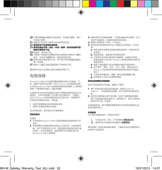20不要试图接触或更换产品的电池，电池是内置的，用户不能自行维修。21 请参阅产品手册了解有关电池保养的信息。22 请勿使本产品受雨淋或受潮。23  请勿在靠近水源丶浴缸丶水池丶桑拿丶游泳池或蒸汽房的地方使用本产品。24登机前，请关闭产品。25不要把产品或配件放置或存放在或靠近车辆安全气囊的地方，当安全气囊爆炸时，潜在受伤的风险。26按照当地法规处理本产品。本产品不得与普通家庭废弃物一同弃掉。27请勿让儿童在没有监督的情况下使用本产品。遵照的标记位于左侧和右侧可拆装的耳垫下方。有限保修Bowers&amp;Wilkins产品按照最高质量标准设计和制造。不过，假如产品有任何问题，B&amp;WGroupLtd及其遍布全国认可的Bowers&amp;Wilkins经销商将提供免除维修人工费用的保修（可能有例外情况）和配件替换。本保修可补充任何经销商或当地总代理商的国家或地区的法律责任，它并不影响阁下作为客户的法律权利。一些超出B&amp;WGroupLtd控制范围的地区性法律义务，可能影响下列条款的范围或时效性。特别是：&bull;   适用于俄罗斯联邦的特殊保修条款。&bull;   适用于巴西的特殊进口规定。有关详细信息，请与相关总代理商联系。条款及条件 此保修：1 仅对购自Bowers&amp;Wilkins授权零售商或经销商的产品有效。2 其有效期对无源扬声器为自购买之日起5年，对有源扬声器、电子产品和耳机为2年，某些国家法律规定的例外情况除外。有关详细信息，请咨询阁下所在国家/地区的Bowers&amp;Wilkins经销商。3 保修仅限于对设备的维修。不包括运输和其它费用，也不包括产品的移动、运输和安装带来的风险。4保修仅对原购买人有效。不可转让。5 购买时存在的原材料和/或工艺缺陷以外的情况，均不适用：a 使用过程中会磨损或消耗的损耗品组件，如电池和耳机耳垫。b因错误安装、连接或打包导致的损坏。c不按照产品手册中提及的正确使用、或者由于疏忽、改装或使用了非B&amp;WGroupLtd制造或授权的部件所导致的损坏。d使用了有故障或不适当的辅助设备所导致的损坏。e 由于意外、雷电、洪水、火灾、战争、骚乱或B&amp;WGroupLtd及其受权经销商非能控制的原因所导致的损坏。f 产品序列号被修改、删除、移去或变得模糊不清。g由非受权人员进行过维修和更改。如何在保修期内申请维修 如对产品性能有任何问题，请循以下程序：1  阁下可单击我们网站首页底部的&ldquo;联系Bowers&amp;Wilkins&rdquo;，并选择相应的国家，即可找到所有的联系信息。2  我们的代表将探讨阁下的问题。如该产品需要返回维修，阁下可获得返回商品授权书。这种情况下，阁下必须将此授权书与产品一并退回。为使保修有效，阁下需提供销售发票正本或其它拥有权以及购买日期的凭证。环保信息本产品符合国际指令，包括但不限于：i. 化学品注册、评估、许可和限制(REACH)ii. 废电机电子设备指令处理规定(WEEE)请咨询阁下当地的废弃物处理局，了解有关如何正确回收或处理本产品的指导。MH-W_Safetey_Warranty_Text_ALL.indd   33 19/01/2015   14:07