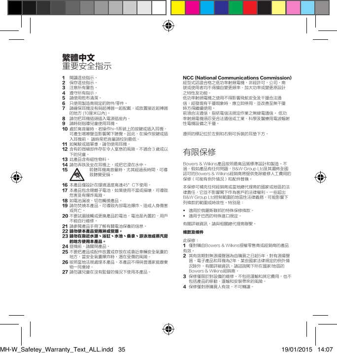 1 閱讀這些指示。2   保存這些指示。3   注意所有警告。4   遵守所有指示。5   請使用乾布清潔。6  只使用製造商規定的附件/零件。7   請確保耳機沒有與起搏器一起配戴，或放置接近起搏器的地方 (10厘米以內)。8   請勿把耳機插頭插入電源插座內。9   請時刻指導兒童使用耳機。10   處於高音量時，若操作hi-fi系統上的按鍵或插入耳機，可產生喀嚓聲並影響閣下聽覺。因此，在操作按鍵或插入耳機前， 請時常把音量調校到最低。11   如駕駛或踏單車，請勿使用耳機。12   含有的微細部件存在令人窒息的風險。不適合３歲或以下的兒童。13   此產品含有磁性物料。14   請勿弄跌及坐在耳機上，或把它浸在水中。15   聆聽耳機高音量時，尤其經過長時間，可導致聽覺受損。16  本產品僅設計在環境溫度高達45&deg;C下使用。17   本產品包含鋰離子電池，如果使用不當或損壞，可導致危害及有爆炸風險。18   如電池漏液，切勿觸摸產品。19   請勿焚燒本產品。可導致內部電池爆炸丶造成人身傷害或死亡。20  不要試圖接觸或更換產品的電池，電池是內置的，用戶不能自行維修。21   請參閱產品手冊了解有關電池保養的信息。22請勿使本產品受雨淋或受潮。23請勿在靠近水源丶浴缸丶水池丶桑拿丶游泳池或蒸汽房的地方使用本產品。24 登機前，請關閉產品。25  不要把產品或配件放置或存放在或靠近車輛安全氣囊的地方，當安全氣囊爆炸時，潛在受傷的風險。26  按照當地法規處理本產品。本產品不得與普通家庭廢棄物一同棄掉。27  請勿讓兒童在沒有監督的情況下使用本產品。NCC(NationalCommunicationsCommission)經型式認證合格之低功率射頻電機，非經許可，公司，商號或使用者均不得擅自變更頻率、加大功率或變更原設計之特性及功能。低功率射頻電機之使用不得影響飛航安全及干擾合法通信；經發現有干擾現象時，應立即停用，並改善至無干擾時方得繼續使用。前項合法通信，指依電信法規定作業之無線電通信。 低功率射頻電機須忍受合法通信或工業、科學及醫療用電波輻射性電機設備之干擾。遵照的標記位於左側和右側可拆裝的耳墊下方。有限保修Bowers &amp; Wilkins產品按照最高品質標準設計和製造。不過，假如產品有任何問題，B&amp;W Group Ltd及其遍佈全國認可的Bowers &amp; Wilkins經銷商將提供免除維修人工費用的保修（可能有例外情況）和配件替換。本保修可補充任何經銷商或當地總代理商的國家或地區的法律責任，它並不影響閣下作為客戶的法律權利。一些超出B&amp;W Group Ltd控制範圍的地區性法律義務，可能影響下列條款的範圍或時效性。特別是：&bull;  適用於俄羅斯聯邦的特殊保修條款。&bull;   適用于巴西的特殊進口規定。有關詳細資訊，請與相關總代理商聯繫。條款及條件此保修：1  僅對購自Bowers &amp; Wilkins授權零售商或經銷商的產品有效。2   其有效期對無源揚聲器為自購買之日起5年，對有源揚聲器、電子產品和耳機為2年，某些國家法律規定的例外情況除外。有關詳細資訊，請諮詢閣下所在國家/地區的Bowers &amp; Wilkins經銷商。3   保修僅限於對設備的維修。不包括運輸和其它費用，也不包括產品的移動、運輸和安裝帶來的風險。4  保修僅對原購買人有效。不可轉讓。繁體中文重要安全指示MH-W_Safetey_Warranty_Text_ALL.indd   35 19/01/2015   14:07