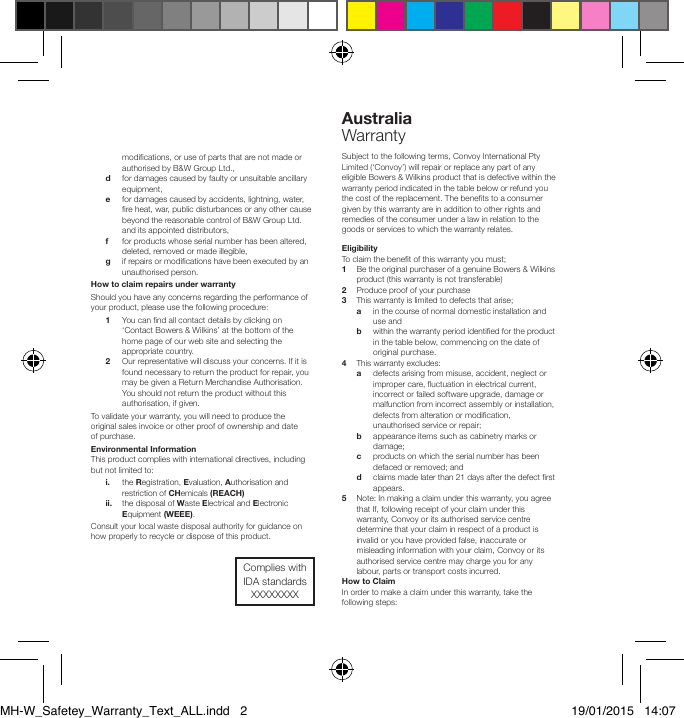 modications, or use of parts that are not made or authorised by B&amp;W Group Ltd.,  d    for damages caused by faulty or unsuitable ancillary equipment,  e    for damages caused by accidents, lightning, water, re heat, war, public disturbances or any other cause beyond the reasonable control of B&amp;W Group Ltd. and its appointed distributors,  f   for products whose serial number has been altered, deleted, removed or made illegible,  g    if repairs or modications have been executed by an unauthorised person.How to claim repairs under warrantyShould you have any concerns regarding the performance of your product, please use the following procedure: 1    You can nd all contact details by clicking on &lsquo;Contact Bowers &amp; Wilkins&rsquo; at the bottom of the home page of our web site and selecting the appropriate country. 2    Our representative will discuss your concerns. If it is found necessary to return the product for repair, you may be given a Return Merchandise Authorisation. You should not return the product without this authorisation, if given.To validate your warranty, you will need to produce the original sales invoice or other proof of ownership and date of purchase.Environmental InformationThis product complies with international directives, including but not limited to: i.    the Registration, Evaluation, Authorisation and restriction of CHemicals (REACH) ii.    the disposal of Waste Electrical and Electronic Equipment (WEEE).Consult your local waste disposal authority for guidance on how properly to recycle or dispose of this product.Australia    WarrantySubject to the following terms, Convoy International Pty Limited (&lsquo;Convoy&rsquo;) will repair or replace any part of any eligible Bowers &amp; Wilkins product that is defective within the warranty period indicated in the table below or refund you the cost of the replacement. The benets to a consumer given by this warranty are in addition to other rights and remedies of the consumer under a law in relation to the goods or services to which the warranty relates.Eligibility To claim the benet of this warranty you must;1  Be the original purchaser of a genuine Bowers &amp; Wilkins    product (this warranty is not transferable)2  Produce proof of your purchase 3  This warranty is limited to defects that arise;  a  in the course of normal domestic installation and      use and  b  within the warranty period identied for the product      in the table below, commencing on the date of      original purchase.4  This warranty excludes:  a  defects arising from misuse, accident, neglect or     improper care, uctuation in electrical current,      incorrect or failed software upgrade, damage or      malfunction from incorrect assembly or installation,      defects from alteration or modication,      unauthorised service or repair;     b  appearance items such as cabinetry marks or      damage;  c  products on which the serial number has been      defaced or removed; and  d  claims made later than 21 days after the defect rst      appears.5  Note: In making a claim under this warranty, you agree  that If, following receipt of your claim under this    warranty, Convoy or its authorised service centre    determine that your claim in respect of a product is    invalid or you have provided false, inaccurate or    misleading information with your claim, Convoy or its    authorised service centre may charge you for any    labour, parts or transport costs incurred.How to ClaimIn order to make a claim under this warranty, take the following steps:Complies with IDA standards XXXXXXXXMH-W_Safetey_Warranty_Text_ALL.indd   2 19/01/2015   14:07