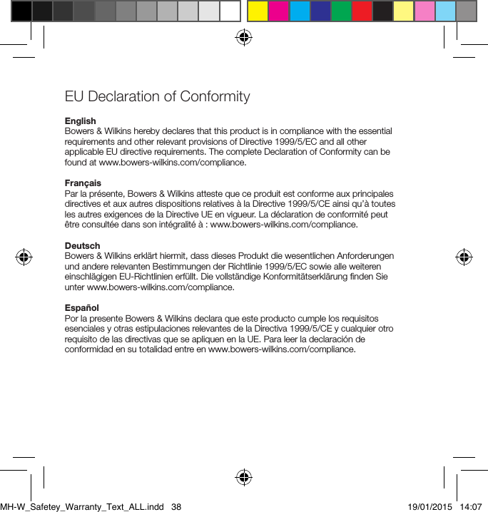 EU Declaration of Conformity EnglishBowers &amp; Wilkins hereby declares that this product is in compliance with the essential requirements and other relevant provisions of Directive 1999/5/EC and all other applicable EU directive requirements. The complete Declaration of Conformity can be found at www.bowers-wilkins.com/compliance.Fran&ccedil;aisPar la pr&eacute;sente, Bowers &amp; Wilkins atteste que ce produit est conforme aux principales directives et aux autres dispositions relatives &agrave; la Directive 1999/5/CE ainsi qu&rsquo;&agrave; toutes les autres exigences de la Directive UE en vigueur. La d&eacute;claration de conformit&eacute; peut &ecirc;tre consult&eacute;e dans son int&eacute;gralit&eacute; &agrave; : www.bowers-wilkins.com/compliance.DeutschBowers &amp; Wilkins erkl&auml;rt hiermit, dass dieses Produkt die wesentlichen Anforderungen und andere relevanten Bestimmungen der Richtlinie 1999/5/EC sowie alle weiteren einschl&auml;gigen EU-Richtlinien erf&uuml;llt. Die vollst&auml;ndige Konformit&auml;tserkl&auml;rung ﬁnden Sie unter www.bowers-wilkins.com/compliance.Espa&ntilde;olPor la presente Bowers &amp; Wilkins declara que este producto cumple los requisitos esenciales y otras estipulaciones relevantes de la Directiva 1999/5/CE y cualquier otro requisito de las directivas que se apliquen en la UE. Para leer la declaraci&oacute;n de conformidad en su totalidad entre en www.bowers-wilkins.com/compliance.MH-W_Safetey_Warranty_Text_ALL.indd   38 19/01/2015   14:07