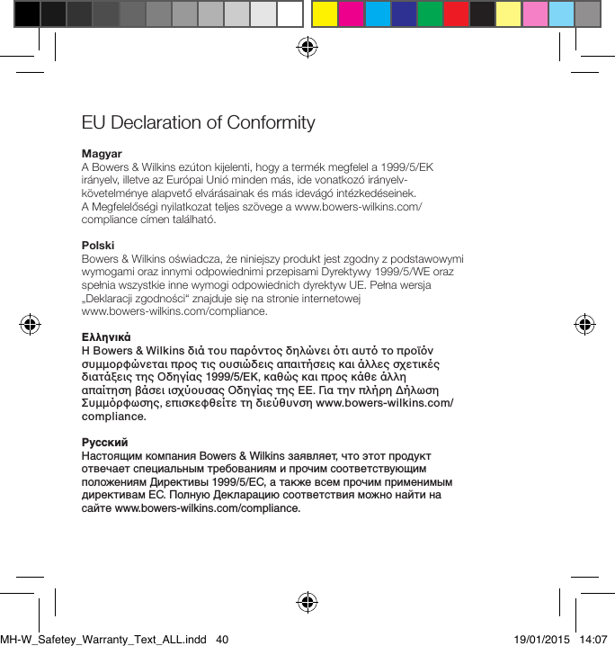 EU Declaration of Conformity MagyarA Bowers &amp; Wilkins ez&uacute;ton kijelenti, hogy a term&eacute;k megfelel a 1999/5/EK ir&aacute;nyelv, illetve az Eur&oacute;pai Uni&oacute; minden m&aacute;s, ide vonatkoz&oacute; ir&aacute;nyelv-k&ouml;vetelm&eacute;nye alapvető elv&aacute;r&aacute;sainak &eacute;s m&aacute;s idev&aacute;g&oacute; int&eacute;zked&eacute;seinek.  A Megfelelős&eacute;gi nyilatkozat teljes sz&ouml;vege a www.bowers-wilkins.com/compliance c&iacute;men tal&aacute;lhat&oacute;.PolskiBowers &amp; Wilkins oświadcza, że niniejszy produkt jest zgodny z podstawowymi wymogami oraz innymi odpowiednimi przepisami Dyrektywy 1999/5/WE oraz spełnia wszystkie inne wymogi odpowiednich dyrektyw UE. Pełna wersja &bdquo;Deklaracji zgodności&ldquo; znajduje się na stronie internetowej  www.bowers-wilkins.com/compliance.&Epsilon;&lambda;&lambda;&eta;&nu;&iota;&kappa;ά&Eta; Bowers &amp; Wilkins &delta;&iota;ά &tau;&omicron;&upsilon; &pi;&alpha;&rho;ό&nu;&tau;&omicron;&sigmaf; &delta;&eta;&lambda;ώ&nu;&epsilon;&iota; ό&tau;&iota; &alpha;&upsilon;&tau;ό &tau;&omicron; &pi;&rho;&omicron;ϊό&nu; &sigma;&upsilon;&mu;&mu;&omicron;&rho;&phi;ώ&nu;&epsilon;&tau;&alpha;&iota; &pi;&rho;&omicron;&sigmaf; &tau;&iota;&sigmaf; &omicron;&upsilon;&sigma;&iota;ώ&delta;&epsilon;&iota;&sigmaf; &alpha;&pi;&alpha;&iota;&tau;ή&sigma;&epsilon;&iota;&sigmaf; &kappa;&alpha;&iota; ά&lambda;&lambda;&epsilon;&sigmaf; &sigma;&chi;&epsilon;&tau;&iota;&kappa;έ&sigmaf; &delta;&iota;&alpha;&tau;ά&xi;&epsilon;&iota;&sigmaf; &tau;&eta;&sigmaf; &Omicron;&delta;&eta;&gamma;ί&alpha;&sigmaf; 1999/5/&Epsilon;&Kappa;, &kappa;&alpha;&theta;ώ&sigmaf; &kappa;&alpha;&iota; &pi;&rho;&omicron;&sigmaf; &kappa;ά&theta;&epsilon; ά&lambda;&lambda;&eta;  &alpha;&pi;&alpha;ί&tau;&eta;&sigma;&eta; &beta;ά&sigma;&epsilon;&iota; &iota;&sigma;&chi;ύ&omicron;&upsilon;&sigma;&alpha;&sigmaf; &Omicron;&delta;&eta;&gamma;ί&alpha;&sigmaf; &tau;&eta;&sigmaf; &Epsilon;&Epsilon;. &Gamma;&iota;&alpha; &tau;&eta;&nu; &pi;&lambda;ή&rho;&eta; &Delta;ή&lambda;&omega;&sigma;&eta; &Sigma;&upsilon;&mu;&mu;ό&rho;&phi;&omega;&sigma;&eta;&sigmaf;, &epsilon;&pi;&iota;&sigma;&kappa;&epsilon;&phi;&theta;&epsilon;ί&tau;&epsilon; &tau;&eta; &delta;&iota;&epsilon;ύ&theta;&upsilon;&nu;&sigma;&eta; www.bowers-wilkins.com/compliance.РусскийНастоящим компания Bowers &amp; Wilkins заявляет, что этот продукт отвечает специальным требованиям и прочим соответствующим положениям Директивы 1999/5/EC, а также всем прочим применимым директивам ЕС. Полную Декларацию соответствия можно найти на сайте www.bowers-wilkins.com/compliance.MH-W_Safetey_Warranty_Text_ALL.indd   40 19/01/2015   14:07