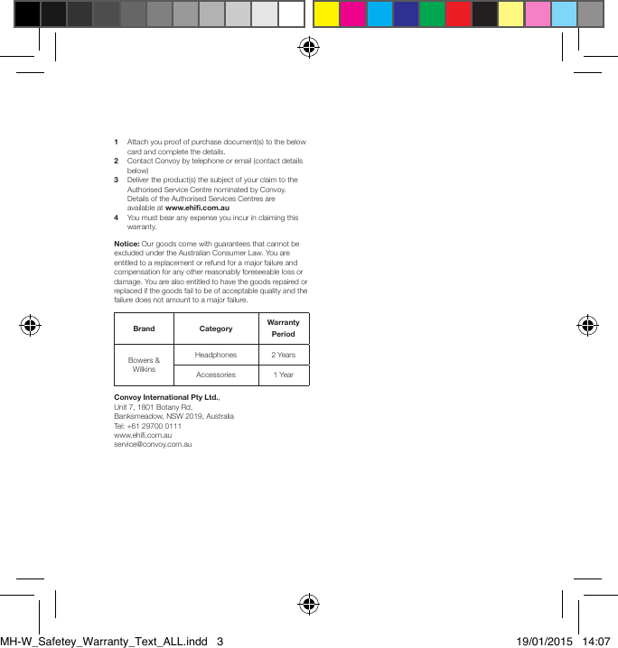 1  Attach you proof of purchase document(s) to the below    card and complete the details.2  Contact Convoy by telephone or email (contact details    below)3  Deliver the product(s) the subject of your claim to the    Authorised Service Centre nominated by Convoy.    Details of the Authorised Services Centres are    available at www.ehi.com.au4  You must bear any expense you incur in claiming this    warranty. Notice: Our goods come with guarantees that cannot be excluded under the Australian Consumer Law. You are entitled to a replacement or refund for a major failure and compensation for any other reasonably foreseeable loss or damage. You are also entitled to have the goods repaired or replaced if the goods fail to be of acceptable quality and the failure does not amount to a major failure.Brand Category  Warranty PeriodBowers &amp; WilkinsHeadphones 2 YearsAccessories  1 YearConvoy International Pty Ltd., Unit 7, 1801 Botany Rd, Banksmeadow, NSW 2019, Australia     Tel: +61 29700 0111                               www.ehi.com.au                        service@convoy.com.auMH-W_Safetey_Warranty_Text_ALL.indd   3 19/01/2015   14:07