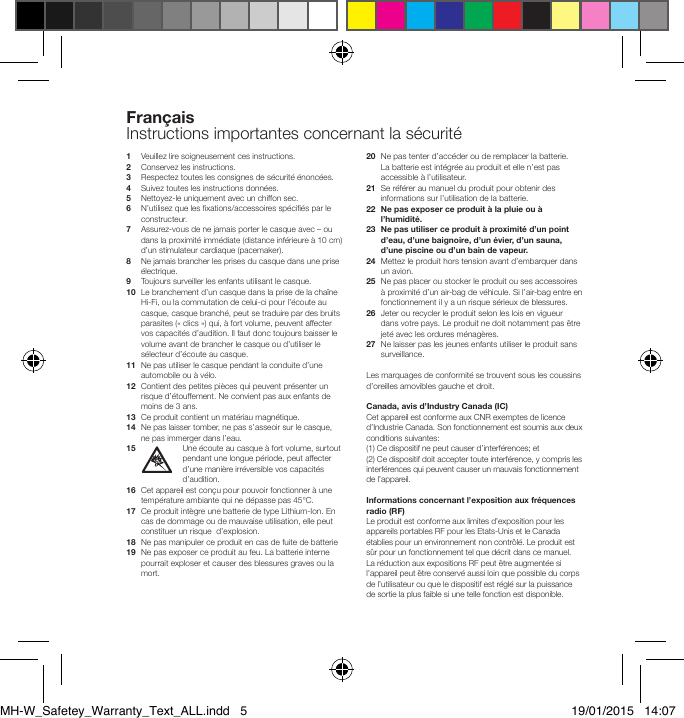 1   Veuillez lire soigneusement ces instructions.2   Conservez les instructions.3   Respectez toutes les consignes de s&eacute;curit&eacute; &eacute;nonc&eacute;es.4  Suivez toutes les instructions donn&eacute;es.5    Nettoyez-le uniquement avec un chiffon sec.6   N&rsquo;utilisez que les xations/accessoires sp&eacute;ci&eacute;s par le constructeur.7   Assurez-vous de ne jamais porter le casque avec &ndash; ou dans la proximit&eacute; imm&eacute;diate (distance inf&eacute;rieure &agrave; 10 cm) d&rsquo;un stimulateur cardiaque (pacemaker).8    Ne jamais brancher les prises du casque dans une prise &eacute;lectrique.9  Toujours surveiller les enfants utilisant le casque.10   Le branchement d&rsquo;un casque dans la prise de la cha&icirc;ne Hi-Fi, ou la commutation de celui-ci pour l&rsquo;&eacute;coute au casque, casque branch&eacute;, peut se traduire par des bruits parasites (&laquo; clics &raquo;) qui, &agrave; fort volume, peuvent affecter vos capacit&eacute;s d&rsquo;audition. Il faut donc toujours baisser le volume avant de brancher le casque ou d&rsquo;utiliser le s&eacute;lecteur d&rsquo;&eacute;coute au casque.11   Ne pas utiliser le casque pendant la conduite d&rsquo;une automobile ou &agrave; v&eacute;lo.12   Contient des petites pi&egrave;ces qui peuvent pr&eacute;senter un risque d&rsquo;&eacute;touffement. Ne convient pas aux enfants de moins de 3 ans.13  Ce produit contient un mat&eacute;riau magn&eacute;tique.14   Ne pas laisser tomber, ne pas s&rsquo;asseoir sur le casque, ne pas immerger dans l&rsquo;eau.15  Une &eacute;coute au casque &agrave; fort volume, surtout pendant une longue p&eacute;riode, peut affecter d&rsquo;une mani&egrave;re irr&eacute;versible vos capacit&eacute;s d&rsquo;audition.16   Cet appareil est con&ccedil;u pour pouvoir fonctionner &agrave; une temp&eacute;rature ambiante qui ne d&eacute;passe pas 45&deg;C.17   Ce produit int&egrave;gre une batterie de type Lithium-Ion. En cas de dommage ou de mauvaise utilisation, elle peut constituer un risque  d&rsquo;explosion.18   Ne pas manipuler ce produit en cas de fuite de batterie19   Ne pas exposer ce produit au feu. La batterie interne pourrait exploser et causer des blessures graves ou la mort.20   Ne pas tenter d&rsquo;acc&eacute;der ou de remplacer la batterie. La batterie est int&eacute;gr&eacute;e au produit et elle n&rsquo;est pas accessible &agrave; l&rsquo;utilisateur. 21   Se r&eacute;f&eacute;rer au manuel du produit pour obtenir des informations sur l&rsquo;utilisation de la batterie.22   Ne pas exposer ce produit &agrave; la pluie ou &agrave; l&rsquo;humidit&eacute;.23   Ne pas utiliser ce produit &agrave; proximit&eacute; d&rsquo;un point d&rsquo;eau, d&rsquo;une baignoire, d&rsquo;un &eacute;vier, d&rsquo;un sauna, d&rsquo;une piscine ou d&rsquo;un bain de vapeur.24   Mettez le produit hors tension avant d&rsquo;embarquer dans un avion.25   Ne pas placer ou stocker le produit ou ses accessoires &agrave; proximit&eacute; d&rsquo;un air-bag de v&eacute;hicule. Si l&rsquo;air-bag entre en fonctionnement il y a un risque s&eacute;rieux de blessures.26   Jeter ou recycler le produit selon les lois en vigueur dans votre pays. Le produit ne doit notamment pas &ecirc;tre jet&eacute; avec les ordures m&eacute;nag&egrave;res.27   Ne laisser pas les jeunes enfants utiliser le produit sans surveillance.Les marquages de conformit&eacute; se trouvent sous les coussins d&rsquo;oreilles amovibles gauche et droit.Canada, avis d&rsquo;Industry Canada (IC)Cet appareil est conforme aux CNR exemptes de licence d&rsquo;Industrie Canada. Son fonctionnement est soumis aux deux conditions suivantes:(1) Ce dispositif ne peut causer d&rsquo;interf&eacute;rences; et (2) Ce dispositif doit accepter toute interf&eacute;rence, y compris les interf&eacute;rences qui peuvent causer un mauvais fonctionnement de l&rsquo;appareil.Informations concernant l&rsquo;exposition aux fr&eacute;quences radio (RF)Le produit est conforme aux limites d&rsquo;exposition pour les appareils portables RF pour les Etats-Unis et le Canada &eacute;tablies pour un environnement non contr&ocirc;l&eacute;. Le produit est s&ucirc;r pour un fonctionnement tel que d&eacute;crit dans ce manuel. Lar&eacute;duction aux expositions RF peut &ecirc;tre augment&eacute;e si l&rsquo;appareil peut &ecirc;tre conserv&eacute; aussi loin que possible du corps de l&rsquo;utilisateur ou que le dispositif est r&eacute;gl&eacute; sur la puissance de sortie la plus faible si une telle fonction est disponible.Fran&ccedil;aisInstructions importantes concernant la s&eacute;curit&eacute;MH-W_Safetey_Warranty_Text_ALL.indd   5 19/01/2015   14:07