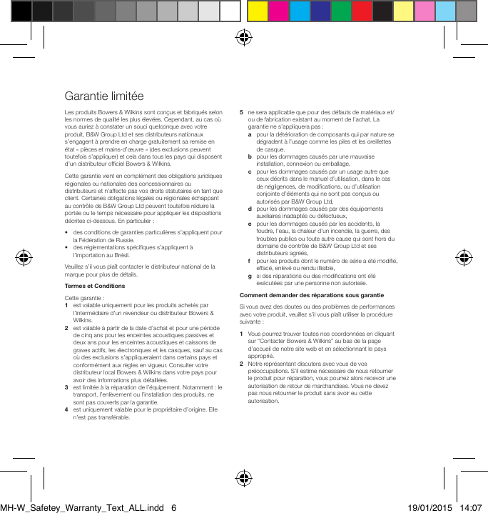 Garantie limit&eacute;eLes produits Bowers &amp; Wilkins sont con&ccedil;us et fabriqu&eacute;s selon les normes de qualit&eacute; les plus &eacute;lev&eacute;es. Cependant, au cas o&ugrave; vous auriez &agrave; constater un souci quelconque avec votre produit, B&amp;W Group Ltd et ses distributeurs nationaux s&rsquo;engagent &agrave; prendre en charge gratuitement sa remise en &eacute;tat &laquo; pi&egrave;ces et mains-d&rsquo;&oelig;uvre &raquo; (des exclusions peuvent toutefois s&rsquo;appliquer) et cela dans tous les pays qui disposent d&rsquo;un distributeur ofciel Bowers &amp; Wilkins. Cette garantie vient en compl&eacute;ment des obligations juridiques r&eacute;gionales ou nationales des concessionnaires ou distributeurs et n&rsquo;affecte pas vos droits statutaires en tant que client. Certaines obligations l&eacute;gales ou r&eacute;gionales &eacute;chappant au contr&ocirc;le de B&amp;W Group Ltd peuvent toutefois r&eacute;duire la port&eacute;e ou le temps n&eacute;cessaire pour appliquer les dispositions d&eacute;crites ci-dessous. En particulier : &bull;   des conditions de garanties particuli&egrave;res s&rsquo;appliquent pour la F&eacute;d&eacute;ration de Russie. &bull;   des r&eacute;glementations sp&eacute;ciques s&rsquo;appliquent &agrave; l&rsquo;importation au Br&eacute;sil. Veuillez s&rsquo;il vous pla&icirc;t contacter le distributeur national de la marque pour plus de d&eacute;tails. Termes et Conditions Cette garantie : 1    est valable uniquement pour les produits achet&eacute;s par l&rsquo;interm&eacute;diaire d&rsquo;un revendeur ou distributeur Bowers &amp; Wilkins. 2    est valable &agrave; partir de la date d&rsquo;achat et pour une p&eacute;riode de cinq ans pour les enceintes acoustiques passives et deux ans pour les enceintes acoustiques et caissons de graves actifs, les &eacute;lectroniques et les casques, sauf au cas o&ugrave; des exclusions s&rsquo;appliqueraient dans certains pays et conform&eacute;ment aux r&egrave;gles en vigueur. Consulter votre distributeur local Bowers &amp; Wilkins dans votre pays pour avoir des informations plus d&eacute;taill&eacute;es. 3    est limit&eacute;e &agrave; la r&eacute;paration de l&rsquo;&eacute;quipement. Notamment : le transport, l&rsquo;enl&egrave;vement ou l&rsquo;installation des produits, ne sont pas couverts par la garantie. 4    est uniquement valable pour le propri&eacute;taire d&rsquo;origine. Elle n&rsquo;est pas transf&eacute;rable. 5    ne sera applicable que pour des d&eacute;fauts de mat&eacute;riaux et/ou de fabrication existant au moment de l&rsquo;achat. La garantie ne s&rsquo;appliquera pas : a    pour la d&eacute;t&eacute;rioration de composants qui par nature se d&eacute;gradent &agrave; l&rsquo;usage comme les piles et les oreillettes de casque.  b    pour les dommages caus&eacute;s par une mauvaise installation, connexion ou emballage,  c    pour les dommages caus&eacute;s par un usage autre que ceux d&eacute;crits dans le manuel d&rsquo;utilisation, dans le cas de n&eacute;gligences, de modications, ou d&rsquo;utilisation conjointe d&rsquo;&eacute;l&eacute;ments qui ne sont pas con&ccedil;us ou autoris&eacute;s par B&amp;W Group Ltd,  d    pour les dommages caus&eacute;s par des &eacute;quipements auxiliaires inadapt&eacute;s ou d&eacute;fectueux,  e    pour les dommages caus&eacute;s par les accidents, la foudre, l&rsquo;eau, la chaleur d&rsquo;un incendie, la guerre, des troubles publics ou toute autre cause qui sont hors du domaine de contr&ocirc;le de B&amp;W Group Ltd et ses distributeurs agr&eacute;&eacute;s,  f    pour les produits dont le num&eacute;ro de s&eacute;rie a &eacute;t&eacute; modi&eacute;, effac&eacute;, enlev&eacute; ou rendu illisible,  g    si des r&eacute;parations ou des modications ont &eacute;t&eacute; ex&eacute;cut&eacute;es par une personne non autoris&eacute;e. Comment demander des r&eacute;parations sous garantie Si vous avez des doutes ou des probl&egrave;mes de performances avec votre produit, veuillez s&rsquo;il vous pla&icirc;t utiliser la proc&eacute;dure suivante : 1   Vous pourrez trouver toutes nos coordonn&eacute;es en cliquant sur &ldquo;Contacter Bowers &amp; Wilkins&rdquo; au bas de la page d&rsquo;accueil de notre site web et en s&eacute;lectionnant le pays appropri&eacute;. 2    Notre repr&eacute;sentant discutera avec vous de vos pr&eacute;occupations. S&rsquo;il estime n&eacute;cessaire de nous retourner le produit pour r&eacute;paration, vous pourrez alors recevoir une autorisation de retour de marchandises. Vous ne devez pas nous retourner le produit sans avoir eu cette autorisation.MH-W_Safetey_Warranty_Text_ALL.indd   6 19/01/2015   14:07