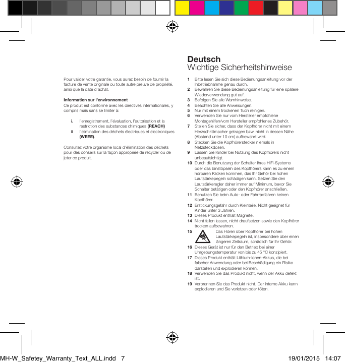 DeutschWichtige SicherheitshinweisePour valider votre garantie, vous aurez besoin de fournir la facture de vente originale ou toute autre preuve de propri&eacute;t&eacute;, ainsi que la date d&rsquo;achat.Information sur l&rsquo;environnementCe produit est conforme avec les directives internationales, y compris mais sans se limiter &agrave;: i.    l&rsquo;enregistrement, l&rsquo;&eacute;valuation, l&rsquo;autorisation et la restriction des substances chimiques (REACH)  ii    l&rsquo;&eacute;limination des d&eacute;chets &eacute;lectriques et &eacute;lectroniques (WEEE).Consultez votre organisme local d&rsquo;&eacute;limination des d&eacute;chets pour des conseils sur la fa&ccedil;on appropri&eacute;e de recycler ou de jeter ce produit.1   Bitte lesen Sie sich diese Bedienungsanleitung vor der Inbetriebnahme genau durch.2   Bewahren Sie diese Bedienungsanleitung f&uuml;r eine sp&auml;tere Wiederverwendung gut auf.3   Befolgen Sie alle Warnhinweise.4   Beachten Sie alle Anweisungen.5    Nur mit einem trockenen Tuch reinigen.6   Verwenden Sie nur vom Hersteller empfohlene Montagehilfen/vom Hersteller empfohlenes Zubeh&ouml;r.7   Stellen Sie sicher, dass der Kopfh&ouml;rer nicht mit einem Herzschrittmacher getragen bzw. nicht in dessen N&auml;he (Abstand unter 10 cm) aufbewahrt wird.8   Stecken Sie die Kopfh&ouml;rerstecker niemals in Netzsteckdosen.9   Lassen Sie Kinder bei Nutzung des Kopfh&ouml;rers nicht unbeaufsichtigt.10   Durch die Benutzung der Schalter Ihres HiFi-Systems oder das Einst&ouml;pseln des Kopfh&ouml;rers kann es zu einem h&ouml;rbaren Klicken kommen, das Ihr Geh&ouml;r bei hohen Lautst&auml;rkepegeln sch&auml;digen kann. Setzen Sie den Lautst&auml;rkeregler daher immer auf Minimum, bevor Sie Schalter bet&auml;tigen oder den Kopfh&ouml;rer anschlie&szlig;en.11   Benutzen Sie beim Auto- oder Fahrradfahren keinen Kopfh&ouml;rer.12   Erstickungsgefahr durch Kleinteile. Nicht geeignet f&uuml;r Kinder unter 3 Jahren.13  Dieses Produkt enth&auml;lt Magnete.14   Nicht fallen lassen, nicht draufsetzen sowie den Kopfh&ouml;rer trocken aufbewahren.15    Das H&ouml;ren &uuml;ber Kopfh&ouml;rer bei hohen Lautst&auml;rkepegeln ist, insbesondere &uuml;ber einen l&auml;ngeren Zeitraum, sch&auml;dlich f&uuml;r Ihr Geh&ouml;r.16   Dieses Ger&auml;t ist nur f&uuml;r den Betrieb bei einer Umgebungstem peratur von bis zu 45 &deg;C konzipiert.17   Dieses Produkt enth&auml;lt Lithium-Ionen-Akkus, die bei falscher Anwendung oder bei Besch&auml;digung ein Risiko darstellen und explodieren k&ouml;nnen.18   Verwenden Sie das Produkt nicht, wenn der Akku defekt ist.19   Verbrennen Sie das Produkt nicht. Der interne Akku kann explodieren und Sie verletzen oder t&ouml;ten.MH-W_Safetey_Warranty_Text_ALL.indd   7 19/01/2015   14:07