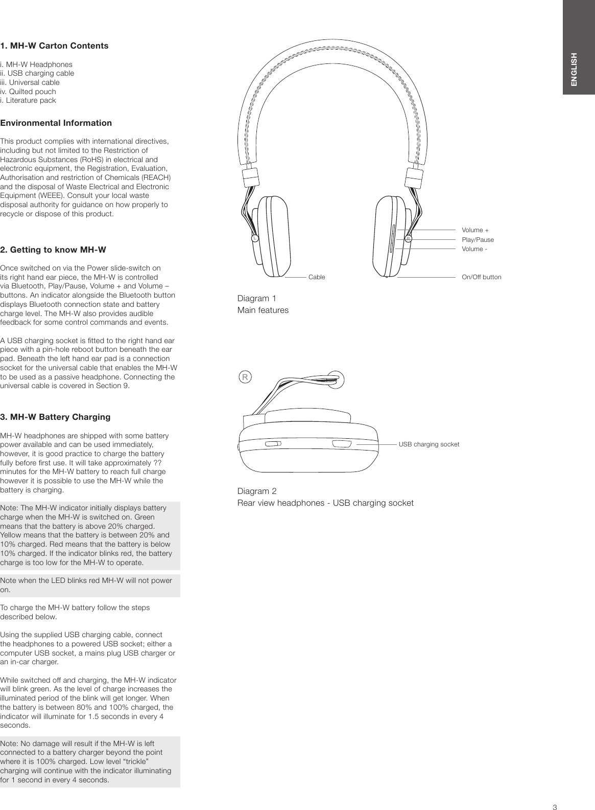 3ENGLISHRL1. MH-W Carton Contentsi. MH-W Headphones ii. USB charging cableiii. Universal cableiv. Quilted pouchi. Literature packEnvironmental Information This product complies with international directives, including but not limited to the Restriction of Hazardous Substances (RoHS) in electrical and electronic equipment, the Registration, Evaluation, Authorisation and restriction of Chemicals (REACH) and the disposal of Waste Electrical and Electronic Equipment (WEEE). Consult your local waste disposal authority for guidance on how properly to recycle or dispose of this product.   2. Getting to know MH-WOnce switched on via the Power slide-switch on its right hand ear piece, the MH-W is controlled via Bluetooth, Play/Pause, Volume + and Volume &ndash; buttons. An indicator alongside the Bluetooth button displays Bluetooth connection state and battery charge level. The MH-W also provides audible feedback for some control commands and events. A USB charging socket is tted to the right hand ear piece with a pin-hole reboot button beneath the ear pad. Beneath the left hand ear pad is a connection socket for the universal cable that enables the MH-W to be used as a passive headphone. Connecting the universal cable is covered in Section 9.3. MH-W Battery ChargingMH-W headphones are shipped with some battery power available and can be used immediately, however, it is good practice to charge the battery fully before rst use. It will take approximately ?? minutes for the MH-W battery to reach full charge however it is possible to use the MH-W while the battery is charging.Note: The MH-W indicator initially displays battery charge when the MH-W is switched on. Green means that the battery is above 20% charged. Yellow means that the battery is between 20% and 10% charged. Red means that the battery is below 10% charged. If the indicator blinks red, the battery charge is too low for the MH-W to operate.Note when the LED blinks red MH-W will not power on.To charge the MH-W battery follow the steps described below. Using the supplied USB charging cable, connect the headphones to a powered USB socket; either a computer USB socket, a mains plug USB charger or an in-car charger. While switched off and charging, the MH-W indicator will blink green. As the level of charge increases the illuminated period of the blink will get longer. When the battery is between 80% and 100% charged, the indicator will illuminate for 1.5 seconds in every 4 seconds.Note: No damage will result if the MH-W is left connected to a battery charger beyond the point where it is 100% charged. Low level &ldquo;trickle&rdquo; charging will continue with the indicator illuminating for 1 second in every 4 seconds.Diagram 1 Main featuresCable On/Off buttonVolume -Play/PauseVolume +Diagram 2 Rear view headphones - USB charging socketRUSB charging socket