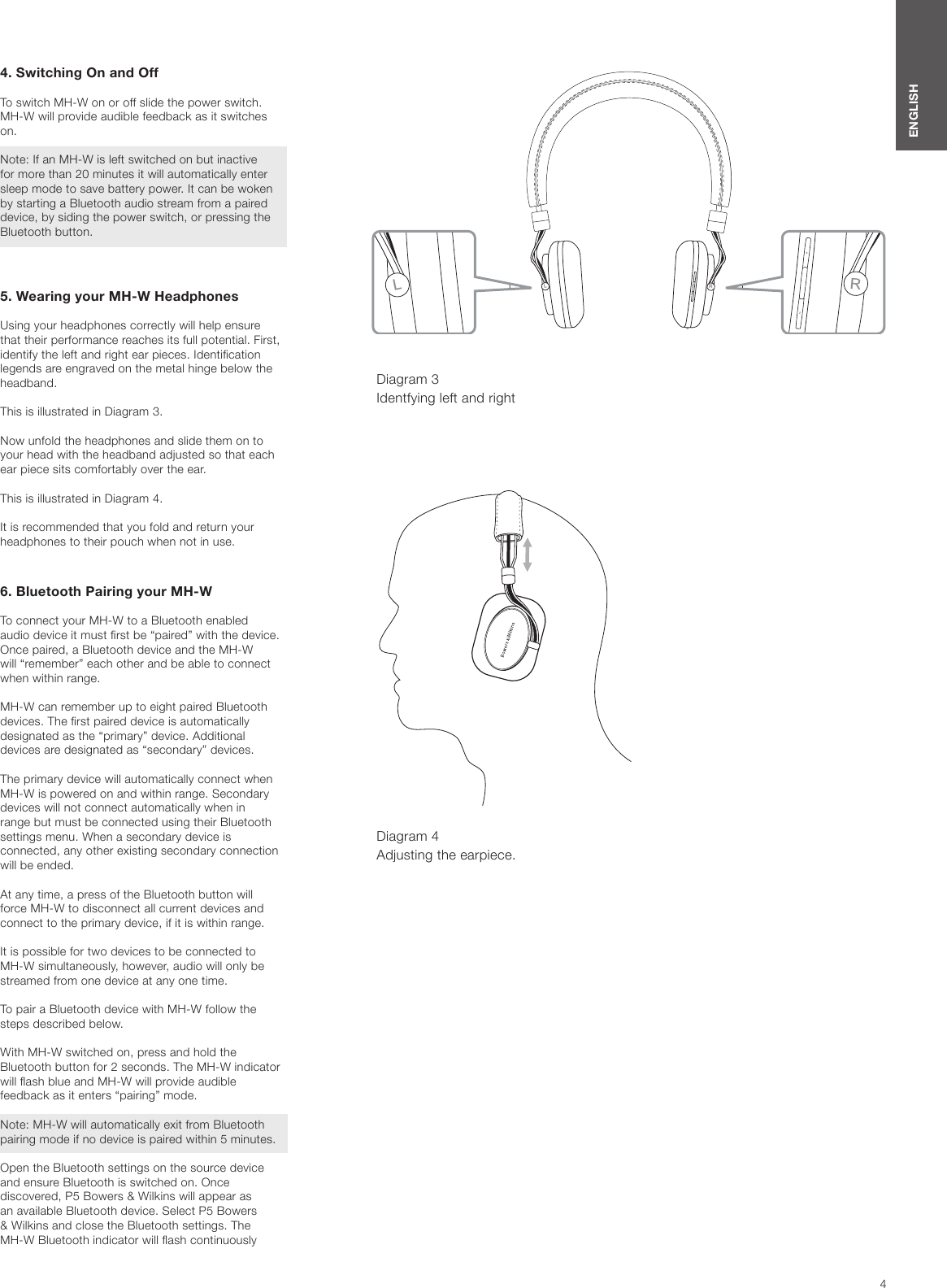 4ENGLISH4. Switching On and OffTo switch MH-W on or off slide the power switch. MH-W will provide audible feedback as it switches on. Note: If an MH-W is left switched on but inactive for more than 20 minutes it will automatically enter sleep mode to save battery power. It can be woken by starting a Bluetooth audio stream from a paired device, by siding the power switch, or pressing the Bluetooth button.5. Wearing your MH-W HeadphonesUsing your headphones correctly will help ensure that their performance reaches its full potential. First, identify the left and right ear pieces. Identication legends are engraved on the metal hinge below the headband.This is illustrated in Diagram 3.Now unfold the headphones and slide them on to your head with the headband adjusted so that each ear piece sits comfortably over the ear.This is illustrated in Diagram 4.It is recommended that you fold and return your headphones to their pouch when not in use.6. Bluetooth Pairing your MH-WTo connect your MH-W to a Bluetooth enabled audio device it must rst be &ldquo;paired&rdquo; with the device. Once paired, a Bluetooth device and the MH-W will &ldquo;remember&rdquo; each other and be able to connect when within range. MH-W can remember up to eight paired Bluetooth devices. The rst paired device is automatically designated as the &ldquo;primary&rdquo; device. Additional devices are designated as &ldquo;secondary&rdquo; devices. The primary device will automatically connect when MH-W is powered on and within range. Secondary devices will not connect automatically when in range but must be connected using their Bluetooth settings menu. When a secondary device is connected, any other existing secondary connection will be ended.At any time, a press of the Bluetooth button will force MH-W to disconnect all current devices and connect to the primary device, if it is within range.It is possible for two devices to be connected to MH-W simultaneously, however, audio will only be streamed from one device at any one time.To pair a Bluetooth device with MH-W follow the steps described below. With MH-W switched on, press and hold the Bluetooth button for 2 seconds. The MH-W indicator will ash blue and MH-W will provide audible feedback as it enters &ldquo;pairing&rdquo; mode. Note: MH-W will automatically exit from Bluetooth pairing mode if no device is paired within 5 minutes. Open the Bluetooth settings on the source device and ensure Bluetooth is switched on. Once discovered, P5 Bowers &amp; Wilkins will appear as an available Bluetooth device. Select P5 Bowers &amp; Wilkins and close the Bluetooth settings. The MH-W Bluetooth indicator will ash continuously Diagram 3 Identfying left and rightDiagram 4 Adjusting the earpiece.RLLR