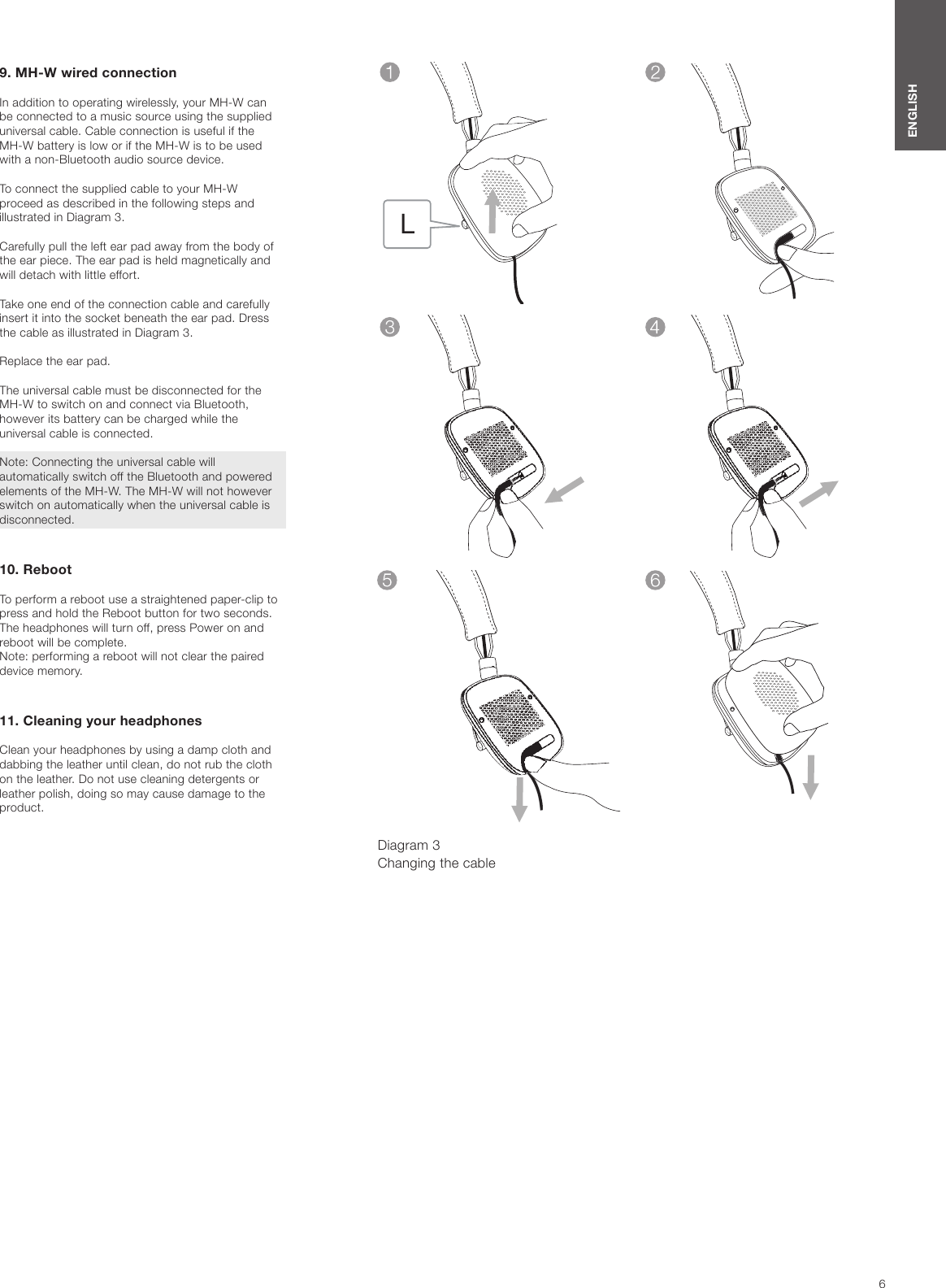6ENGLISH9. MH-W wired connectionIn addition to operating wirelessly, your MH-W can be connected to a music source using the supplied universal cable. Cable connection is useful if the MH-W battery is low or if the MH-W is to be used with a non-Bluetooth audio source device.To connect the supplied cable to your MH-W proceed as described in the following steps and illustrated in Diagram 3.Carefully pull the left ear pad away from the body of the ear piece. The ear pad is held magnetically and will detach with little effort.Take one end of the connection cable and carefully insert it into the socket beneath the ear pad. Dress the cable as illustrated in Diagram 3.Replace the ear pad.The universal cable must be disconnected for the MH-W to switch on and connect via Bluetooth, however its battery can be charged while the universal cable is connected.Note: Connecting the universal cable will automatically switch off the Bluetooth and powered elements of the MH-W. The MH-W will not however switch on automatically when the universal cable is disconnected.10. Reboot To perform a reboot use a straightened paper-clip to press and hold the Reboot button for two seconds. The headphones will turn off, press Power on and reboot will be complete. Note: performing a reboot will not clear the paired device memory.  11. Cleaning your headphonesClean your headphones by using a damp cloth and dabbing the leather until clean, do not rub the cloth on the leather. Do not use cleaning detergents or leather polish, doing so may cause damage to the product.Diagram 3 Changing the cable