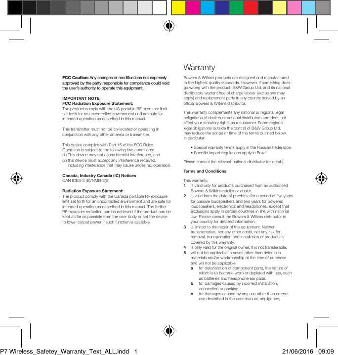 FCC Caution: Any changes or modiﬁcations not expressly approved by the party responsible for compliance could void the user&rsquo;s authority to operate this equipment.IMPORTANT NOTE:FCC Radiation Exposure Statement:The product comply with the US portable RF exposure limit set forth for an uncontrolled environment and are safe for intended operation as described in this manual. This transmitter must not be co-located or operating in conjunction with any other antenna or transmitter.This device complies with Part 15 of the FCC Rules. Operation is subject to the following two conditions: (1) This device may not cause harmful interference, and (2)  this device must accept any interference received, including interference that may cause undesired operation.Canada, Industry Canada (IC) NoticesCAN ICES-3 (B)/NMB-3(B) Radiation Exposure Statement:The product comply with the Canada portable RF exposure limit set forth for an uncontrolled environment and are safe for intended operation as described in this manual. The further RF exposure reduction can be achieved if the product can be kept as far as possible from the user body or set the device to lower output power if such function is available.Bowers &amp; Wilkins products are designed and manufactured to the highest quality standards. However, if something does go wrong with the product, B&amp;W Group Ltd. and its national distributors warrant free of charge labour (exclusions may apply) and replacement parts in any country served by an ofcial Bowers &amp; Wilkins distributor.This warranty complements any national or regional legal obligations of dealers or national distributors and does not affect your statutory rights as a customer. Some regional legal obligations outside the control of B&amp;W Group Ltd. may reduce the scope or time of the terms outlined below. In particular:  &bull; Special warranty terms apply in the Russian Federation.  &bull; Specic import regulations apply in Brazil.Please contact the relevant national distributor for details.Terms and ConditionsThis warranty:1    is valid only for products purchased from an authorised Bowers &amp; Wilkins retailer or dealer.2    is valid from the date of purchase for a period of ve years for passive loudspeakers and two years for powered loudspeakers, electronics and headphones, except that exclusions apply in certain countries in line with national law. Please consult the Bowers &amp; Wilkins distributor in your country for detailed information.3    is limited to the repair of the equipment. Neither transportation, nor any other costs, nor any risk for removal, transportation and installation of products is covered by this warranty.4   is only valid for the original owner. It is not transferable.5    will not be applicable in cases other than defects in materials and/or workmanship at the time of purchase and will not be applicable: a    for deterioration of component parts, the nature of which is to become worn or depleted with use, such as batteries and headphone ear pads. b    for damages caused by incorrect installation, connection or packing, c    for damages caused by any use other than correct use described in the user manual, negligence, WarrantyP7 Wireless_Safetey_Warranty_Text_ALL.indd   1 21/06/2016   09:09