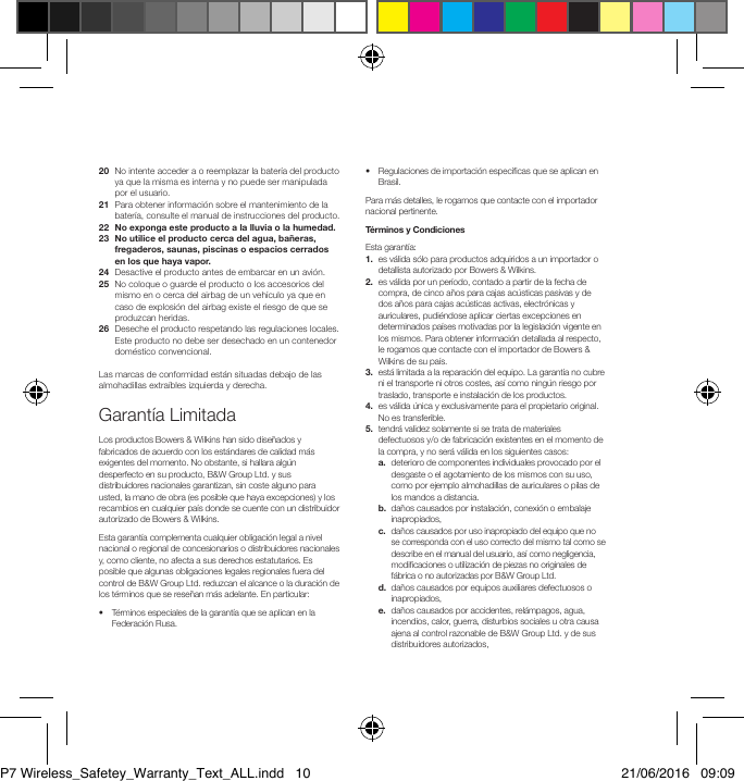 20   No intente acceder a o reemplazar la bater&iacute;a del producto ya que la misma es interna y no puede ser manipulada por el usuario.21   Para obtener informaci&oacute;n sobre el mantenimiento de la bater&iacute;a, consulte el manual de instrucciones del producto.22  No exponga este producto a la lluvia o la humedad.23   No utilice el producto cerca del agua, ba&ntilde;eras, fregaderos, saunas, piscinas o espacios cerrados en los que haya vapor.24   Desactive el producto antes de embarcar en un avi&oacute;n.25   No coloque o guarde el producto o los accesorios del mismo en o cerca del airbag de un veh&iacute;culo ya que en caso de explosi&oacute;n del airbag existe el riesgo de que se produzcan heridas.26   Deseche el producto respetando las regulaciones locales. Este producto no debe ser desechado en un contenedor dom&eacute;stico convencional.Las marcas de conformidad est&aacute;n situadas debajo de las almohadillas extra&iacute;bles izquierda y derecha.Garant&iacute;a LimitadaLos productos Bowers &amp; Wilkins han sido dise&ntilde;ados y fabricados de acuerdo con los est&aacute;ndares de calidad m&aacute;s exigentes del momento. No obstante, si hallara alg&uacute;n desperfecto en su producto, B&amp;W Group Ltd. y sus distribuidores nacionales garantizan, sin coste alguno para usted, la mano de obra (es posible que haya excepciones) y los recambios en cualquier pa&iacute;s donde se cuente con un distribuidor autorizado de Bowers &amp; Wilkins.Esta garant&iacute;a complementa cualquier obligaci&oacute;n legal a nivel nacional o regional de concesionarios o distribuidores nacionales y, como cliente, no afecta a sus derechos estatutarios. Es posible que algunas obligaciones legales regionales fuera del control de B&amp;W Group Ltd. reduzcan el alcance o la duraci&oacute;n de los t&eacute;rminos que se rese&ntilde;an m&aacute;s adelante. En particular:&bull;   T&eacute;rminos especiales de la garant&iacute;a que se aplican en la Federaci&oacute;n Rusa.&bull;   Regulaciones de importaci&oacute;n espec&iacute;cas que se aplican en Brasil. Para m&aacute;s detalles, le rogamos que contacte con el importador nacional pertinente.T&eacute;rminos y CondicionesEsta garant&iacute;a: 1.   es v&aacute;lida s&oacute;lo para productos adquiridos a un importador o detallista autorizado por Bowers &amp; Wilkins.2.   es v&aacute;lida por un per&iacute;odo, contado a partir de la fecha de compra, de cinco a&ntilde;os para cajas ac&uacute;sticas pasivas y de dos a&ntilde;os para cajas ac&uacute;sticas activas, electr&oacute;nicas y auriculares, pudi&eacute;ndose aplicar ciertas excepciones en determinados pa&iacute;ses motivadas por la legislaci&oacute;n vigente en los mismos. Para obtener informaci&oacute;n detallada al respecto, le rogamos que contacte con el importador de Bowers &amp; Wilkins de su pa&iacute;s.3.   est&aacute; limitada a la reparaci&oacute;n del equipo. La garant&iacute;a no cubre ni el transporte ni otros costes, as&iacute; como ning&uacute;n riesgo por traslado, transporte e instalaci&oacute;n de los productos.4.   es v&aacute;lida &uacute;nica y exclusivamente para el propietario original. No es transferible.5.   tendr&aacute; validez solamente si se trata de materiales defectuosos y/o de fabricaci&oacute;n existentes en el momento de la compra, y no ser&aacute; v&aacute;lida en los siguientes casos: a.   deterioro de componentes individuales provocado por el desgaste o el agotamiento de los mismos con su uso, como por ejemplo almohadillas de auriculares o pilas de los mandos a distancia. b.   da&ntilde;os causados por instalaci&oacute;n, conexi&oacute;n o embalaje inapropiados, c.   da&ntilde;os causados por uso inapropiado del equipo que no se corresponda con el uso correcto del mismo tal como se describe en el manual del usuario, as&iacute; como negligencia, modicaciones o utilizaci&oacute;n de piezas no originales de f&aacute;brica o no autorizadas por B&amp;W Group Ltd. d.   da&ntilde;os causados por equipos auxiliares defectuosos o inapropiados, e.   da&ntilde;os causados por accidentes, rel&aacute;mpagos, agua, incendios, calor, guerra, disturbios sociales u otra causa ajena al control razonable de B&amp;W Group Ltd. y de sus distribuidores autorizados,P7 Wireless_Safetey_Warranty_Text_ALL.indd   10 21/06/2016   09:09