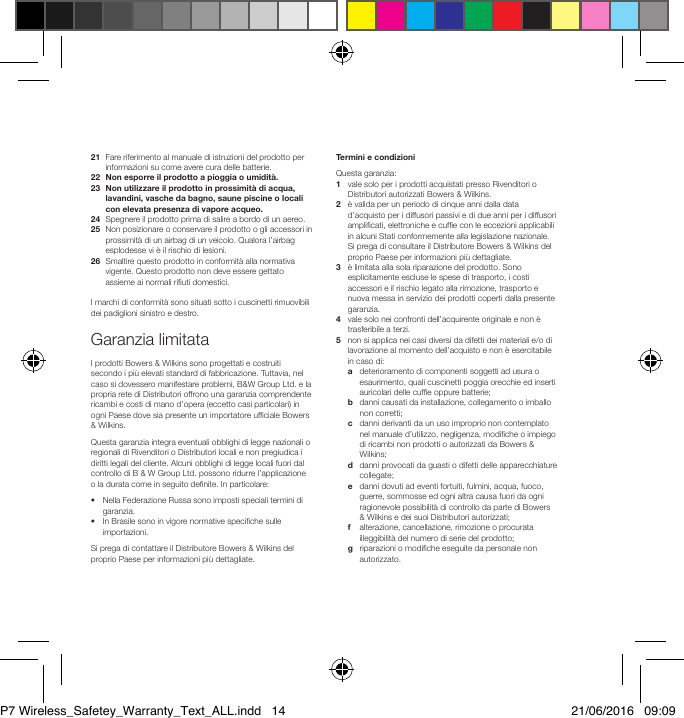 21   Fare riferimento al manuale di istruzioni del prodotto per informazioni su come avere cura delle batterie.22  Non esporre il prodotto a pioggia o umidit&agrave;.23   Non utilizzare il prodotto in prossimit&agrave; di acqua, lavandini, vasche da bagno, saune piscine o locali con elevata presenza di vapore acqueo.24  Spegnere il prodotto prima di salire a bordo di un aereo.25   Non posizionare o conservare il prodotto o gli accessori in prossimit&agrave; di un airbag di un veicolo. Qualora l&rsquo;airbag esplodesse vi &egrave; il rischio di lesioni.26   Smaltire questo prodotto in conformit&agrave; alla normativa vigente. Questo prodotto non deve essere gettato assieme ai normali riuti domestici.I marchi di conformit&agrave; sono situati sotto i cuscinetti rimuovibili dei padiglioni sinistro e destro.Garanzia limitataI prodotti Bowers &amp; Wilkins sono progettati e costruiti secondo i pi&ugrave; elevati standard di fabbricazione. Tuttavia, nel caso si dovessero manifestare problemi, B&amp;W Group Ltd. e la propria rete di Distributori offrono una garanzia comprendente ricambi e costi di mano d&rsquo;opera (eccetto casi particolari) in ogni Paese dove sia presente un importatore ufciale Bowers &amp; Wilkins.Questa garanzia integra eventuali obblighi di legge nazionali o regionali di Rivenditori o Distributori locali e non pregiudica i diritti legali del cliente. Alcuni obblighi di legge locali fuori dal controllo di B &amp; W Group Ltd. possono ridurre l&rsquo;applicazione o la durata come in seguito denite. In particolare:&bull;   Nella Federazione Russa sono imposti speciali termini di garanzia.&bull;   In Brasile sono in vigore normative speciche sulle importazioni.Si prega di contattare il Distributore Bowers &amp; Wilkins del proprio Paese per informazioni pi&ugrave; dettagliate.Termini e condizioniQuesta garanzia:1   vale solo per i prodotti acquistati presso Rivenditori o Distributori autorizzati Bowers &amp; Wilkins.2    &egrave; valida per un periodo di cinque anni dalla data d&rsquo;acquisto per i diffusori passivi e di due anni per i diffusori amplicati, elettroniche e cufe con le eccezioni applicabili in alcuni Stati conformemente alla legislazione nazionale. Si prega di consultare il Distributore Bowers &amp; Wilkins del proprio Paese per informazioni pi&ugrave; dettagliate.3    &egrave; limitata alla sola riparazione del prodotto. Sono esplicitamente escluse le spese di trasporto, i costi accessori e il rischio legato alla rimozione, trasporto e nuova messa in servizio dei prodotti coperti dalla presente garanzia.4    vale solo nei confronti dell&rsquo;acquirente originale e non &egrave; trasferibile a terzi.5    non si applica nei casi diversi da difetti dei materiali e/o di lavorazione al momento dell&rsquo;acquisto e non &egrave; esercitabile in caso di:  a    deterioramento di componenti soggetti ad usura o esaurimento, quali cuscinetti poggia orecchie ed inserti auricolari delle cufe oppure batterie; b    danni causati da installazione, collegamento o imballo non corretti; c    danni derivanti da un uso improprio non contemplato nel manuale d&rsquo;utilizzo, negligenza, modiche o impiego di ricambi non prodotti o autorizzati da Bowers &amp; Wilkins; d    danni provocati da guasti o difetti delle apparecchiature collegate; e    danni dovuti ad eventi fortuiti, fulmini, acqua, fuoco, guerre, sommosse ed ogni altra causa fuori da ogni ragionevole possibilit&agrave; di controllo da parte di Bowers &amp; Wilkins e dei suoi Distributori autorizzati; f    alterazione, cancellazione, rimozione o procurata illeggibilit&agrave; del numero di serie del prodotto; g    riparazioni o modiche eseguite da personale non autorizzato.P7 Wireless_Safetey_Warranty_Text_ALL.indd   14 21/06/2016   09:09