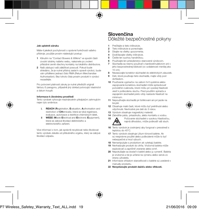 Jak uplatnit z&aacute;ruku M&aacute;te-li jak&eacute;koli pochybnosti o spr&aacute;vn&eacute; funkčnosti va&scaron;eho př&iacute;stroje, použijte pros&iacute;m n&aacute;sleduj&iacute;c&iacute; postup: 1    Klinut&iacute;m na &ldquo;Contact Bowers &amp; Wilkins&rdquo; ve spodn&iacute; č&aacute;sti &uacute;vodn&iacute; str&aacute;nky na&scaron;eho webu, naleznete po zvolen&iacute; př&iacute;slu&scaron;n&eacute; země v&scaron;echny kontakty na lok&aacute;ln&iacute;ho distributora.  2    Na&scaron;i z&aacute;stupci va&scaron;i z&aacute;ležitost posoud&iacute;. Pokud bude shled&aacute;no, že je nutn&eacute; př&iacute;stroj zaslat k opravě v&yacute;robci, bude v&aacute;m přiděleno jednac&iacute; č&iacute;slo RMA (Return Merchandise Authorisation). Bez tohoto č&iacute;sla pros&iacute;m produkt k v&yacute;robci nezas&iacute;lejte.  Pro potvrzen&iacute; platnosti z&aacute;ruky je nutn&eacute; předložit origin&aacute;l faktury či paragonu, př&iacute;padně jin&yacute; doklad potvrzuj&iacute;c&iacute; vlastnictv&iacute; a datum koupě.Informacekživotn&iacute;muprostřed&iacute;Tento v&yacute;robek vyhovuje mezin&aacute;rodn&iacute;m předpisům zahrnuj&iacute;c&iacute;m nejen tyto směrnice:  i.     REACH (Registration, Evaluation, Authorisation and restriction of CHemicals), kter&aacute; se t&yacute;k&aacute; registrace, evaluace, autorizace a restrikce chemick&yacute;ch l&aacute;tek.  ii     WEEE (Waste Electrical and Electronic Equipment), kter&aacute; se zab&yacute;v&aacute; likvidac&iacute; elektrick&eacute;ho a elektronick&eacute;ho zař&iacute;zen&iacute;. V&iacute;ce informac&iacute; o tom, jak spr&aacute;vně recyklovat nebo likvidovat tento v&yacute;robek z&iacute;sk&aacute;te od př&iacute;slu&scaron;n&eacute;ho org&aacute;nu, kter&yacute; se zab&yacute;v&aacute; likvidac&iacute; odpadu.1   Preč&iacute;tajte si tieto in&scaron;trukcie.2  Tieto in&scaron;trukcie si ponechajte.3  Dbajte na v&scaron;etky upozornenia.4  Dodržiavajte v&scaron;etky in&scaron;trukcie.5    Čistite len suchou handričkou.6   Použ&iacute;vajte len pr&iacute;slu&scaron;enstvo stanoven&eacute; v&yacute;robcom.7   Sl&uacute;chadla sa nesm&uacute; použ&iacute;vať s kardiostimul&aacute;torom ani v jeho bezprostrednej bl&iacute;zkosti (vo vzdialenosti men&scaron;ej ako 10 cm).8   Nezas&uacute;vajte konektor sl&uacute;chadiel do elektrick&yacute;ch z&aacute;suviek.9   Deti, ktor&eacute; použ&iacute;vaj&uacute; tieto sl&uacute;chadl&aacute;, majte vždy pod dohľadom.10   Použ&iacute;vanie vyp&iacute;načov na va&scaron;om hi- syst&eacute;me alebo zapojovanie konektoru sl&uacute;chadiel m&ocirc;že sp&ocirc;sobovať počuteľn&eacute; cvaknutia, ktor&eacute; m&ocirc;žu pri vysokej hlasitosti viesť k po&scaron;kodeniu sluchu. Pred použit&iacute;m sp&iacute;nača a zapojen&iacute;m sl&uacute;chadiel preto vždy nastavte hlasitosť na minimum.11   Nepouž&iacute;vajte sl&uacute;chadl&aacute; pri &scaron;of&eacute;rovan&iacute; ani pri jazde na bicykli.12   Obsahuje mal&eacute; časti, ktor&eacute; m&ocirc;žu byť prehltnut&eacute; alebo vd&yacute;chnut&eacute;. Nevhodn&eacute; pre deti do 3 rokov.13   V&yacute;robok obsahuje magnetick&yacute; materi&aacute;l.14   Zabr&aacute;ňte p&aacute;du, prisadnutiu, alebo kontaktu s vodou.15   Poč&uacute;vanie sl&uacute;chadiel s vysokou hlasitosťou, najm&auml; dlhodobo, m&ocirc;že po&scaron;kodiť v&aacute;&scaron; sluch.16   Tento v&yacute;robok je zostrojen&yacute; aby fungoval v preostred&iacute; s teplotou do 45&deg;C.17   Tento v&yacute;robok obsahuje L&iacute;tium-I&oacute;nov&eacute; bat&eacute;rie. Ak s&uacute; nespr&aacute;vne použit&eacute; alebo po&scaron;koden&eacute; m&ocirc;že to byť nebezpečn&eacute; a hroz&iacute; v&yacute;buch.18   Nemanipulujte s produktom ak vytekaj&uacute; bat&eacute;rie. 19   Nevhadzujte produkt do ohňa. Vn&uacute;torn&aacute; bat&eacute;ria m&ocirc;že explodovať a zapr&iacute;činiť zranenie alebo smrť. 20   Nepok&uacute;&scaron;ajte sa dostať k bat&eacute;ri&iacute; alebo ju vymeniť. Bat&eacute;ria je vn&uacute;torn&aacute; a nie je určen&aacute; na v&yacute;menu alebo servis zo strany už&iacute;vateľa. 21   Inform&aacute;cie ohľadom starostlivosti o bat&eacute;rie s&uacute; uveden&eacute; v manu&aacute;ly produktu.22 Nevystavujteproduktdažďualebovlhkosti.SlovenčinaD&ocirc;ležit&eacute; bezpečnostn&eacute; pokynyP7 Wireless_Safetey_Warranty_Text_ALL.indd   19 21/06/2016   09:09