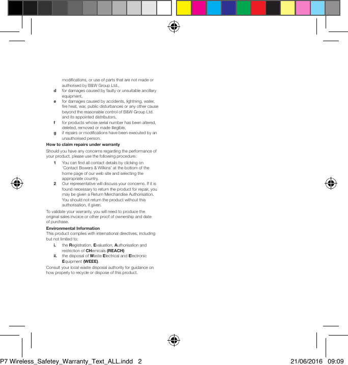 modications, or use of parts that are not made or authorised by B&amp;W Group Ltd., d    for damages caused by faulty or unsuitable ancillary equipment, e    for damages caused by accidents, lightning, water, re heat, war, public disturbances or any other cause beyond the reasonable control of B&amp;W Group Ltd. and its appointed distributors, f  for products whose serial number has been altered, deleted, removed or made illegible, g    if repairs or modications have been executed by an unauthorised person.How to claim repairs under warrantyShould you have any concerns regarding the performance of your product, please use the following procedure: 1    You can nd all contact details by clicking on &lsquo;Contact Bowers &amp; Wilkins&rsquo; at the bottom of the home page of our web site and selecting the appropriate country. 2    Our representative will discuss your concerns. If it is found necessary to return the product for repair, you may be given a Return Merchandise Authorisation. You should not return the product without this authorisation, if given.To validate your warranty, you will need to produce the original sales invoice or other proof of ownership and date of purchase.Environmental InformationThis product complies with international directives, including but not limited to: i.    the Registration, Evaluation, Authorisation and restriction of CHemicals (REACH) ii.    the disposal of Waste Electrical and Electronic Equipment (WEEE).Consult your local waste disposal authority for guidance on how properly to recycle or dispose of this product.P7 Wireless_Safetey_Warranty_Text_ALL.indd   2 21/06/2016   09:09
