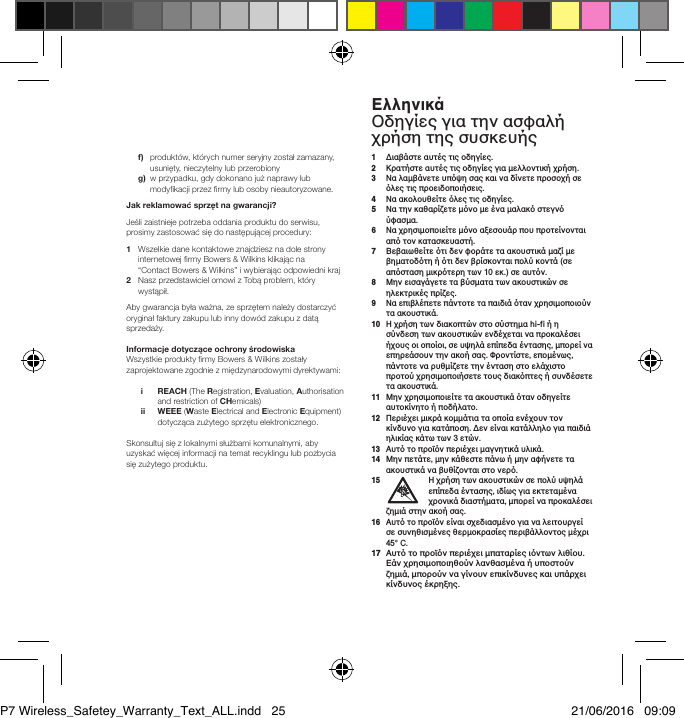  f)   produkt&oacute;w, kt&oacute;rych numer seryjny został zamazany, usunięty, nieczytelny lub przerobiony g)   w przypadku, gdy dokonano już naprawy lub modykacji przez rmy lub osoby nieautoryzowane.Jakreklamowaćsprzętnagwarancji?Jeśli zaistnieje potrzeba oddania produktu do serwisu, prosimy zastosować się do następującej procedury:1    Wszelkie dane kontaktowe znajdziesz na dole strony internetowej rmy Bowers &amp; Wilkins klikając na  &ldquo;Contact Bowers &amp; Wilkins&rdquo; i wybierając odpowiedni kraj2    Nasz przedstawiciel omowi z Tobą problem, kt&oacute;ry wystąpił.Aby gwarancja była ważna, ze sprzętem należy dostarczyć oryginał faktury zakupu lub inny dow&oacute;d zakupu z datą sprzedaży.InformacjedotycząceochronyśrodowiskaWszystkie produkty rmy Bowers &amp; Wilkins zostałyzaprojektowane zgodnie z międzynarodowymi dyrektywami: i     REACH (The Registration, Evaluation, Authorisation and restriction of CHemicals) ii     WEEE (Waste Electrical and Electronic Equipment) dotycząca zużytego sprzętu elektronicznego.Skonsultuj się z lokalnymi służbami komunalnymi, aby uzyskać więcej informacji na temat recyklingu lub pozbycia się zużytego produktu.1   &Delta;&iota;&alpha;&beta;ά&sigma;&tau;&epsilon; &alpha;&upsilon;&tau;έ&sigmaf; &tau;&iota;&sigmaf; &omicron;&delta;&eta;&gamma;ί&epsilon;&sigmaf;.2  &Kappa;&rho;&alpha;&tau;ή&sigma;&tau;&epsilon; &alpha;&upsilon;&tau;έ&sigmaf; &tau;&iota;&sigmaf; &omicron;&delta;&eta;&gamma;ί&epsilon;&sigmaf; &gamma;&iota;&alpha; &mu;&epsilon;&lambda;&lambda;&omicron;&nu;&tau;&iota;&kappa;ή &chi;&rho;ή&sigma;&eta;.3   &Nu;&alpha; &lambda;&alpha;&mu;&beta;ά&nu;&epsilon;&tau;&epsilon; &upsilon;&pi;ό&psi;&eta; &sigma;&alpha;&sigmaf; &kappa;&alpha;&iota; &nu;&alpha; &delta;ί&nu;&epsilon;&tau;&epsilon; &pi;&rho;&omicron;&sigma;&omicron;&chi;ή &sigma;&epsilon; ό&lambda;&epsilon;&sigmaf; &tau;&iota;&sigmaf; &pi;&rho;&omicron;&epsilon;&iota;&delta;&omicron;&pi;&omicron;&iota;ή&sigma;&epsilon;&iota;&sigmaf;.4  &Nu;&alpha; &alpha;&kappa;&omicron;&lambda;&omicron;&upsilon;&theta;&epsilon;ί&tau;&epsilon; ό&lambda;&epsilon;&sigmaf; &tau;&iota;&sigmaf; &omicron;&delta;&eta;&gamma;ί&epsilon;&sigmaf;.5   &Nu;&alpha; &tau;&eta;&nu; &kappa;&alpha;&theta;&alpha;&rho;ί&zeta;&epsilon;&tau;&epsilon; &mu;ό&nu;&omicron; &mu;&epsilon; έ&nu;&alpha; &mu;&alpha;&lambda;&alpha;&kappa;ό &sigma;&tau;&epsilon;&gamma;&nu;ό ύ&phi;&alpha;&sigma;&mu;&alpha;.6   &Nu;&alpha; &chi;&rho;&eta;&sigma;&iota;&mu;&omicron;&pi;&omicron;&iota;&epsilon;ί&tau;&epsilon; &mu;ό&nu;&omicron; &alpha;&xi;&epsilon;&sigma;&omicron;&upsilon;ά&rho; &pi;&omicron;&upsilon; &pi;&rho;&omicron;&tau;&epsilon;ί&nu;&omicron;&nu;&tau;&alpha;&iota; &alpha;&pi;ό &tau;&omicron;&nu; &kappa;&alpha;&tau;&alpha;&sigma;&kappa;&epsilon;&upsilon;&alpha;&sigma;&tau;ή.7   &Beta;&epsilon;&beta;&alpha;&iota;&omega;&theta;&epsilon;ί&tau;&epsilon; ό&tau;&iota; &delta;&epsilon;&nu; &phi;&omicron;&rho;ά&tau;&epsilon; &tau;&alpha; &alpha;&kappa;&omicron;&upsilon;&sigma;&tau;&iota;&kappa;ά &mu;&alpha;&zeta;ί &mu;&epsilon; &beta;&eta;&mu;&alpha;&tau;&omicron;&delta;ό&tau;&eta; ή ό&tau;&iota; &delta;&epsilon;&nu; &beta;&rho;ί&sigma;&kappa;&omicron;&nu;&tau;&alpha;&iota; &pi;&omicron;&lambda;ύ &kappa;&omicron;&nu;&tau;ά (&sigma;&epsilon; &alpha;&pi;ό&sigma;&tau;&alpha;&sigma;&eta; &mu;&iota;&kappa;&rho;ό&tau;&epsilon;&rho;&eta; &tau;&omega;&nu; 10 &epsilon;&kappa;.) &sigma;&epsilon; &alpha;&upsilon;&tau;ό&nu;.8   &Mu;&eta;&nu; &epsilon;&iota;&sigma;&alpha;&gamma;ά&gamma;&epsilon;&tau;&epsilon; &tau;&alpha; &beta;ύ&sigma;&mu;&alpha;&tau;&alpha; &tau;&omega;&nu; &alpha;&kappa;&omicron;&upsilon;&sigma;&tau;&iota;&kappa;ώ&nu; &sigma;&epsilon; &eta;&lambda;&epsilon;&kappa;&tau;&rho;&iota;&kappa;έ&sigmaf; &pi;&rho;ί&zeta;&epsilon;&sigmaf;.9   &Nu;&alpha; &epsilon;&pi;&iota;&beta;&lambda;έ&pi;&epsilon;&tau;&epsilon; &pi;ά&nu;&tau;&omicron;&tau;&epsilon; &tau;&alpha; &pi;&alpha;&iota;&delta;&iota;ά ό&tau;&alpha;&nu; &chi;&rho;&eta;&sigma;&iota;&mu;&omicron;&pi;&omicron;&iota;&omicron;ύ&nu; &tau;&alpha; &alpha;&kappa;&omicron;&upsilon;&sigma;&tau;&iota;&kappa;ά.10   &Eta; &chi;&rho;ή&sigma;&eta; &tau;&omega;&nu; &delta;&iota;&alpha;&kappa;&omicron;&pi;&tau;ώ&nu; &sigma;&tau;&omicron; &sigma;ύ&sigma;&tau;&eta;&mu;&alpha; hi-fi ή &eta; &sigma;ύ&nu;&delta;&epsilon;&sigma;&eta; &tau;&omega;&nu; &alpha;&kappa;&omicron;&upsilon;&sigma;&tau;&iota;&kappa;ώ&nu; &epsilon;&nu;&delta;έ&chi;&epsilon;&tau;&alpha;&iota; &nu;&alpha; &pi;&rho;&omicron;&kappa;&alpha;&lambda;έ&sigma;&epsilon;&iota; ή&chi;&omicron;&upsilon;&sigmaf; &omicron;&iota; &omicron;&pi;&omicron;ί&omicron;&iota;, &sigma;&epsilon; &upsilon;&psi;&eta;&lambda;ά &epsilon;&pi;ί&pi;&epsilon;&delta;&alpha; έ&nu;&tau;&alpha;&sigma;&eta;&sigmaf;, &mu;&pi;&omicron;&rho;&epsilon;ί &nu;&alpha; &epsilon;&pi;&eta;&rho;&epsilon;ά&sigma;&omicron;&upsilon;&nu; &tau;&eta;&nu; &alpha;&kappa;&omicron;ή &sigma;&alpha;&sigmaf;. &Phi;&rho;&omicron;&nu;&tau;ί&sigma;&tau;&epsilon;, &epsilon;&pi;&omicron;&mu;έ&nu;&omega;&sigmaf;, &pi;ά&nu;&tau;&omicron;&tau;&epsilon; &nu;&alpha; &rho;&upsilon;&theta;&mu;ί&zeta;&epsilon;&tau;&epsilon; &tau;&eta;&nu; έ&nu;&tau;&alpha;&sigma;&eta; &sigma;&tau;&omicron; &epsilon;&lambda;ά&chi;&iota;&sigma;&tau;&omicron; &pi;&rho;&omicron;&tau;&omicron;ύ &chi;&rho;&eta;&sigma;&iota;&mu;&omicron;&pi;&omicron;&iota;ή&sigma;&epsilon;&tau;&epsilon; &tau;&omicron;&upsilon;&sigmaf; &delta;&iota;&alpha;&kappa;ό&pi;&tau;&epsilon;&sigmaf; ή &sigma;&upsilon;&nu;&delta;έ&sigma;&epsilon;&tau;&epsilon; &tau;&alpha; &alpha;&kappa;&omicron;&upsilon;&sigma;&tau;&iota;&kappa;ά.11   &Mu;&eta;&nu; &chi;&rho;&eta;&sigma;&iota;&mu;&omicron;&pi;&omicron;&iota;&epsilon;ί&tau;&epsilon; &tau;&alpha; &alpha;&kappa;&omicron;&upsilon;&sigma;&tau;&iota;&kappa;ά ό&tau;&alpha;&nu; &omicron;&delta;&eta;&gamma;&epsilon;ί&tau;&epsilon; &alpha;&upsilon;&tau;&omicron;&kappa;ί&nu;&eta;&tau;&omicron; ή &pi;&omicron;&delta;ή&lambda;&alpha;&tau;&omicron;.12   &Pi;&epsilon;&rho;&iota;έ&chi;&epsilon;&iota; &mu;&iota;&kappa;&rho;ά &kappa;&omicron;&mu;&mu;ά&tau;&iota;&alpha; &tau;&alpha; &omicron;&pi;&omicron;ί&alpha; &epsilon;&nu;έ&chi;&omicron;&upsilon;&nu; &tau;&omicron;&nu; &kappa;ί&nu;&delta;&upsilon;&nu;&omicron; &gamma;&iota;&alpha; &kappa;&alpha;&tau;ά&pi;&omicron;&sigma;&eta;. &Delta;&epsilon;&nu; &epsilon;ί&nu;&alpha;&iota; &kappa;&alpha;&tau;ά&lambda;&lambda;&eta;&lambda;&omicron; &gamma;&iota;&alpha; &pi;&alpha;&iota;&delta;&iota;ά &eta;&lambda;&iota;&kappa;ί&alpha;&sigmaf; &kappa;ά&tau;&omega; &tau;&omega;&nu; 3 &epsilon;&tau;ώ&nu;.13   &Alpha;&upsilon;&tau;ό &tau;&omicron; &pi;&rho;&omicron;ϊό&nu; &pi;&epsilon;&rho;&iota;έ&chi;&epsilon;&iota; &mu;&alpha;&gamma;&nu;&eta;&tau;&iota;&kappa;ά &upsilon;&lambda;&iota;&kappa;ά.14   &Mu;&eta;&nu; &pi;&epsilon;&tau;ά&tau;&epsilon;, &mu;&eta;&nu; &kappa;ά&theta;&epsilon;&sigma;&tau;&epsilon; &pi;ά&nu;&omega; ή &mu;&eta;&nu; &alpha;&phi;ή&nu;&epsilon;&tau;&epsilon; &tau;&alpha; &alpha;&kappa;&omicron;&upsilon;&sigma;&tau;&iota;&kappa;ά &nu;&alpha; &beta;&upsilon;&theta;ί&zeta;&omicron;&nu;&tau;&alpha;&iota; &sigma;&tau;&omicron; &nu;&epsilon;&rho;ό.15   &Eta; &chi;&rho;ή&sigma;&eta; &tau;&omega;&nu; &alpha;&kappa;&omicron;&upsilon;&sigma;&tau;&iota;&kappa;ώ&nu; &sigma;&epsilon; &pi;&omicron;&lambda;ύ &upsilon;&psi;&eta;&lambda;ά &epsilon;&pi;ί&pi;&epsilon;&delta;&alpha; έ&nu;&tau;&alpha;&sigma;&eta;&sigmaf;, &iota;&delta;ί&omega;&sigmaf; &gamma;&iota;&alpha; &epsilon;&kappa;&tau;&epsilon;&tau;&alpha;&mu;έ&nu;&alpha; &chi;&rho;&omicron;&nu;&iota;&kappa;ά &delta;&iota;&alpha;&sigma;&tau;ή&mu;&alpha;&tau;&alpha;, &mu;&pi;&omicron;&rho;&epsilon;ί &nu;&alpha; &pi;&rho;&omicron;&kappa;&alpha;&lambda;έ&sigma;&epsilon;&iota; &zeta;&eta;&mu;&iota;ά &sigma;&tau;&eta;&nu; &alpha;&kappa;&omicron;ή &sigma;&alpha;&sigmaf;.16   &Alpha;&upsilon;&tau;ό &tau;&omicron; &pi;&rho;&omicron;ϊό&nu; &epsilon;ί&nu;&alpha;&iota; &sigma;&chi;&epsilon;&delta;&iota;&alpha;&sigma;&mu;έ&nu;&omicron; &gamma;&iota;&alpha; &nu;&alpha; &lambda;&epsilon;&iota;&tau;&omicron;&upsilon;&rho;&gamma;&epsilon;ί &sigma;&epsilon; &sigma;&upsilon;&nu;&eta;&theta;&iota;&sigma;&mu;έ&nu;&epsilon;&sigmaf; &theta;&epsilon;&rho;&mu;&omicron;&kappa;&rho;&alpha;&sigma;ί&epsilon;&sigmaf; &pi;&epsilon;&rho;&iota;&beta;ά&lambda;&lambda;&omicron;&nu;&tau;&omicron;&sigmaf; &mu;έ&chi;&rho;&iota; 45&deg; C.17   &Alpha;&upsilon;&tau;ό &tau;&omicron; &pi;&rho;&omicron;ϊό&nu; &pi;&epsilon;&rho;&iota;έ&chi;&epsilon;&iota; &mu;&pi;&alpha;&tau;&alpha;&rho;ί&epsilon;&sigmaf; &iota;ό&nu;&tau;&omega;&nu; &lambda;&iota;&theta;ί&omicron;&upsilon;. &Epsilon;ά&nu; &chi;&rho;&eta;&sigma;&iota;&mu;&omicron;&pi;&omicron;&iota;&eta;&theta;&omicron;ύ&nu; &lambda;&alpha;&nu;&theta;&alpha;&sigma;&mu;έ&nu;&alpha; ή &upsilon;&pi;&omicron;&sigma;&tau;&omicron;ύ&nu; &zeta;&eta;&mu;&iota;ά, &mu;&pi;&omicron;&rho;&omicron;ύ&nu; &nu;&alpha; &gamma;ί&nu;&omicron;&upsilon;&nu; &epsilon;&pi;&iota;&kappa;ί&nu;&delta;&upsilon;&nu;&epsilon;&sigmaf; &kappa;&alpha;&iota; &upsilon;&pi;ά&rho;&chi;&epsilon;&iota; &kappa;ί&nu;&delta;&upsilon;&nu;&omicron;&sigmaf; έ&kappa;&rho;&eta;&xi;&eta;&sigmaf;.&Epsilon;&lambda;&lambda;&eta;&nu;&iota;&kappa;άO&delta;&eta;&gamma;ί&epsilon;&sigmaf; &gamma;&iota;&alpha; &tau;&eta;&nu; &alpha;&sigma;&phi;&alpha;&lambda;ή &chi;&rho;ή&sigma;&eta; &tau;&eta;&sigmaf; &sigma;&upsilon;&sigma;&kappa;&epsilon;&upsilon;ή&sigmaf;P7 Wireless_Safetey_Warranty_Text_ALL.indd   25 21/06/2016   09:09