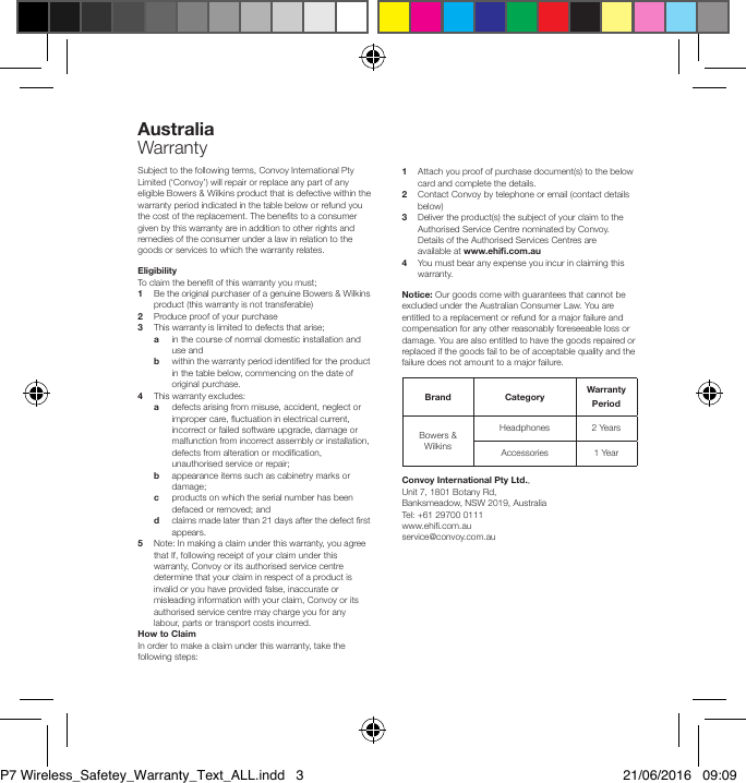 Australia    WarrantySubject to the following terms, Convoy International Pty Limited (&lsquo;Convoy&rsquo;) will repair or replace any part of any eligible Bowers &amp; Wilkins product that is defective within the warranty period indicated in the table below or refund you the cost of the replacement. The benets to a consumer given by this warranty are in addition to other rights and remedies of the consumer under a law in relation to the goods or services to which the warranty relates.Eligibility To claim the benet of this warranty you must;1  Be the original purchaser of a genuine Bowers &amp; Wilkins    product (this warranty is not transferable)2  Produce proof of your purchase 3  This warranty is limited to defects that arise; a  in the course of normal domestic installation and      use and b  within the warranty period identied for the product      in the table below, commencing on the date of      original purchase.4  This warranty excludes: a  defects arising from misuse, accident, neglect or      improper care, uctuation in electrical current,      incorrect or failed software upgrade, damage or      malfunction from incorrect assembly or installation,      defects from alteration or modication,      unauthorised service or repair;    b  appearance items such as cabinetry marks or      damage; c  products on which the serial number has been      defaced or removed; and d  claims made later than 21 days after the defect rst     appears.5  Note: In making a claim under this warranty, you agree   that If, following receipt of your claim under this    warranty, Convoy or its authorised service centre    determine that your claim in respect of a product is    invalid or you have provided false, inaccurate or    misleading information with your claim, Convoy or its    authorised service centre may charge you for any    labour, parts or transport costs incurred.How to ClaimIn order to make a claim under this warranty, take the following steps:1  Attach you proof of purchase document(s) to the below    card and complete the details.2  Contact Convoy by telephone or email (contact details   below)3  Deliver the product(s) the subject of your claim to the    Authorised Service Centre nominated by Convoy.    Details of the Authorised Services Centres are    available at www.ehi.com.au4  You must bear any expense you incur in claiming this   warranty. Notice: Our goods come with guarantees that cannot be excluded under the Australian Consumer Law. You are entitled to a replacement or refund for a major failure and compensation for any other reasonably foreseeable loss or damage. You are also entitled to have the goods repaired or replaced if the goods fail to be of acceptable quality and the failure does not amount to a major failure.Brand Category  Warranty PeriodBowers &amp; WilkinsHeadphones 2 YearsAccessories  1 YearConvoy International Pty Ltd., Unit 7, 1801 Botany Rd, Banksmeadow, NSW 2019, Australia     Tel: +61 29700 0111                               www.ehi.com.au                        service@convoy.com.auP7 Wireless_Safetey_Warranty_Text_ALL.indd   3 21/06/2016   09:09