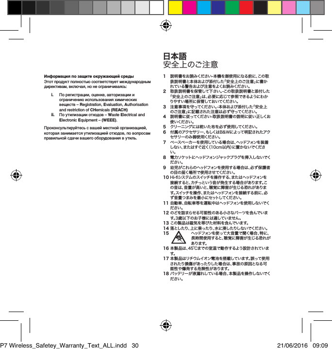 Информация по защите окружающей средыЭтот продукт полностью соответствует международным директивам, включая, но не ограничиваясь: i.   По регистрации, оценке, авторизации и ограничению использования химических веществ &ndash; Registration, Evaluation, Authorisation and restriction of CHemicals (REACH) ii.   По утилизации отходов &ndash; Waste Electrical and Electronic Equipment &ndash; (WEEE). Проконсультируйтесь с вашей местной организацией, которая занимается утилизацией отходов, по вопросам правильной сдачи вашего оборудования в утиль.1 説明書をお読みください-本機を御使用になる前に、この取扱説明書と本体および添付した「安全上のご注意」に書かれている警告および注意をよくお読みください。2 取扱説明書を保管して下さい。-この取扱説明書と添付した「安全上のご注意」は、必要に応じて参照できるようにわかりやすい場所に保管しておいてください。3 注意事項を守ってください。-本体および添付した「安全上のご注意」に記載された注意は必ず守ってください。4 説明書に従ってください-取扱説明書の説明に従い正しくお使 いくだ さい 。5  クリーニングには乾いた布を必ず使用してください。6 付属のアクセサリー、もしくはB&amp;Wによって明記されたアクセ サリー の み 御 使 用くだ さい 。7 ペースペーカーを使用している場合は、ヘッドフォンを装着しない、またはすぐ近く（10cm以内）に置かないでください。8 電 力 ソ ケット に ヘッドフォン ジ ャックプ ラ グ を 挿 入 し な い でください。9 幼児がこれらのヘッドフォンを使用する場合は、必ず保護者の目の届く場所で使 用させてください。10Hi-システムのスイッチを操作する、またはヘッドフォンを接続すると、カチっという音が発生する場合があります。この音は、音量が高いと、聴覚に障害が生じる恐れがあります。スイッチを操作、またはヘッドフォンを接続する前に、必ず音量つまみを最小にセットしてください。11自動車、自転車等を運転中はヘッドフォンを使用しないでください。12のどを詰まらせる可能性のある小さなパーツを含んでいます。3歳以下のお子様には適していません。13この製品は磁気を帯びた材料を含んでいます。14落としたり、上に乗ったり、水に浸したりしないでください。15 ヘッドフォンを使って大音量で聞く場合、特に、長時間使用すると、聴覚に障害が生じる恐れがあります。16本製品は、45℃までの室温で動作するよう設計されています。17本製品はリチウムイオン電池を搭載しています。誤って使用されたり損傷があったりした場合は、事故の原因となる可能性や爆発する危険性があります。18バッテリーが液漏れしている場合、本製品を操作しないでください。日本語安全上のご注意P7 Wireless_Safetey_Warranty_Text_ALL.indd   30 21/06/2016   09:09