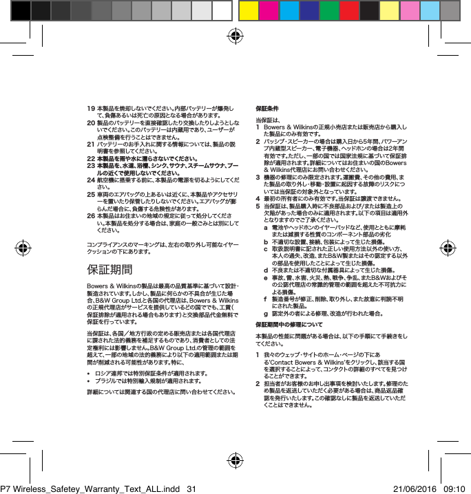 19本製品を焼却しないでください。内部バッテリーが爆発して、負傷あるいは死亡の原因となる場合があります。20製品のバッテリーを直接確認したり交換したりしようとしない で く だ さ い 。こ の バ ッ テ リ ー は 内 蔵 用 で あ り 、ユ ー ザ ー が点検整備を行うことはできません。21バッテリーのお手入れに関する情報については、製品の説明書を参照してください。22 本製品を雨や水に濡らさないでください。23  本製品を、水道、浴槽、シンク、サウナ、スチームサウナ、プール の 近くで 使 用 し ない でくだ さい 。24航空機に搭乗する前に、本製品の電源を切るようにしてください。25車両のエアバッグの上あるいは近くに、本製品やアクセサリーを置 いたり保 管したりしないでください。エアバッグが膨らんだ場合に、負傷する危険性があります。26本製品はお住まいの地域の規定に従って処分してください。本製品を処分する場合は、家庭の一般ごみとは別にしてくだ さい 。コンプライアンスのマーキングは、左右の取り外し可能なイヤークッション の 下 にあ りま す。保証期間Bowers&amp;Wilkinsの製品は最高の品質基準に基づいて設計・製造されています。しかし、製品に何らかの不具合が生じた場合、B&amp;WGroupLtd.と各国の代理店は、Bowers&amp;Wilkinsの正規代理店がサービスを提供しているどの国ででも、工賃（保証排除が適用される場合もあります）と交換部品代金無料で保 証 を行 ってい ます。当保証は、各国／地方行政の定める販売店または各国代理店に課された法的義務を補足するものであり、消費者としての法定権利には影響しません。B&amp;WGroupLtd.の管理の範囲を超えて、一部の地域の法的義務により以下の適用範囲または期間が削減される可能性があります。特に、&bull; ロシア連邦では特別保証条件が適用されます。&bull; ブラジルでは特別輸入規制が適用されます。詳細については関連する国の代理店に問い合わせてください。保証条件 当保証は、1 Bowers&amp;Wilkinsの正規小売店または販売店から購入した製品にのみ有効です。2   パッシブ・スピーカーの場合は購入日から5年間、パワーアンプ内蔵型スピーカー、電子機器、ヘッドホンの場合は2年間有効です。ただし、一部の国では国家法規に基づいて保証排除が適用されます。詳細についてはお住まいの国のBowers&amp;Wilkins代理店にお問い合わせください。3機器の修理にのみ限定されます。運搬費、その他の費用、また製品の取り外し・移動・設置に起因する故障のリスクについては当保証の対象外となっています。4最初の所有者にのみ有効です。当保証は譲渡できません。5当保証は、製品購入時に不良部品および/または製造上の欠陥があった場合のみに適用されます。以下の項目は適用外と な り ま す の で ご 了 承 く だ さ い 。 a 電 池 やヘッドホン のイヤ ー パッド など 、使 用ととも に 摩 耗または減損する性質のコンポーネント部品の劣化b 不適切な設置、接続、包装によって生じた損傷。c 取扱説明書に記された正しい使用方法以外の使い方、本人の過失、改造、またB&amp;W製またはその認定する以外の部品を使用したことによって生じた損傷。d 不良または不適切な付属器具によって生じた損傷。e 事故、雷、水害、火災、熱、戦争、争乱、またB&amp;Wおよびその公認代理店の常識的管理の範囲を超えた不可抗力による損傷。f 製造番号が修正、削除、取り外し、また故意に判読不明にされた製品。g 認定外の者による修理、改造が行われた場合。保証期間中の修理について本製品の性能に問題がある場合は、以下の手順にて手続きをしてくだ さい 。1  我 々 の ウ ェ ッ ブ ・サ イ ト の ホ ー ム ・ペ ー ジ の 下 に ある&rsquo;ContactBowers&amp;Wilkins&rsquo;をクリックし、該当する国を選 択することによって、コンタクトの詳細のすべてを見つけることが で きま す。2担当者がお客様のお申し出事項を検討いたします。修理のため製品を返送していただく必要がある場合は、商品返品確認を発行いたします。この確認なしに製品を返送していただくことはできません。日本語安全上のご注意P7 Wireless_Safetey_Warranty_Text_ALL.indd   31 21/06/2016   09:10