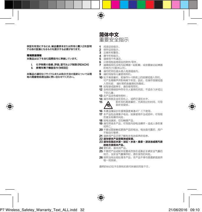 保証を有効にするには、納品書原本または所有と購入日を証明する他の証拠となるものを提示する必要があります。環境関連情報本製品は以下を含む国際指令に準拠しています。i.  化学物質の登録、評価、認可および制限（REACH）ii.  廃電気電子機器指令（WEEE）本製品の適切なリサイクルまたは処分方法の指針については現地の廃棄物処理当局に問い合わせてください。1 阅读这些指示。2 保存这些指示。3 注意所有警告。4 遵守所有指示。5  请使用干布清洁。6 只使用制造商规定的附件/零件。7 请确保耳机没有与起搏器一起配戴，或放置接近起搏器的地方(10厘米以内)。8 请勿把耳机插头插入电源插座内。9 请时刻指导儿童使用耳机。10 处于高音量时，若操作hi-fi系统上的按键或插入耳机，可产生喀嚓声并影响阁下听觉。因此，在操作按键或插入耳机前，请时常把音量调校到最低。11 如驾驶或踏单车，请勿使用耳机。12 含有的微细部件存在令人窒息的风险。不适合３岁或以下的儿童。13 此产品含有磁性物料。14 请勿弄跌及坐在耳机上，或把它浸在水中。15 聆听耳机高音量时，尤其经过长时间，可导致听觉受损。16 本產品僅設計在環境溫度高達45&deg;C下使用。17 本产品包含锂离子电池，如果使用不当或损坏，可导致危害及有爆炸风险。18 如电池漏液，切勿触摸产品。19 请勿焚烧本产品。可导致内部电池爆炸丶造成人身伤害或死亡。20不要试图接触或更换产品的电池，电池是内置的，用户不能自行维修。21 请参阅产品手册了解有关电池保养的信息。22 请勿使本产品受雨淋或受潮。23  请勿在靠近水源丶浴缸丶水池丶桑拿丶游泳池或蒸汽房的地方使用本产品。24登机前，请关闭产品。25不要把产品或配件放置或存放在或靠近车辆安全气囊的地方，当安全气囊爆炸时，潜在受伤的风险。26按照当地法规处理本产品。本产品不得与普通家庭废弃物一同弃掉。遵照的标记位于左侧和右侧可拆装的耳垫下方。简体中文重要安全指示P7 Wireless_Safetey_Warranty_Text_ALL.indd   32 21/06/2016   09:10